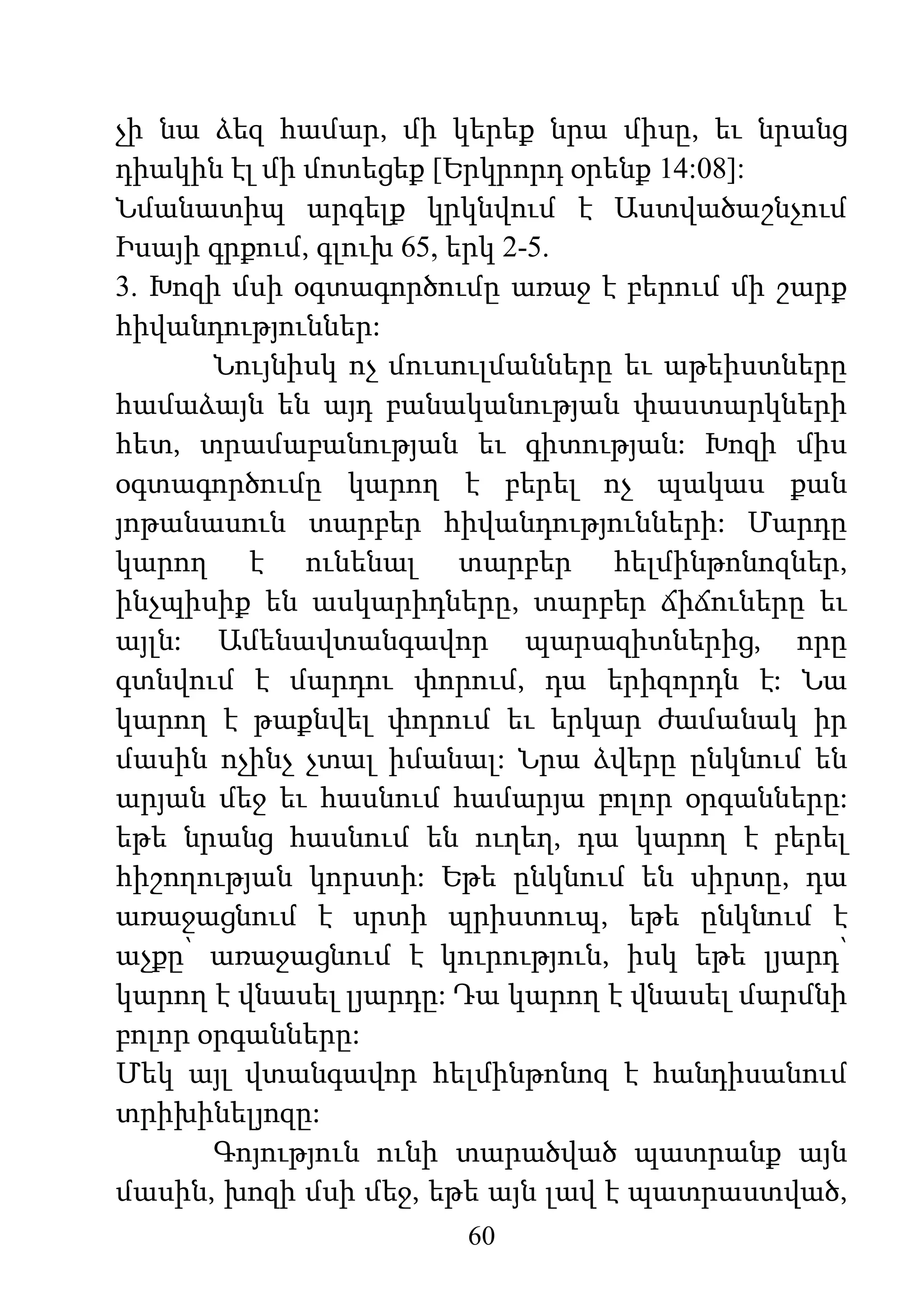 60
չի նա ձեզ համար, մի կերեք նրա միսը, եւ նրանց
դիակին էլ մի մոտեցեք [Երկրորդ օրենք 14:08]:
Նմանատիպ արգելք կրկնվում է Աստվածաշնչում
Իսայի գրքում, գլուխ 65, երկ 2-5.
3. Խոզի մսի օգտագործումը առաջ է բերում մի շարք
հիվանդություններ:
Նույնիսկ ոչ մուսուլմանները եւ աթեիստները
համաձայն են այդ բանականության փաստարկների
հետ, տրամաբանության եւ գիտության: Խոզի միս
օգտագործումը կարող է բերել ոչ պակաս քան
յոթանասուն տարբեր հիվանդությունների: Մարդը
կարող է ունենալ տարբեր հելմինթոնոզներ,
ինչպիսիք են ասկարիդները, տարբեր ճիճուները եւ
այլն: Ամենավտանգավոր պարազիտներից, որը
գտնվում է մարդու փորում, դա երիզորդն է: Նա
կարող է թաքնվել փորում եւ երկար ժամանակ իր
մասին ոչինչ չտալ իմանալ: Նրա ձվերը ընկնում են
արյան մեջ եւ հասնում համարյա բոլոր օրգանները:
եթե նրանց հասնում են ուղեղ, դա կարող է բերել
հիշողության կորստի: Եթե ընկնում են սիրտը, դա
առաջացնում է սրտի պրիստուպ, եթե ընկնում է
աչքը՝ առաջացնում է կուրություն, իսկ եթե լյարդ՝
կարող է վնասել լյարդը: Դա կարող է վնասել մարմնի
բոլոր օրգանները:
Մեկ այլ վտանգավոր հելմինթոնոզ է հանդիսանում
տրիխինելյոզը:
Գոյություն ունի տարածված պատրանք այն
մասին, խոզի մսի մեջ, եթե այն լավ է պատրաստված,
 