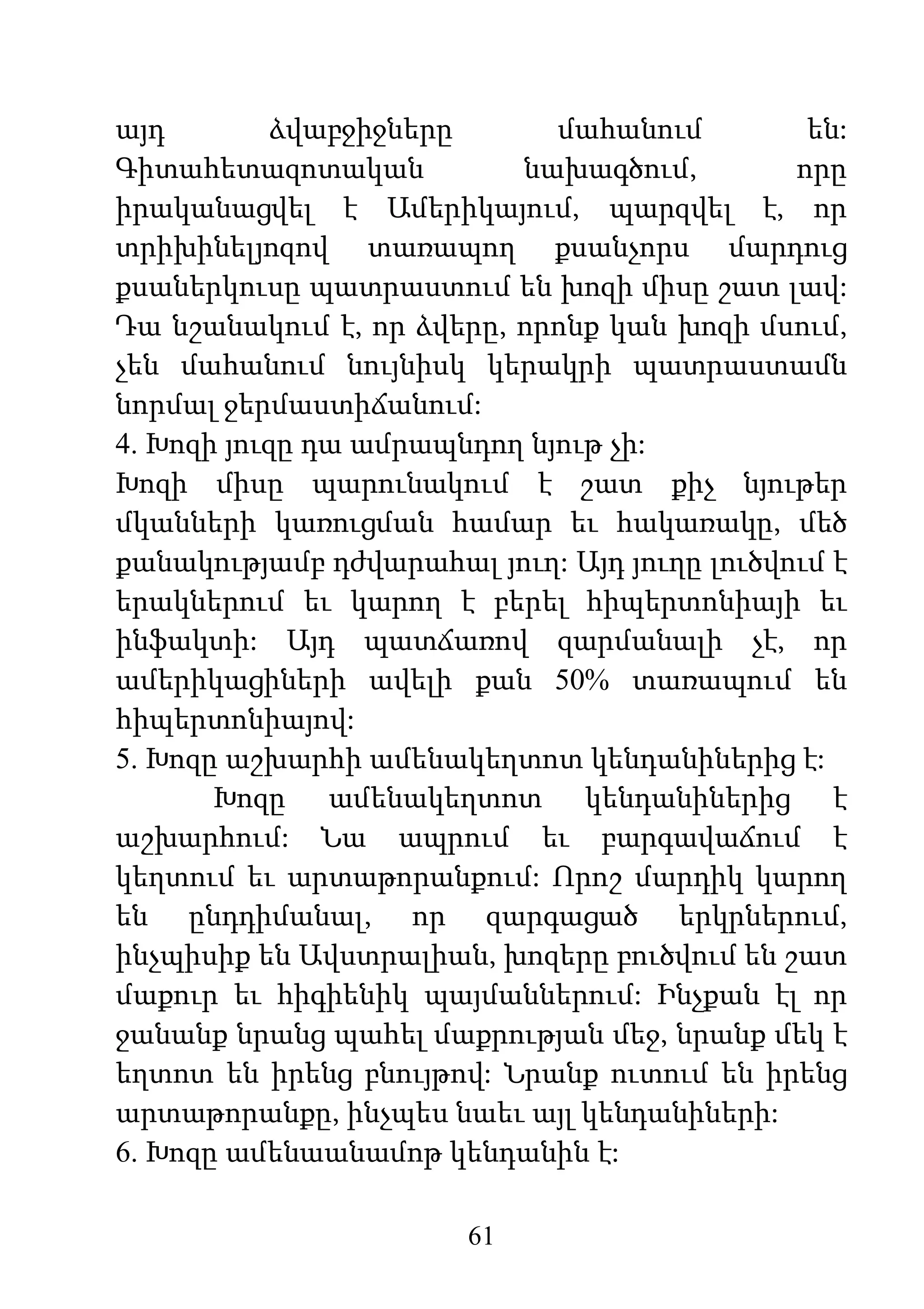 61
այդ ձվաբջիջները մահանում են:
Գիտահետազոտական նախագծում, որը
իրականացվել է Ամերիկայում, պարզվել է, որ
տրիխինելյոզով տառապող քսանչորս մարդուց
քսաներկուսը պատրաստում են խոզի միսը շատ լավ:
Դա նշանակում է, որ ձվերը, որոնք կան խոզի մսում,
չեն մահանում նույնիսկ կերակրի պատրաստամն
նորմալ ջերմաստիճանում:
4. Խոզի յուզը դա ամրապնդող նյութ չի:
Խոզի միսը պարունակում է շատ քիչ նյութեր
մկանների կառուցման համար եւ հակառակը, մեծ
քանակությամբ դժվարահալ յուղ: Այդ յուղը լուծվում է
երակներում եւ կարող է բերել հիպերտոնիայի եւ
ինֆակտի: Այդ պատճառով զարմանալի չէ, որ
ամերիկացիների ավելի քան 50% տառապում են
հիպերտոնիայով:
5. Խոզը աշխարհի ամենակեղտոտ կենդանիներից է:
Խոզը ամենակեղտոտ կենդանիներից է
աշխարհում: Նա ապրում եւ բարգավաճում է
կեղտում եւ արտաթորանքում: Որոշ մարդիկ կարող
են ընդդիմանալ, որ զարգացած երկրներում,
ինչպիսիք են Ավստրալիան, խոզերը բուծվում են շատ
մաքուր եւ հիգիենիկ պայմաններում: Ինչքան էլ որ
ջանանք նրանց պահել մաքրության մեջ, նրանք մեկ է
եղտոտ են իրենց բնույթով: Նրանք ուտում են իրենց
արտաթորանքը, ինչպես նաեւ այլ կենդանիների:
6. Խոզը ամենաանամոթ կենդանին է:
 