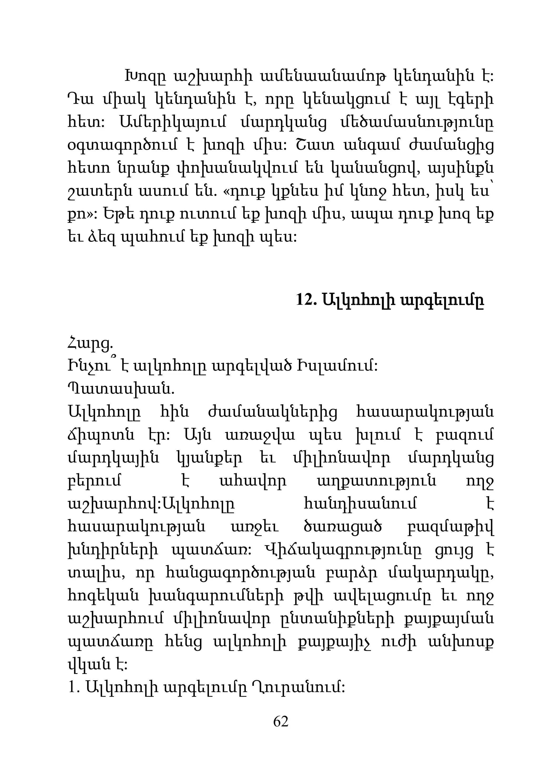 62
Խոզը աշխարհի ամենաանամոթ կենդանին է:
Դա միակ կենդանին է, որը կենակցում է այլ էգերի
հետ: Ամերիկայում մարդկանց մեծամասնությունը
օգտագործում է խոզի միս: Շատ անգամ ժամանցից
հետո նրանք փոխանակվում են կանանցով, այսինքն
շատերն ասում են. «դուք կքնես իմ կնոջ հետ, իսկ ես՝
քո»: Եթե դուք ուտում եք խոզի միս, ապա դուք խոզ եք
եւ ձեզ պահում եք խոզի պես:
12. Ալկոհոլի արգելումը
Հարց.
Ինչու՞ է ալկոհոլը արգելված Իսլամում:
Պատասխան.
Ալկոհոլը հին ժամանակներից հասարակության
ճիպոտն էր: Այն առաջվա պես խլում է բազում
մարդկային կյանքեր եւ միլիոնավոր մարդկանց
բերում է ահավոր աղքատություն ողջ
աշխարհով:Ալկոհոլը հանդիսանում է
հասարակության առջեւ ծառացած բազմաթիվ
խնդիրների պատճառ: Վիճակագրությունը ցույց է
տալիս, որ հանցագործության բարձր մակարդակը,
հոգեկան խանգարումների թվի ավելացումը եւ ողջ
աշխարհում միլիոնավոր ընտանիքների քայքայման
պատճառը հենց ալկոհոլի քայքայիչ ուժի անխոսք
վկան է:
1. Ալկոհոլի արգելումը Ղուրանում:
 