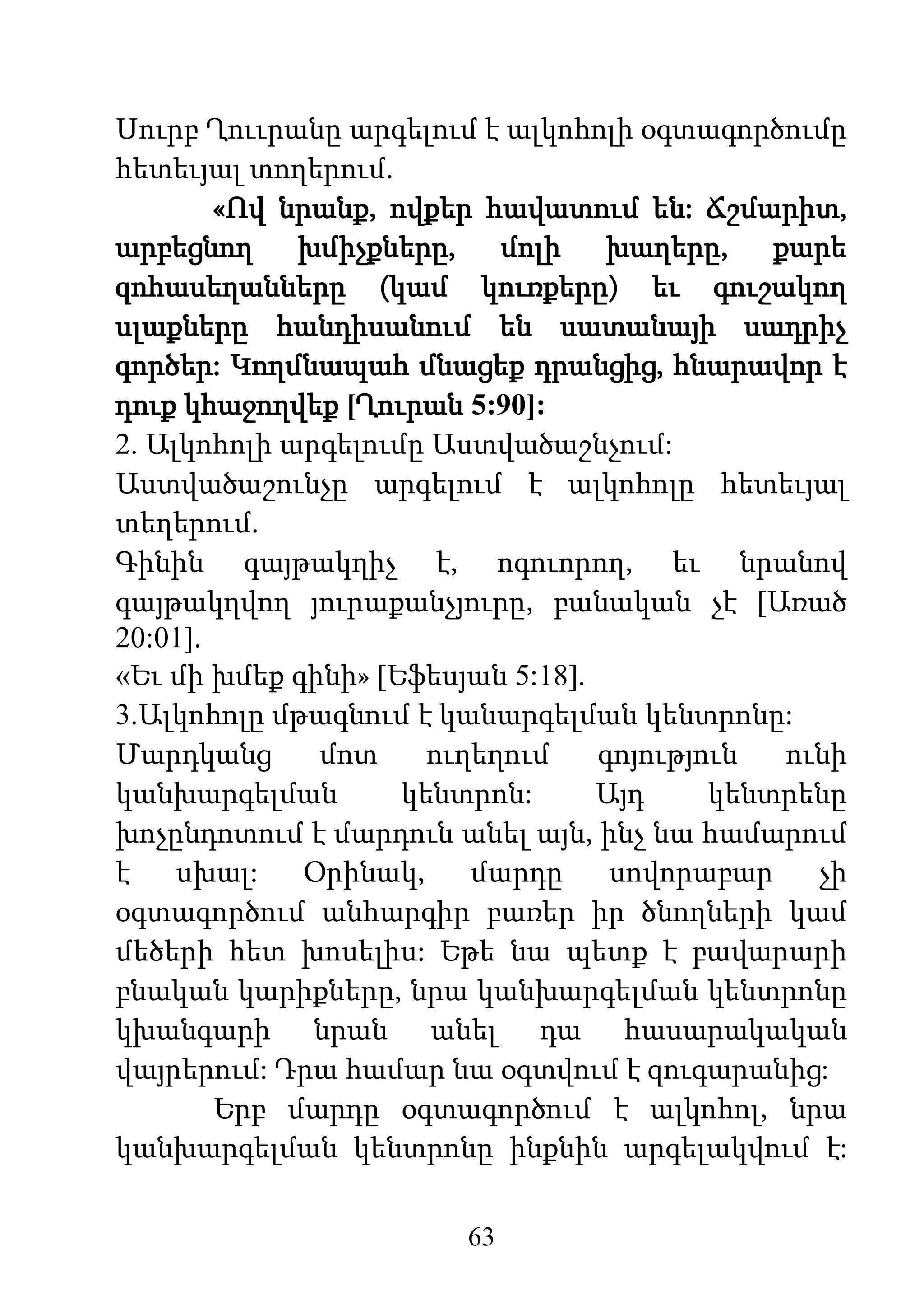 63
Սուրբ Ղոււրանը արգելում է ալկոհոլի օգտագործումը
հետեւյալ տողերում.
«Ով նրանք, ովքեր հավատում են: Ճշմարիտ,
արբեցնող խմիչքները, մոլի խաղերը, քարե
զոհասեղանները (կամ կուռքերը) եւ գուշակող
սլաքները հանդիսանում են սատանայի սադրիչ
գործեր: Կողմնապահ մնացեք դրանցից, հնարավոր է
դուք կհաջողվեք [Ղուրան 5:90]:
2. Ալկոհոլի արգելումը Աստվածաշնչում:
Աստվածաշունչը արգելում է ալկոհոլը հետեւյալ
տեղերում.
Գինին գայթակղիչ է, ոգուորող, եւ նրանով
գայթակղվող յուրաքանչյուրը, բանական չէ [Առած
20:01].
«Եւ մի խմեք գինի» [Եֆեսյան 5:18].
3.Ալկոհոլը մթագնում է կանարգելման կենտրոնը:
Մարդկանց մոտ ուղեղում գոյություն ունի
կանխարգելման կենտրոն: Այդ կենտրենը
խոչընդոտում է մարդուն անել այն, ինչ նա համարում
է սխալ: Օրինակ, մարդը սովորաբար չի
օգտագործում անհարգիր բառեր իր ծնողների կամ
մեծերի հետ խոսելիս: Եթե նա պետք է բավարարի
բնական կարիքները, նրա կանխարգելման կենտրոնը
կխանգարի նրան անել դա հասարակական
վայրերում: Դրա համար նա օգտվում է զուգարանից:
Երբ մարդը օգտագործում է ալկոհոլ, նրա
կանխարգելման կենտրոնը ինքնին արգելակվում է:
 