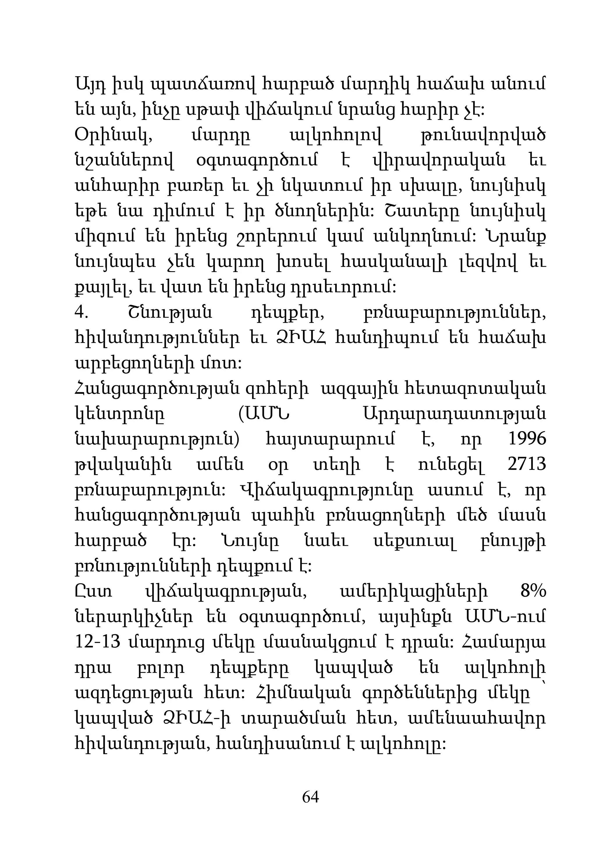 64
Այդ իսկ պատճառով հարբած մարդիկ հաճախ անում
են այն, ինչը սթափ վիճակում նրանց հարիր չէ:
Օրինակ, մարդը ալկոհոլով թունավորված
նշաններով օգտագործում է վիրավորական եւ
անհարիր բառեր եւ չի նկատում իր սխալը, նույնիսկ
եթե նա դիմում է իր ծնողներին: Շատերը նույնիսկ
միզում են իրենց շորերում կամ անկողնում: Նրանք
նույնպես չեն կարող խոսել հասկանալի լեզվով եւ
քայլել, եւ վատ են իրենց դրսեւորում:
4. Շնության դեպքեր, բռնաբարություններ,
հիվանդություններ եւ ՁԻԱՀ հանդիպում են հաճախ
արբեցողների մոտ:
Հանցագործության զոհերի ազգային հետազոտական
կենտրոնը (ԱՄՆ Արդարադատության
նախարարություն) հայտարարում է, որ 1996
թվականին ամեն օր տեղի է ունեցել 2713
բռնաբարություն: Վիճակագրությունը ասում է, որ
հանցագործության պահին բռնացողների մեծ մասն
հարբած էր: Նույնը նաեւ սեքսուալ բնույթի
բռնությունների դեպքում է:
Ըստ վիճակագրության, ամերիկացիների 8%
ներարկիչներ են օգտագործում, այսինքն ԱՄՆ-ում
12-13 մարդուց մեկը մասնակցում է դրան: Համարյա
դրա բոլոր դեպքերը կապված են ալկոհոլի
ազդեցության հետ: Հիմնական գործեններից մեկը ՝
կապված ՁԻԱՀ-ի տարածման հետ, ամենաահավոր
հիվանդության, հանդիսանում է ալկոհոլը:
 