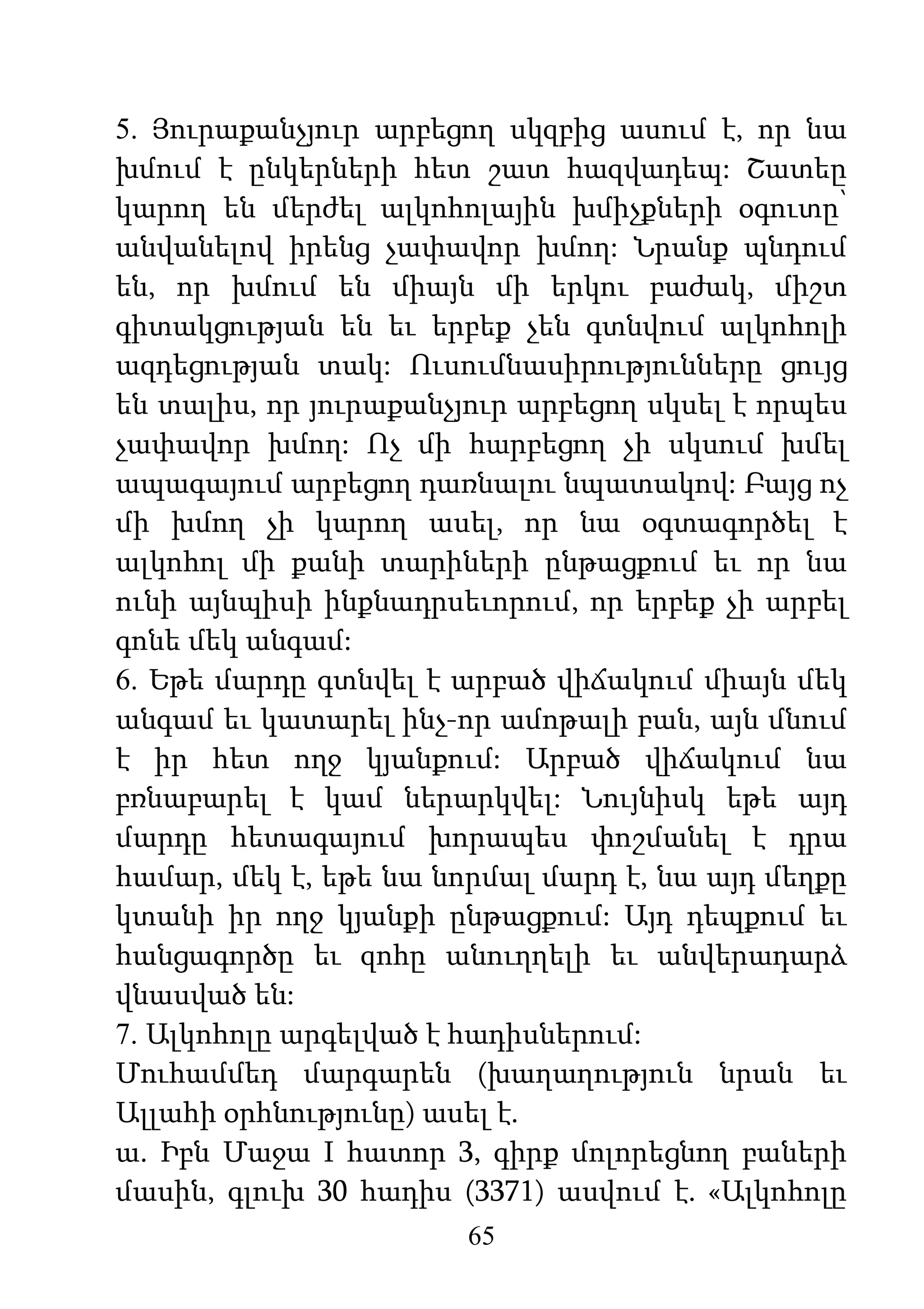 65
5. Յուրաքանչյուր արբեցող սկզբից ասում է, որ նա
խմում է ընկերների հետ շատ հազվադեպ: Շատեը
կարող են մերժել ալկոհոլային խմիչքների օգուտը՝
անվանելով իրենց չափավոր խմող: Նրանք պնդում
են, որ խմում են միայն մի երկու բաժակ, միշտ
գիտակցության են եւ երբեք չեն գտնվում ալկոհոլի
ազդեցության տակ: Ուսումնասիրությունները ցույց
են տալիս, որ յուրաքանչյուր արբեցող սկսել է որպես
չափավոր խմող: Ոչ մի հարբեցող չի սկսում խմել
ապագայում արբեցող դառնալու նպատակով: Բայց ոչ
մի խմող չի կարող ասել, որ նա օգտագործել է
ալկոհոլ մի քանի տարիների ընթացքում եւ որ նա
ունի այնպիսի ինքնադրսեւորում, որ երբեք չի արբել
գոնե մեկ անգամ:
6. Եթե մարդը գտնվել է արբած վիճակում միայն մեկ
անգամ եւ կատարել ինչ-որ ամոթալի բան, այն մնում
է իր հետ ողջ կյանքում: Արբած վիճակում նա
բռնաբարել է կամ ներարկվել: Նույնիսկ եթե այդ
մարդը հետագայում խորապես փոշմանել է դրա
համար, մեկ է, եթե նա նորմալ մարդ է, նա այդ մեղքը
կտանի իր ողջ կյանքի ընթացքում: Այդ դեպքում եւ
հանցագործը եւ զոհը անուղղելի եւ անվերադարձ
վնասված են:
7. Ալկոհոլը արգելված է հադիսներում:
Մուհամմեդ մարգարեն (խաղաղություն նրան եւ
Ալլահի օրհնությունը) ասել է.
ա. Իբն Մաջա I հատոր 3, գիրք մոլորեցնող բաների
մասին, գլուխ 30 հադիս (3371) ասվում է. «Ալկոհոլը
 