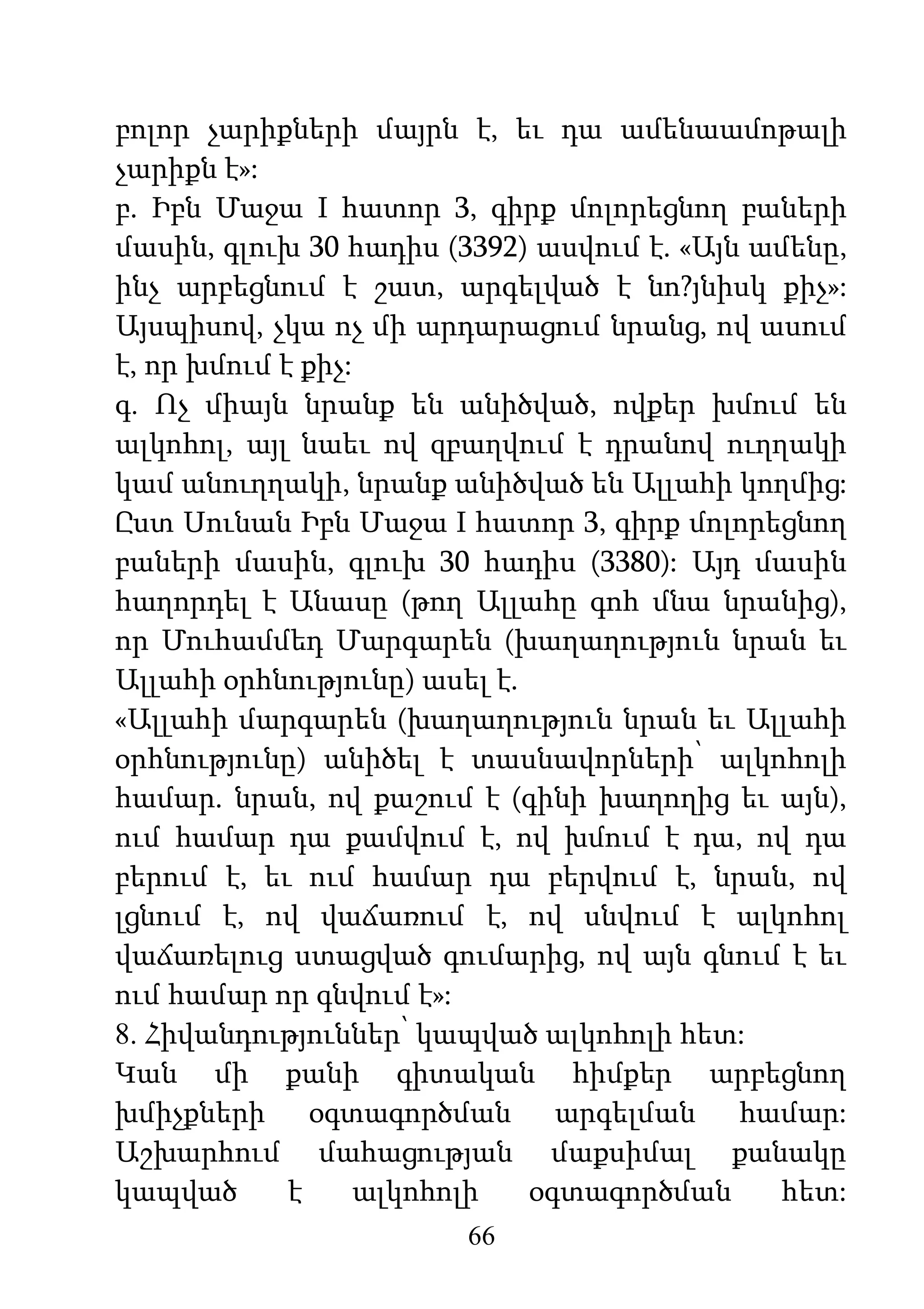 66
բոլոր չարիքների մայրն է, եւ դա ամենաամոթալի
չարիքն է»:
բ. Իբն Մաջա I հատոր 3, գիրք մոլորեցնող բաների
մասին, գլուխ 30 հադիս (3392) ասվում է. «Այն ամենը,
ինչ արբեցնում է շատ, արգելված է նո?յնիսկ քիչ»:
Այսպիսով, չկա ոչ մի արդարացում նրանց, ով ասում
է, որ խմում է քիչ:
գ. Ոչ միայն նրանք են անիծված, ովքեր խմում են
ալկոհոլ, այլ նաեւ ով զբաղվում է դրանով ուղղակի
կամ անուղղակի, նրանք անիծված են Ալլահի կողմից:
Ըստ Սունան Իբն Մաջա I հատոր 3, գիրք մոլորեցնող
բաների մասին, գլուխ 30 հադիս (3380): Այդ մասին
հաղորդել է Անասը (թող Ալլահը գոհ մնա նրանից),
որ Մուհամմեդ Մարգարեն (խաղաղություն նրան եւ
Ալլահի օրհնությունը) ասել է.
«Ալլահի մարգարեն (խաղաղություն նրան եւ Ալլահի
օրհնությունը) անիծել է տասնավորների՝ ալկոհոլի
համար. նրան, ով քաշում է (գինի խաղողից եւ այն),
ում համար դա քամվում է, ով խմում է դա, ով դա
բերում է, եւ ում համար դա բերվում է, նրան, ով
լցնում է, ով վաճառում է, ով սնվում է ալկոհոլ
վաճառելուց ստացված գումարից, ով այն գնում է եւ
ում համար որ գնվում է»:
8. Հիվանդություններ՝ կապված ալկոհոլի հետ:
Կան մի քանի գիտական հիմքեր արբեցնող
խմիչքների օգտագործման արգելման համար:
Աշխարհում մահացության մաքսիմալ քանակը
կապված է ալկոհոլի օգտագործման հետ:
 