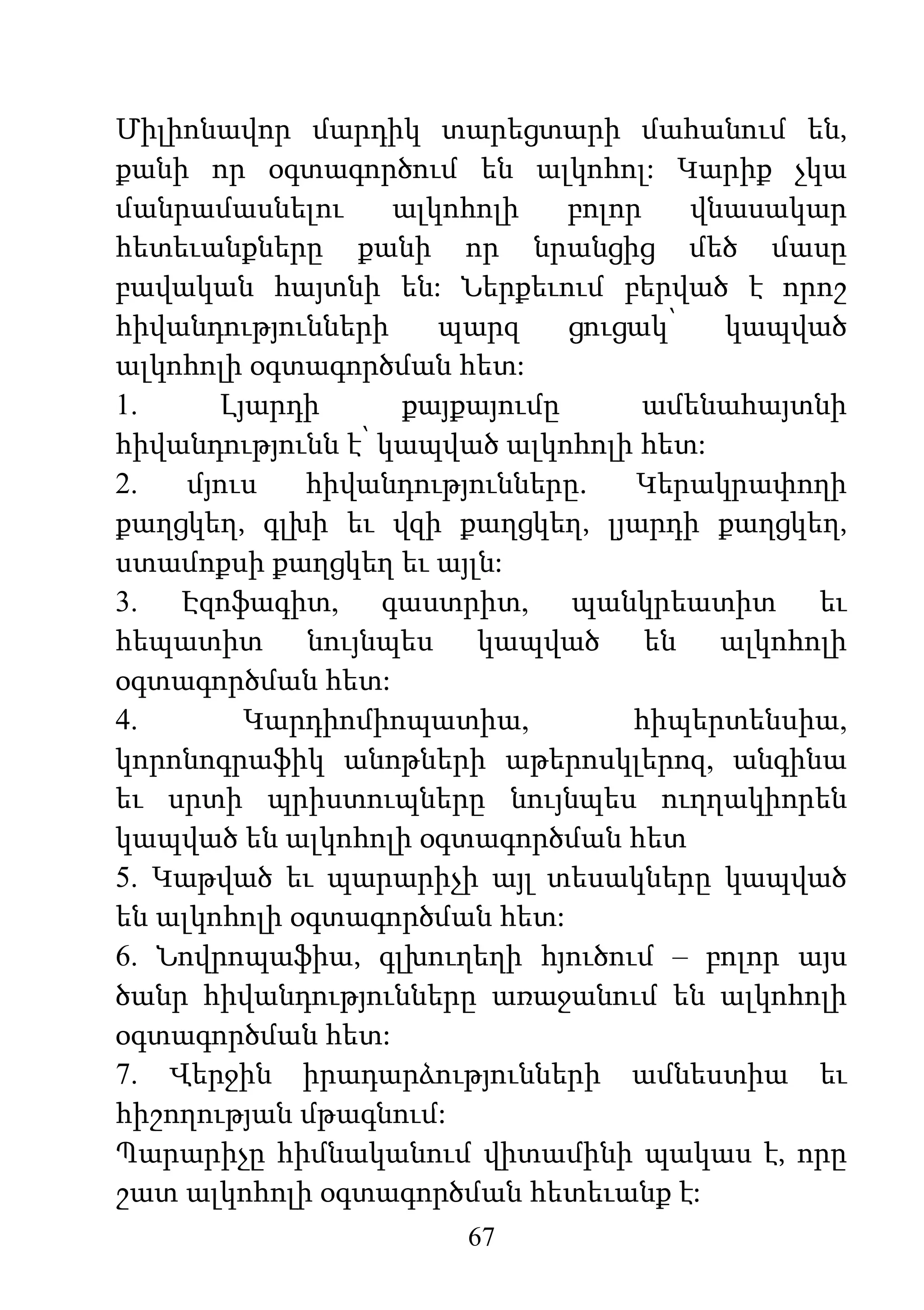 67
Միլիոնավոր մարդիկ տարեցտարի մահանում են,
քանի որ օգտագործում են ալկոհոլ: Կարիք չկա
մանրամասնելու ալկոհոլի բոլոր վնասակար
հետեւանքները քանի որ նրանցից մեծ մասը
բավական հայտնի են: Ներքեւում բերված է որոշ
հիվանդությունների պարզ ցուցակ՝ կապված
ալկոհոլի օգտագործման հետ:
1. Լյարդի քայքայումը ամենահայտնի
հիվանդությունն է՝ կապված ալկոհոլի հետ:
2. մյուս հիվանդությունները. Կերակրափողի
քաղցկեղ, գլխի եւ վզի քաղցկեղ, լյարդի քաղցկեղ,
ստամոքսի քաղցկեղ եւ այլն:
3. Էզոֆագիտ, գաստրիտ, պանկրեատիտ եւ
հեպատիտ նույնպես կապված են ալկոհոլի
օգտագործման հետ:
4. Կարդիոմիոպատիա, հիպերտենսիա,
կորոնոգրաֆիկ անոթների աթերոսկլերոզ, անգինա
եւ սրտի պրիստուպները նույնպես ուղղակիորեն
կապված են ալկոհոլի օգտագործման հետ
5. Կաթված եւ պարարիչի այլ տեսակները կապված
են ալկոհոլի օգտագործման հետ:
6. Նովրոպաֆիա, գլխուղեղի հյուծում – բոլոր այս
ծանր հիվանդությունները առաջանում են ալկոհոլի
օգտագործման հետ:
7. Վերջին իրադարձությունների ամնեստիա եւ
հիշողության մթագնում:
Պարարիչը հիմնականում վիտամինի պակաս է, որը
շատ ալկոհոլի օգտագործման հետեւանք է:
 