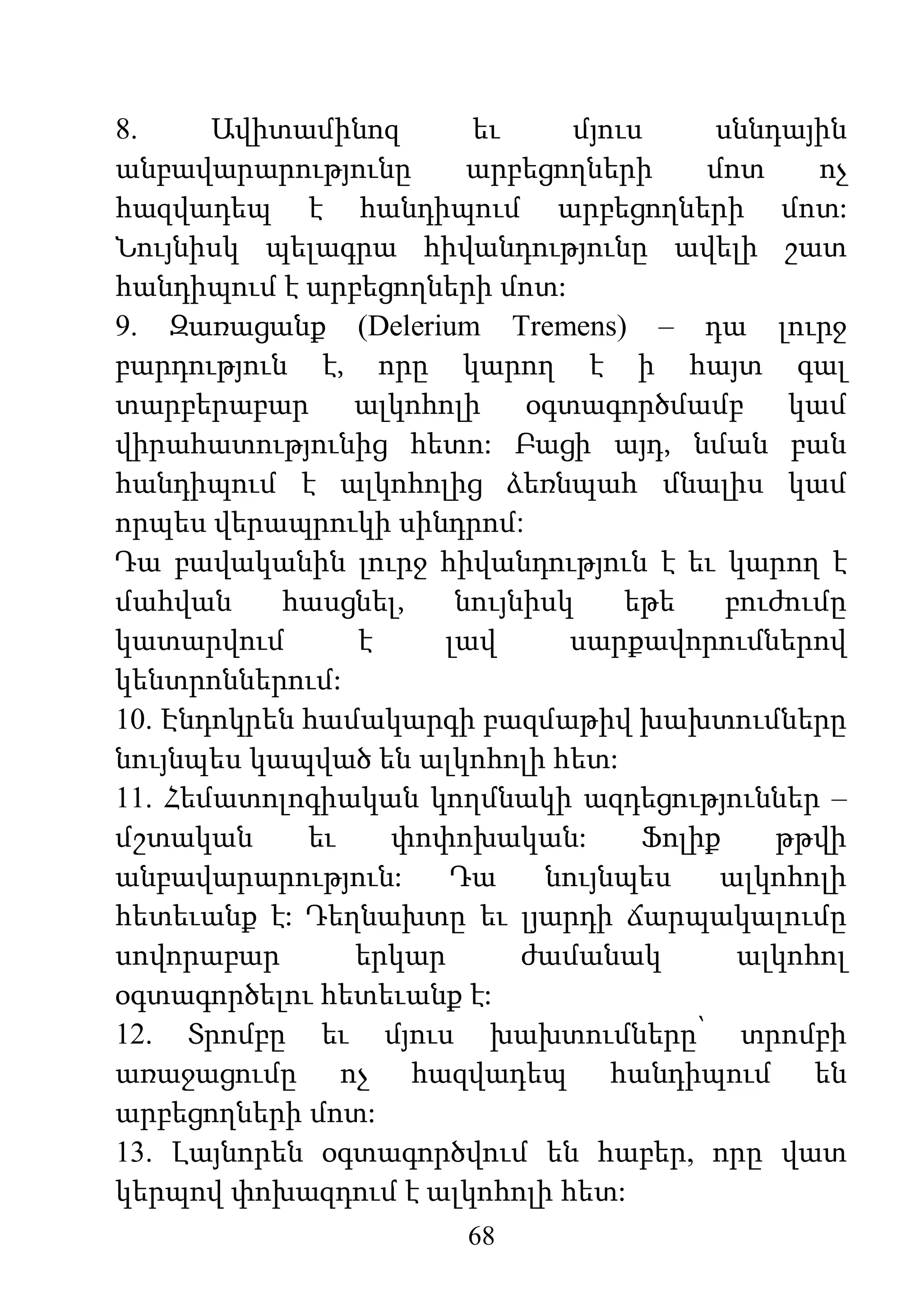 68
8. Ավիտամինոզ եւ մյուս սննդային
անբավարարությունը արբեցողների մոտ ոչ
հազվադեպ է հանդիպում արբեցողների մոտ:
Նույնիսկ պելագրա հիվանդությունը ավելի շատ
հանդիպում է արբեցողների մոտ:
9. Զառացանք (Delerium Tremens) – դա լուրջ
բարդություն է, որը կարող է ի հայտ գալ
տարբերաբար ալկոհոլի օգտագործմամբ կամ
վիրահատությունից հետո: Բացի այդ, նման բան
հանդիպում է ալկոհոլից ձեռնպահ մնալիս կամ
որպես վերապրուկի սինդրոմ:
Դա բավականին լուրջ հիվանդություն է եւ կարող է
մահվան հասցնել, նույնիսկ եթե բուժումը
կատարվում է լավ սարքավորումներով
կենտրոններում:
10. Էնդոկրեն համակարգի բազմաթիվ խախտումները
նույնպես կապված են ալկոհոլի հետ:
11. Հեմատոլոգիական կողմնակի ազդեցություններ –
մշտական եւ փոփոխական: Ֆոլիք թթվի
անբավարարություն: Դա նույնպես ալկոհոլի
հետեւանք է: Դեղնախտը եւ լյարդի ճարպակալումը
սովորաբար երկար ժամանակ ալկոհոլ
օգտագործելու հետեւանք է:
12. Տրոմբը եւ մյուս խախտումները՝ տրոմբի
առաջացումը ոչ հազվադեպ հանդիպում են
արբեցողների մոտ:
13. Լայնորեն օգտագործվում են հաբեր, որը վատ
կերպով փոխազդում է ալկոհոլի հետ:
 