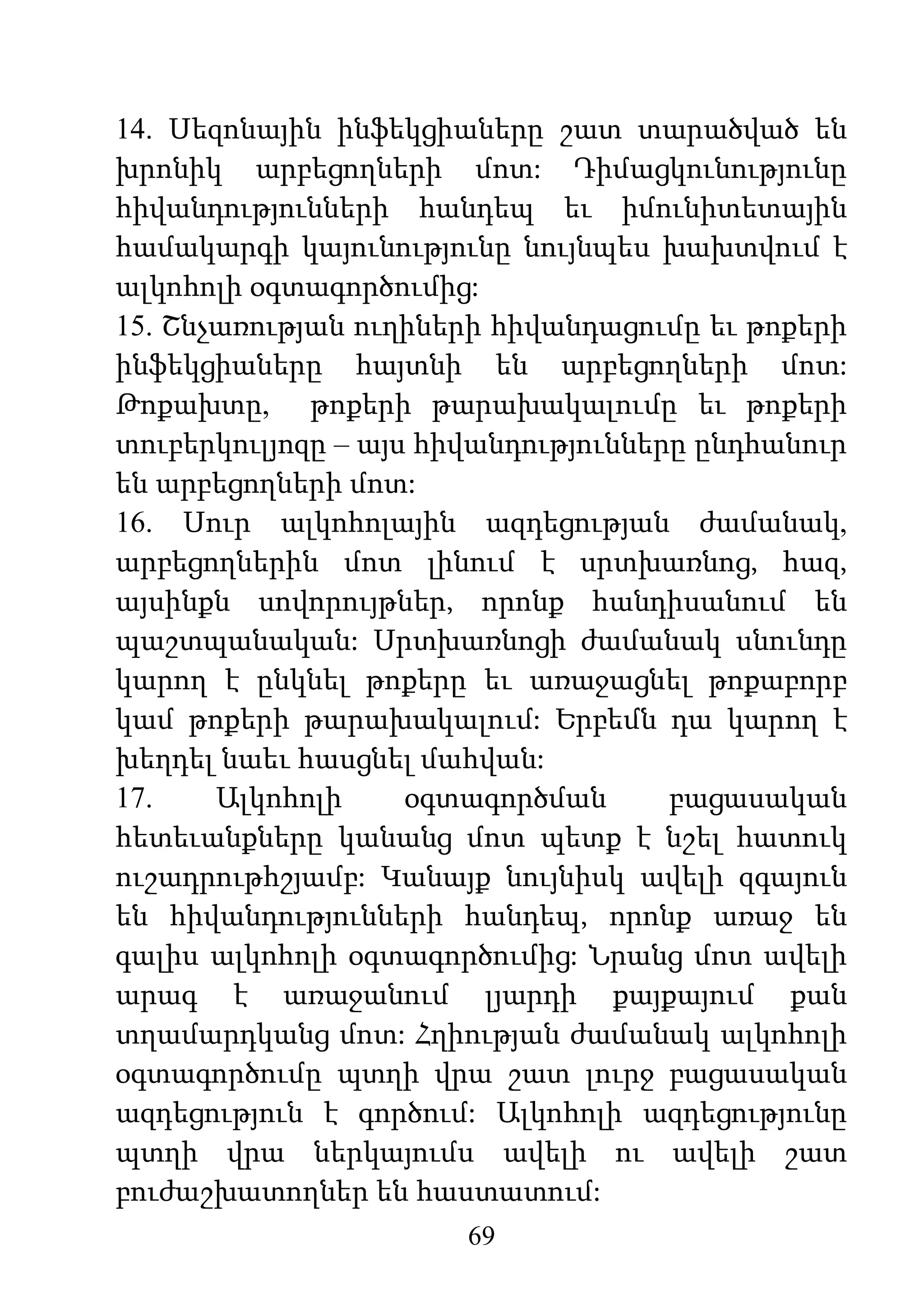 69
14. Սեզոնային ինֆեկցիաները շատ տարածված են
խրոնիկ արբեցողների մոտ: Դիմացկունությունը
հիվանդությունների հանդեպ եւ իմունիտետային
համակարգի կայունությունը նույնպես խախտվում է
ալկոհոլի օգտագործումից:
15. Շնչառության ուղիների հիվանդացումը եւ թոքերի
ինֆեկցիաները հայտնի են արբեցողների մոտ:
Թոքախտը, թոքերի թարախակալումը եւ թոքերի
տուբերկուլյոզը – այս հիվանդությունները ընդհանուր
են արբեցողների մոտ:
16. Սուր ալկոհոլային ազդեցության ժամանակ,
արբեցողներին մոտ լինում է սրտխառնոց, հազ,
այսինքն սովորույթներ, որոնք հանդիսանում են
պաշտպանական: Սրտխառնոցի ժամանակ սնունդը
կարող է ընկնել թոքերը եւ առաջացնել թոքաբորբ
կամ թոքերի թարախակալում: Երբեմն դա կարող է
խեղդել նաեւ հասցնել մահվան:
17. Ալկոհոլի օգտագործման բացասական
հետեւանքները կանանց մոտ պետք է նշել հատուկ
ուշադրութհշյամբ: Կանայք նույնիսկ ավելի զգայուն
են հիվանդությունների հանդեպ, որոնք առաջ են
գալիս ալկոհոլի օգտագործումից: Նրանց մոտ ավելի
արագ է առաջանում լյարդի քայքայում քան
տղամարդկանց մոտ: Հղիության ժամանակ ալկոհոլի
օգտագործումը պտղի վրա շատ լուրջ բացասական
ազդեցություն է գործում: Ալկոհոլի ազդեցությունը
պտղի վրա ներկայումս ավելի ու ավելի շատ
բուժաշխատողներ են հաստատում:
 