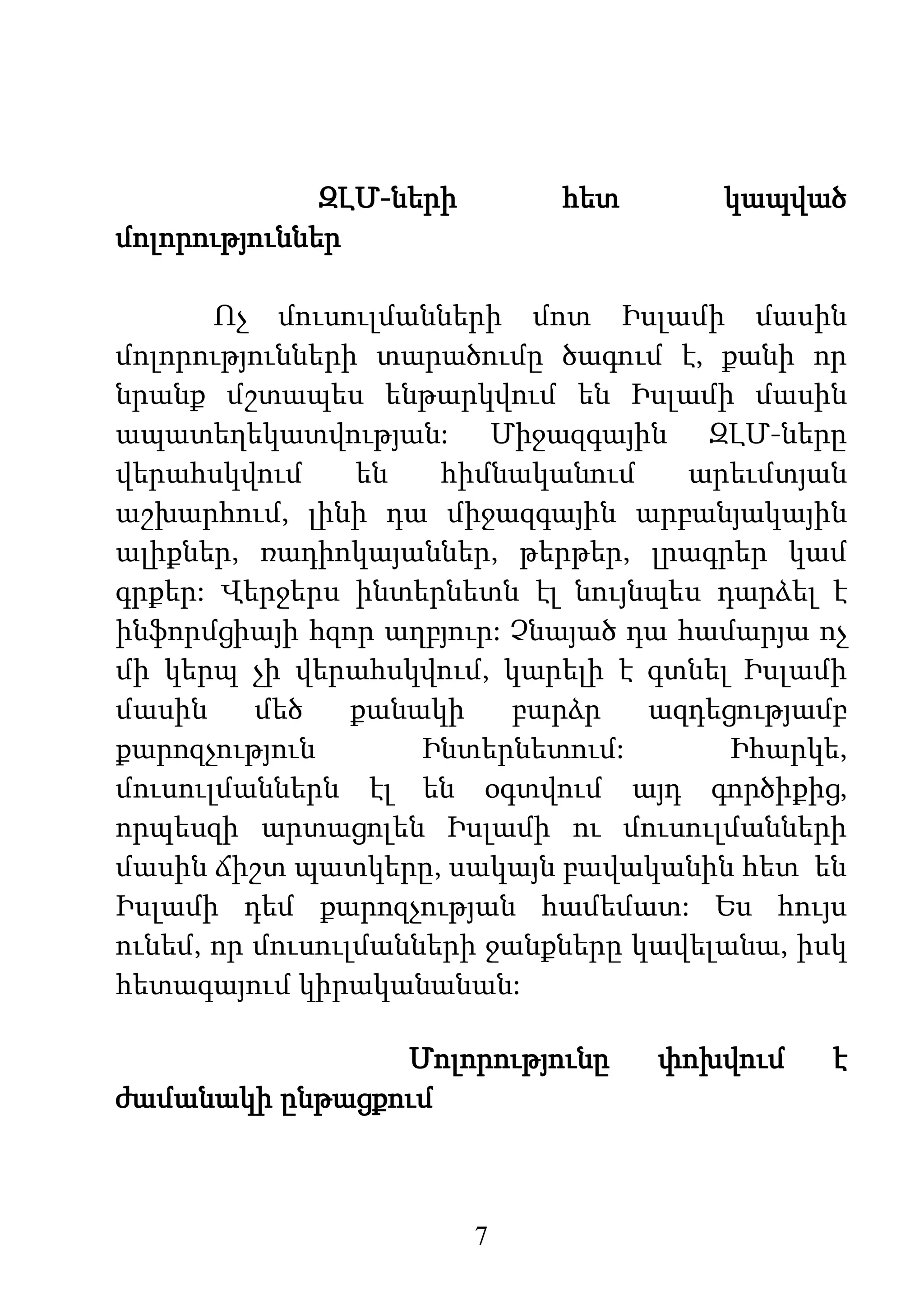 7
ԶԼՄ-ների հետ կապված
մոլորություններ
Ոչ մուսուլմանների մոտ Իսլամի մասին
մոլորությունների տարածումը ծագում է, քանի որ
նրանք մշտապես ենթարկվում են Իսլամի մասին
ապատեղեկատվության: Միջազգային ԶԼՄ-ները
վերահսկվում են հիմնականում արեւմտյան
աշխարհում, լինի դա միջազգային արբանյակային
ալիքներ, ռադիոկայաններ, թերթեր, լրագրեր կամ
գրքեր: Վերջերս ինտերնետն էլ նույնպես դարձել է
ինֆորմցիայի հզոր աղբյուր: Չնայած դա համարյա ոչ
մի կերպ չի վերահսկվում, կարելի է գտնել Իսլամի
մասին մեծ քանակի բարձր ազդեցությամբ
քարոզչություն Ինտերնետում: Իհարկե,
մուսուլմաններն էլ են օգտվում այդ գործիքից,
որպեսզի արտացոլեն Իսլամի ու մուսուլմանների
մասին ճիշտ պատկերը, սակայն բավականին հետ են
Իսլամի դեմ քարոզչության համեմատ: Ես հույս
ունեմ, որ մուսուլմանների ջանքները կավելանա, իսկ
հետագայում կիրականանան:
Մոլորությունը փոխվում է
ժամանակի ընթացքում
 