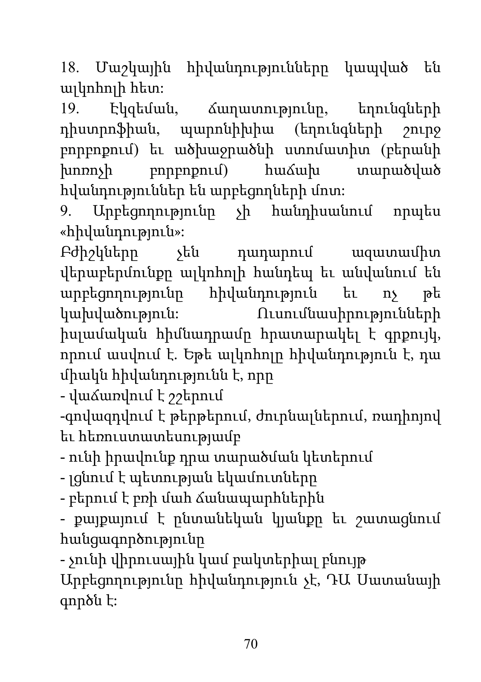 70
18. Մաշկային հիվանդությունները կապված են
ալկոհոլի հետ:
19. Էկզեման, ճաղատությունը, եղունգների
դիստրոֆիան, պարոնիխիա (եղունգների շուրջ
բորբոքում) եւ ածխաջրածնի ստոմատիտ (բերանի
խոռոչի բորբոքում) հաճախ տարածված
հվանդություններ են արբեցողների մոտ:
9. Արբեցողությունը չի հանդիսանում որպես
«հիվանդություն»:
Բժիշկները չեն դադարում ազատամիտ
վերաբերմունքը ալկոհոլի հանդեպ եւ անվանում են
արբեցողությունը հիվանդություն եւ ոչ թե
կախվածություն: Ուսումնասիրությունների
իսլամական հիմնադրամը հրատարակել է գրքույկ,
որում ասվում է. Եթե ալկոհոլը հիվանդություն է, դա
միակն հիվանդությունն է, որը
- վաճառվում է շշերում
-գովազդվում է թերթերում, ժուրնալներում, ռադիոյով
եւ հեռուստատեսությամբ
- ունի իրավունք դրա տարածման կետերում
- լցնում է պետության եկամուտները
- բերում է բռի մահ ճանապարհներին
- քայքայում է ընտանեկան կյանքը եւ շատացնում
հանցագործությունը
- չունի վիրուսային կամ բակտերիալ բնույթ
Արբեցողությունը հիվանդություն չէ, ԴԱ Սատանայի
գործն է:
 