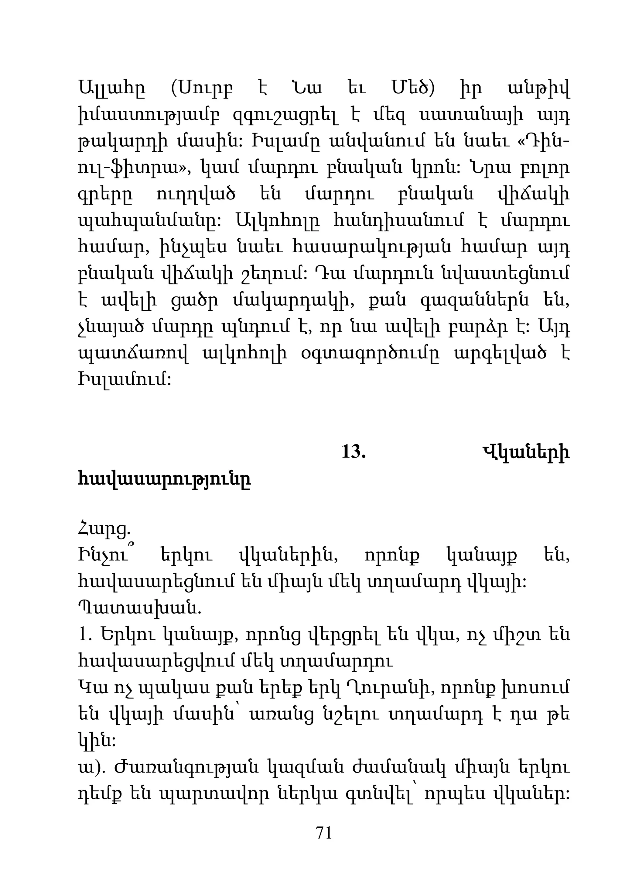 71
Ալլահը (Սուրբ է Նա եւ Մեծ) իր անթիվ
իմաստությամբ զգուշացրել է մեզ սատանայի այդ
թակարդի մասին: Իսլամը անվանում են նաեւ «Դին-
ուլ-ֆիտրա», կամ մարդու բնական կրոն: Նրա բոլոր
գրերը ուղղված են մարդու բնական վիճակի
պահպանմանը: Ալկոհոլը հանդիսանում է մարդու
համար, ինչպես նաեւ հասարակության համար այդ
բնական վիճակի շեղում: Դա մարդուն նվաստեցնում
է ավելի ցածր մակարդակի, քան գազաններն են,
չնայած մարդը պնդում է, որ նա ավելի բարձր է: Այդ
պատճառով ալկոհոլի օգտագործումը արգելված է
Իսլամում:
13. Վկաների
հավասարությունը
Հարց.
Ինչու՞ երկու վկաներին, որոնք կանայք են,
հավասարեցնում են միայն մեկ տղամարդ վկայի:
Պատասխան.
1. Երկու կանայք, որոնց վերցրել են վկա, ոչ միշտ են
հավասարեցվում մեկ տղամարդու
Կա ոչ պակաս քան երեք երկ Ղուրանի, որոնք խոսում
են վկայի մասին՝ առանց նշելու տղամարդ է դա թե
կին:
ա). Ժառանգության կազման ժամանակ միայն երկու
դեմք են պարտավոր ներկա գտնվել՝ որպես վկաներ:
 