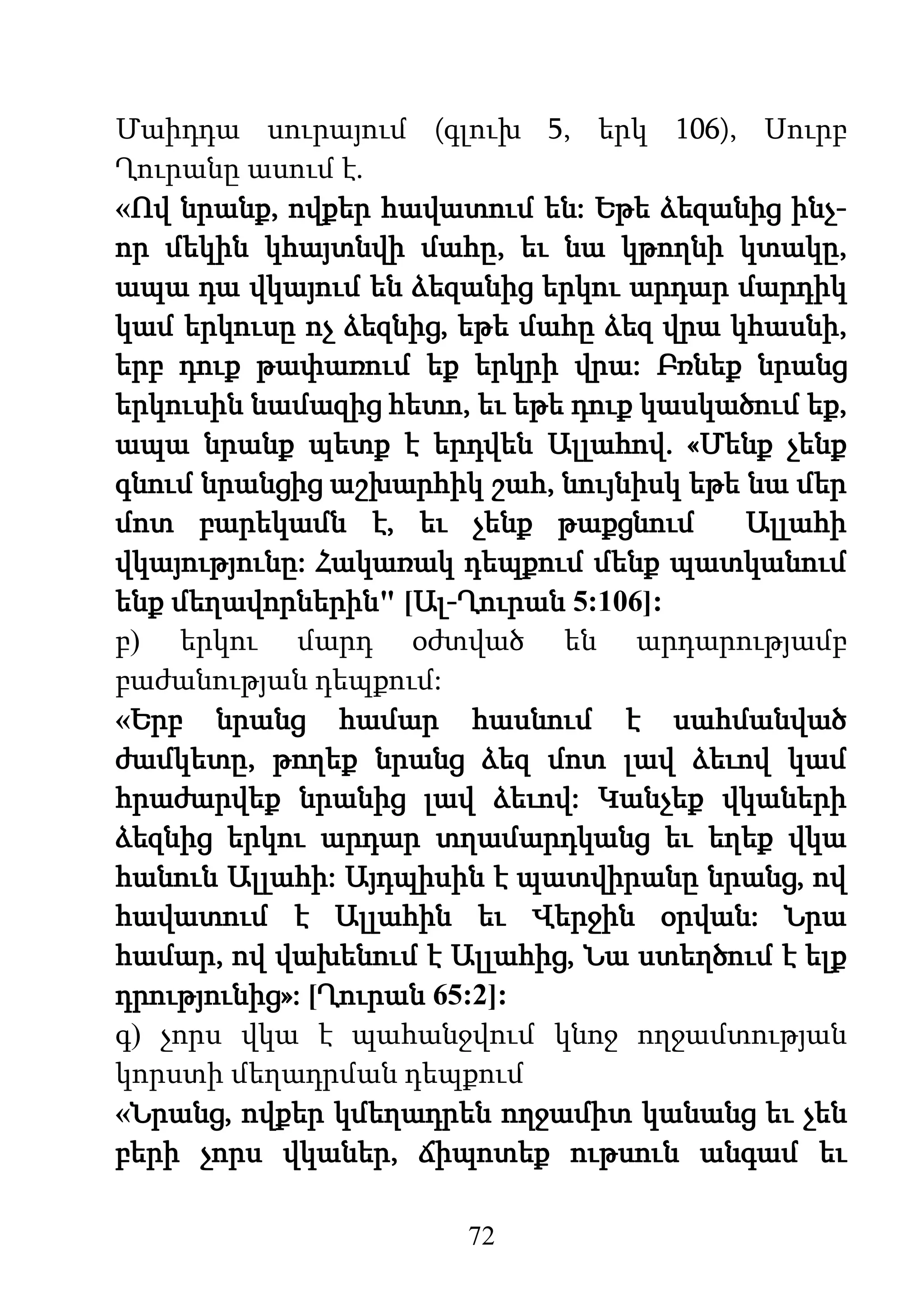 72
Մաիդդա սուրայում (գլուխ 5, երկ 106), Սուրբ
Ղուրանը ասում է.
«Ով նրանք, ովքեր հավատում են: Եթե ձեզանից ինչ-
որ մեկին կհայտնվի մահը, եւ նա կթողնի կտակը,
ապա դա վկայում են ձեզանից երկու արդար մարդիկ
կամ երկուսը ոչ ձեզնից, եթե մահը ձեզ վրա կհասնի,
երբ դուք թափառում եք երկրի վրա: Բռնեք նրանց
երկուսին նամազից հետո, եւ եթե դուք կասկածում եք,
ապա նրանք պետք է երդվեն Ալլահով. «Մենք չենք
գնում նրանցից աշխարհիկ շահ, նույնիսկ եթե նա մեր
մոտ բարեկամն է, եւ չենք թաքցնում Ալլահի
վկայությունը: Հակառակ դեպքում մենք պատկանում
ենք մեղավորներին" [Ալ-Ղուրան 5:106]:
բ) երկու մարդ օժտված են արդարությամբ
բաժանության դեպքում:
«Երբ նրանց համար հասնում է սահմանված
ժամկետը, թողեք նրանց ձեզ մոտ լավ ձեւով կամ
հրաժարվեք նրանից լավ ձեւով: Կանչեք վկաների
ձեզնից երկու արդար տղամարդկանց եւ եղեք վկա
հանուն Ալլահի: Այդպիսին է պատվիրանը նրանց, ով
հավատում է Ալլահին եւ Վերջին օրվան: Նրա
համար, ով վախենում է Ալլահից, Նա ստեղծում է ելք
դրությունից»: [Ղուրան 65:2]:
գ) չորս վկա է պահանջվում կնոջ ողջամտության
կորստի մեղադրման դեպքում
«Նրանց, ովքեր կմեղադրեն ողջամիտ կանանց եւ չեն
բերի չորս վկաներ, ճիպոտեք ութսուն անգամ եւ
 