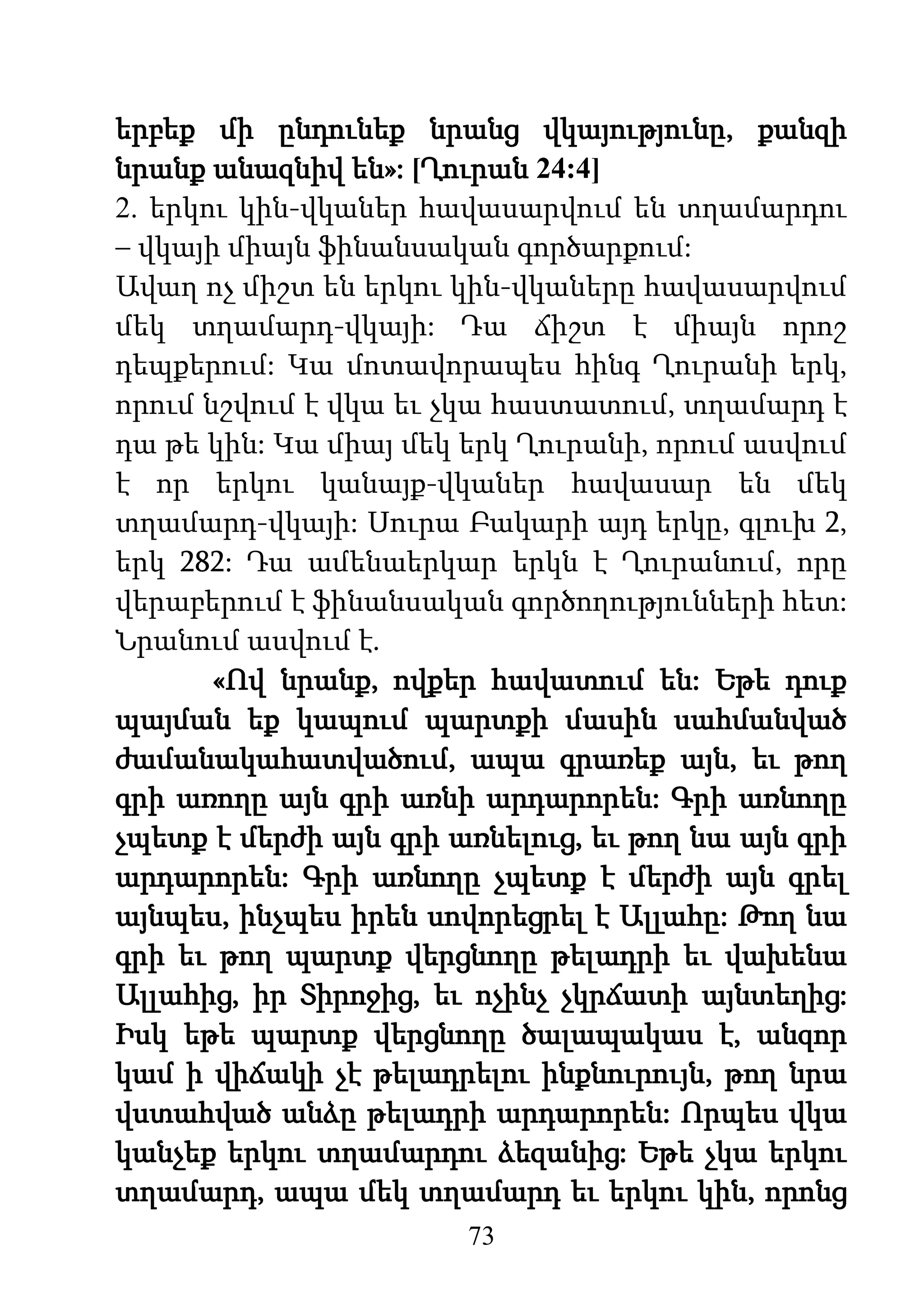 73
երբեք մի ընդունեք նրանց վկայությունը, քանզի
նրանք անազնիվ են»: [Ղուրան 24:4]
2. երկու կին-վկաներ հավասարվում են տղամարդու
– վկայի միայն ֆինանսական գործարքում:
Ավաղ ոչ միշտ են երկու կին-վկաները հավասարվում
մեկ տղամարդ-վկայի: Դա ճիշտ է միայն որոշ
դեպքերում: Կա մոտավորապես հինգ Ղուրանի երկ,
որում նշվում է վկա եւ չկա հաստատում, տղամարդ է
դա թե կին: Կա միայ մեկ երկ Ղուրանի, որում ասվում
է որ երկու կանայք-վկաներ հավասար են մեկ
տղամարդ-վկայի: Սուրա Բակարի այդ երկը, գլուխ 2,
երկ 282: Դա ամենաերկար երկն է Ղուրանում, որը
վերաբերում է ֆինանսական գործողությունների հետ:
Նրանում ասվում է.
«Ով նրանք, ովքեր հավատում են: Եթե դուք
պայման եք կապում պարտքի մասին սահմանված
ժամանակահատվածում, ապա գրառեք այն, եւ թող
գրի առողը այն գրի առնի արդարորեն: Գրի առնողը
չպետք է մերժի այն գրի առնելուց, եւ թող նա այն գրի
արդարորեն: Գրի առնողը չպետք է մերժի այն գրել
այնպես, ինչպես իրեն սովորեցրել է Ալլահը: Թող նա
գրի եւ թող պարտք վերցնողը թելադրի եւ վախենա
Ալլահից, իր Տիրոջից, եւ ոչինչ չկրճատի այնտեղից:
Իսկ եթե պարտք վերցնողը ծալապակաս է, անզոր
կամ ի վիճակի չէ թելադրելու ինքնուրույն, թող նրա
վստահված անձը թելադրի արդարորեն: Որպես վկա
կանչեք երկու տղամարդու ձեզանից: Եթե չկա երկու
տղամարդ, ապա մեկ տղամարդ եւ երկու կին, որոնց
 