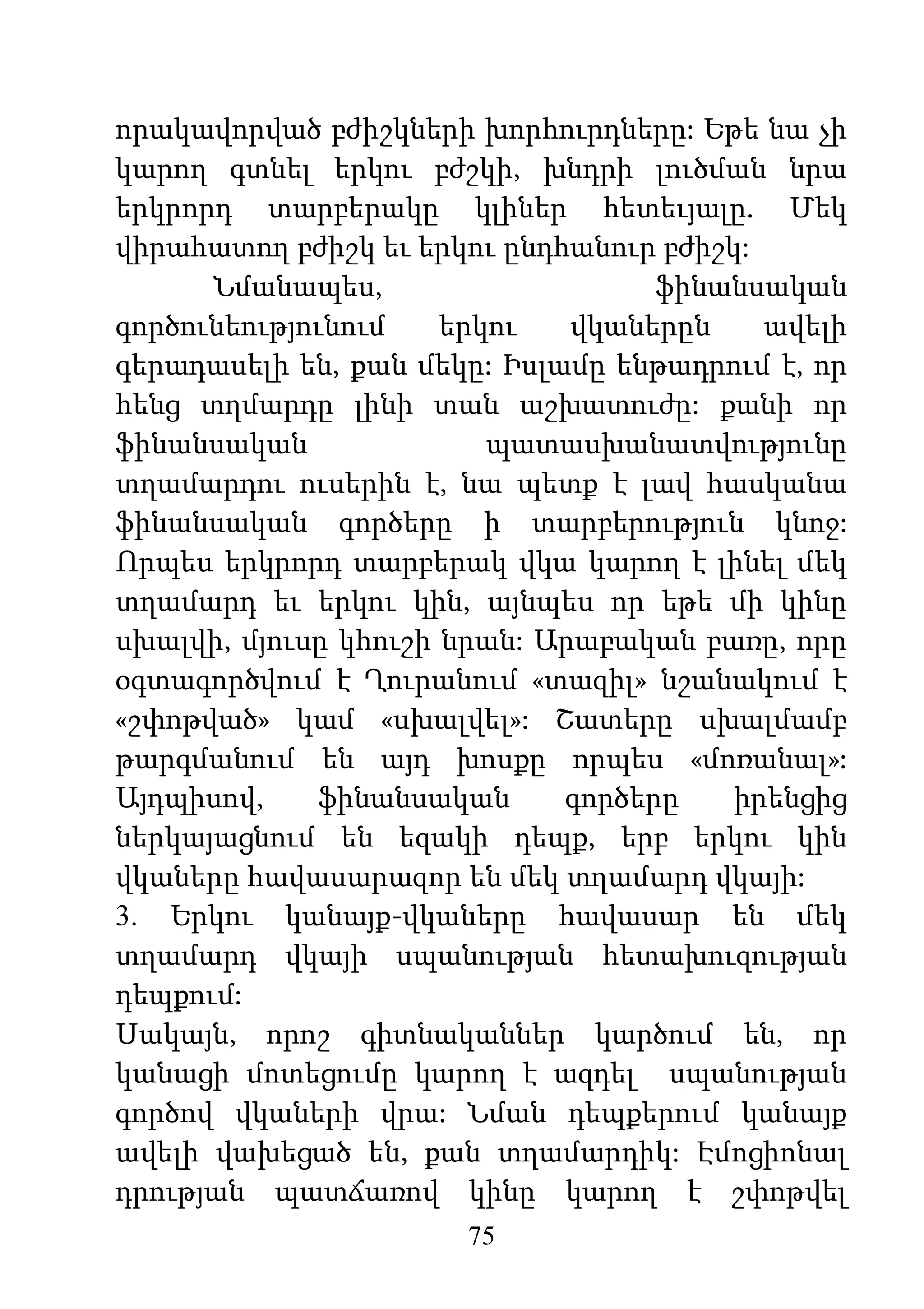 75
որակավորված բժիշկների խորհուրդները: Եթե նա չի
կարող գտնել երկու բժշկի, խնդրի լուծման նրա
երկրորդ տարբերակը կլիներ հետեւյալը. Մեկ
վիրահատող բժիշկ եւ երկու ընդհանուր բժիշկ:
Նմանապես, ֆինանսական
գործունեությունում երկու վկաներըն ավելի
գերադասելի են, քան մեկը: Իսլամը ենթադրում է, որ
հենց տղմարդը լինի տան աշխատուժը: քանի որ
ֆինանսական պատասխանատվությունը
տղամարդու ուսերին է, նա պետք է լավ հասկանա
ֆինանսական գործերը ի տարբերություն կնոջ:
Որպես երկրորդ տարբերակ վկա կարող է լինել մեկ
տղամարդ եւ երկու կին, այնպես որ եթե մի կինը
սխալվի, մյուսը կհուշի նրան: Արաբական բառը, որը
օգտագործվում է Ղուրանում «տազիլ» նշանակում է
«շփոթված» կամ «սխալվել»: Շատերը սխալմամբ
թարգմանում են այդ խոսքը որպես «մոռանալ»:
Այդպիսով, ֆինանսական գործերը իրենցից
ներկայացնում են եզակի դեպք, երբ երկու կին
վկաները հավասարազոր են մեկ տղամարդ վկայի:
3. Երկու կանայք-վկաները հավասար են մեկ
տղամարդ վկայի սպանության հետախուզության
դեպքում:
Սակայն, որոշ գիտնականներ կարծում են, որ
կանացի մոտեցումը կարող է ազդել սպանության
գործով վկաների վրա: Նման դեպքերում կանայք
ավելի վախեցած են, քան տղամարդիկ: Էմոցիոնալ
դրության պատճառով կինը կարող է շփոթվել
 