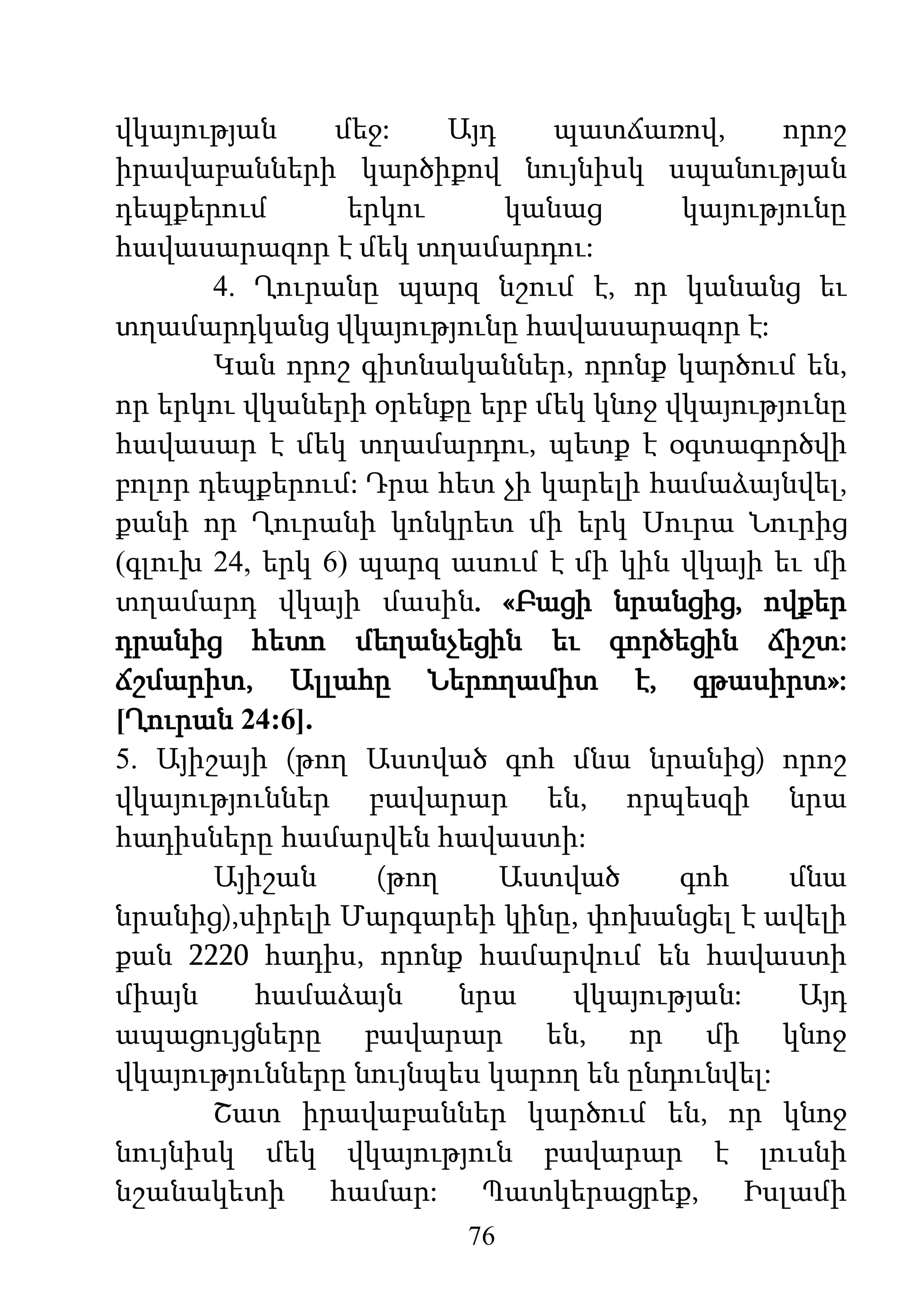 76
վկայության մեջ: Այդ պատճառով, որոշ
իրավաբանների կարծիքով նույնիսկ սպանության
դեպքերում երկու կանաց կայությունը
հավասարազոր է մեկ տղամարդու:
4. Ղուրանը պարզ նշում է, որ կանանց եւ
տղամարդկանց վկայությունը հավասարազոր է:
Կան որոշ գիտնականներ, որոնք կարծում են,
որ երկու վկաների օրենքը երբ մեկ կնոջ վկայությունը
հավասար է մեկ տղամարդու, պետք է օգտագործվի
բոլոր դեպքերում: Դրա հետ չի կարելի համաձայնվել,
քանի որ Ղուրանի կոնկրետ մի երկ Սուրա Նուրից
(գլուխ 24, երկ 6) պարզ ասում է մի կին վկայի եւ մի
տղամարդ վկայի մասին. «Բացի նրանցից, ովքեր
դրանից հետո մեղանչեցին եւ գործեցին ճիշտ:
ճշմարիտ, Ալլահը Ներողամիտ է, գթասիրտ»:
[Ղուրան 24:6].
5. Այիշայի (թող Աստված գոհ մնա նրանից) որոշ
վկայություններ բավարար են, որպեսզի նրա
հադիսները համարվեն հավաստի:
Այիշան (թող Աստված գոհ մնա
նրանից),սիրելի Մարգարեի կինը, փոխանցել է ավելի
քան 2220 հադիս, որոնք համարվում են հավաստի
միայն համաձայն նրա վկայության: Այդ
ապացույցները բավարար են, որ մի կնոջ
վկայությունները նույնպես կարող են ընդունվել:
Շատ իրավաբաններ կարծում են, որ կնոջ
նույնիսկ մեկ վկայություն բավարար է լուսնի
նշանակետի համար: Պատկերացրեք, Իսլամի
 