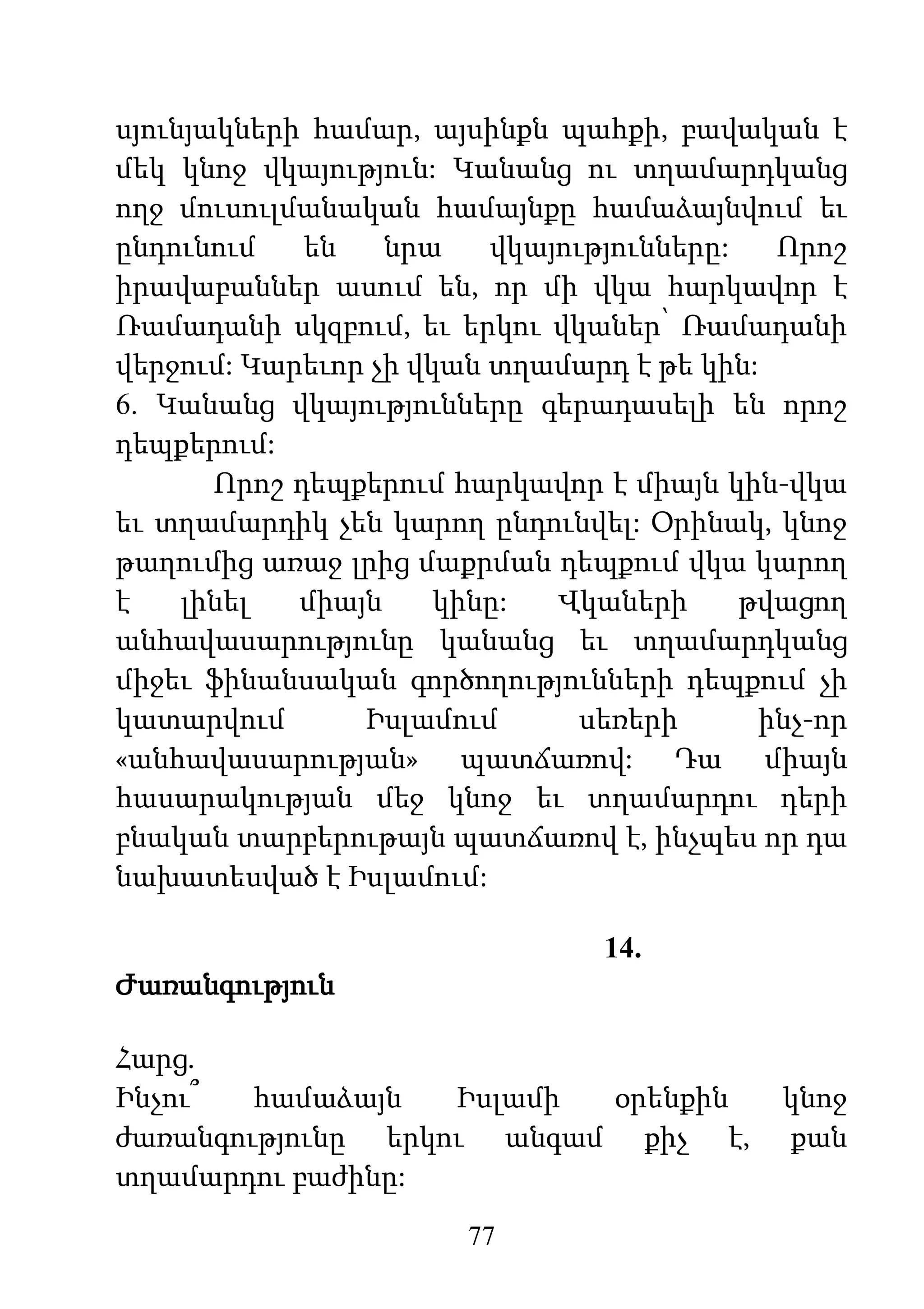 77
սյունյակների համար, այսինքն պահքի, բավական է
մեկ կնոջ վկայություն: Կանանց ու տղամարդկանց
ողջ մուսուլմանական համայնքը համաձայնվում եւ
ընդունում են նրա վկայությունները: Որոշ
իրավաբաններ ասում են, որ մի վկա հարկավոր է
Ռամադանի սկզբում, եւ երկու վկաներ՝ Ռամադանի
վերջում: Կարեւոր չի վկան տղամարդ է թե կին:
6. Կանանց վկայությունները գերադասելի են որոշ
դեպքերում:
Որոշ դեպքերում հարկավոր է միայն կին-վկա
եւ տղամարդիկ չեն կարող ընդունվել: Օրինակ, կնոջ
թաղումից առաջ լրից մաքրման դեպքում վկա կարող
է լինել միայն կինը: Վկաների թվացող
անհավասարությունը կանանց եւ տղամարդկանց
միջեւ ֆինանսական գործողությունների դեպքում չի
կատարվում Իսլամում սեռերի ինչ-որ
«անհավասարության» պատճառով: Դա միայն
հասարակության մեջ կնոջ եւ տղամարդու դերի
բնական տարբերութայն պատճառով է, ինչպես որ դա
նախատեսված է Իսլամում:
14.
Ժառանգություն
Հարց.
Ինչու՞ համաձայն Իսլամի օրենքին կնոջ
ժառանգությունը երկու անգամ քիչ է, քան
տղամարդու բաժինը:
 