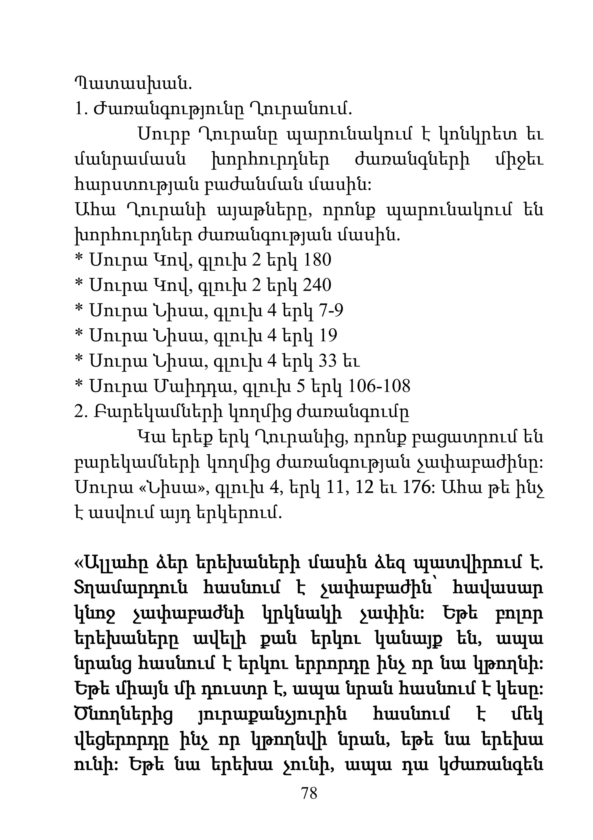 78
Պատասխան.
1. Ժառանգությունը Ղուրանում.
Սուրբ Ղուրանը պարունակում է կոնկրետ եւ
մանրամասն խորհուրդներ ժառանգների միջեւ
հարստության բաժանման մասին:
Ահա Ղուրանի այաթները, որոնք պարունակում են
խորհուրդներ ժառանգության մասին.
* Սուրա Կով, գլուխ 2 երկ 180
* Սուրա Կով, գլուխ 2 երկ 240
* Սուրա Նիսա, գլուխ 4 երկ 7-9
* Սուրա Նիսա, գլուխ 4 երկ 19
* Սուրա Նիսա, գլուխ 4 երկ 33 եւ
* Սուրա Մաիդդա, գլուխ 5 երկ 106-108
2. Բարեկամների կողմից ժառանգումը
Կա երեք երկ Ղուրանից, որոնք բացատրում են
բարեկամների կողմից ժառանգության չափաբաժինը:
Սուրա «Նիսա», գլուխ 4, երկ 11, 12 եւ 176: Ահա թե ինչ
է ասվում այդ երկերում.
«Ալլահը ձեր երեխաների մասին ձեզ պատվիրում է.
Տղամարդուն հասնում է չափաբաժին՝ հավասար
կնոջ չափաբաժնի կրկնակի չափին: Եթե բոլոր
երեխաները ավելի քան երկու կանայք են, ապա
նրանց հասնում է երկու երրորդը ինչ որ նա կթողնի:
Եթե միայն մի դուստր է, ապա նրան հասնում է կեսը:
Ծնողներից յուրաքանչյուրին հասնում է մեկ
վեցերորդը ինչ որ կթողնվի նրան, եթե նա երեխա
ունի: Եթե նա երեխա չունի, ապա դա կժառանգեն
 
