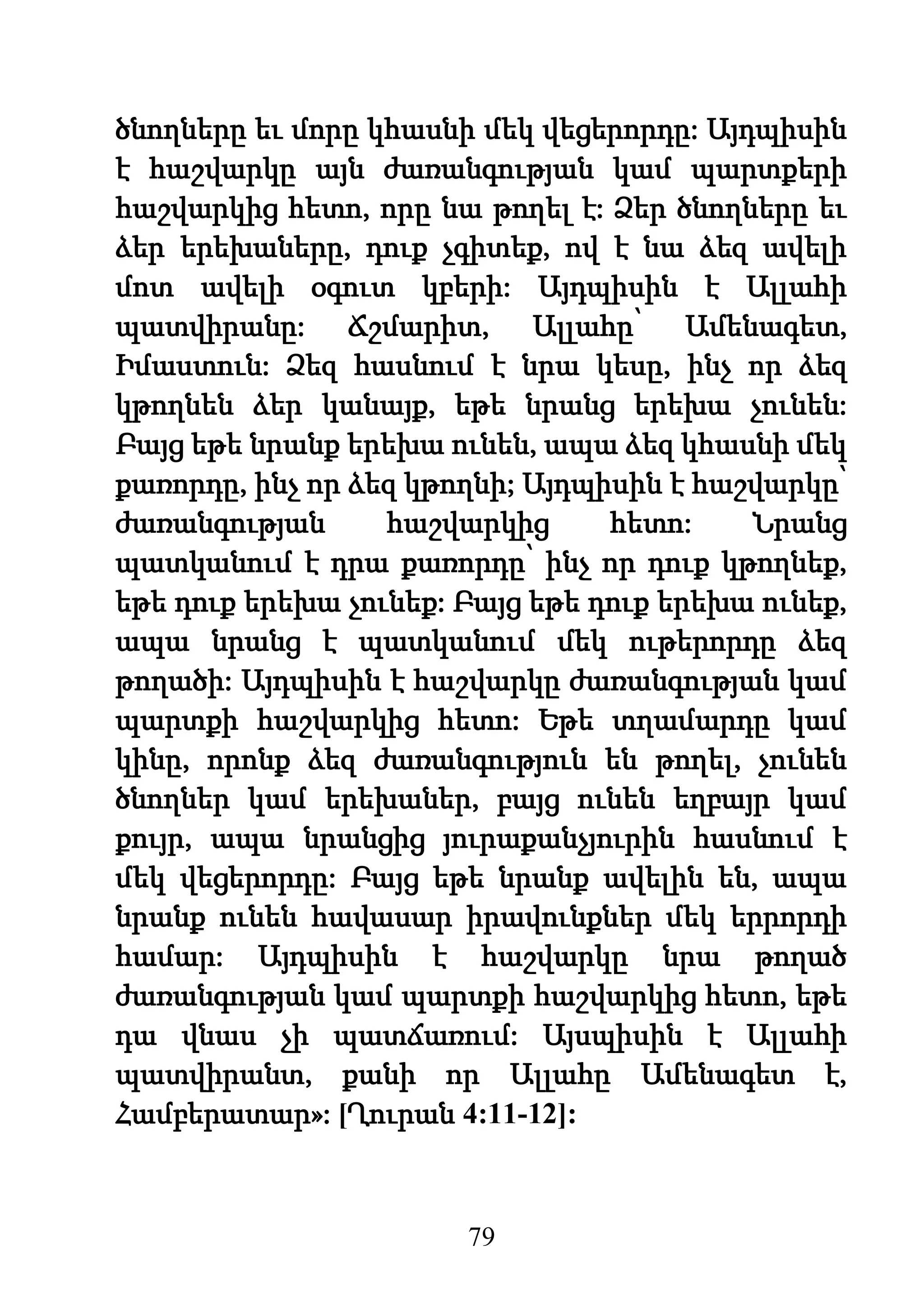 79
ծնողները եւ մորը կհասնի մեկ վեցերորդը: Այդպիսին
է հաշվարկը այն ժառանգության կամ պարտքերի
հաշվարկից հետո, որը նա թողել է: Ձեր ծնողները եւ
ձեր երեխաները, դուք չգիտեք, ով է նա ձեզ ավելի
մոտ ավելի օգուտ կբերի: Այդպիսին է Ալլահի
պատվիրանը: Ճշմարիտ, Ալլահը՝ Ամենագետ,
Իմաստուն: Ձեզ հասնում է նրա կեսը, ինչ որ ձեզ
կթողնեն ձեր կանայք, եթե նրանց երեխա չունեն:
Բայց եթե նրանք երեխա ունեն, ապա ձեզ կհասնի մեկ
քառորդը, ինչ որ ձեզ կթողնի; Այդպիսին է հաշվարկը՝
ժառանգության հաշվարկից հետո: Նրանց
պատկանում է դրա քառորդը՝ ինչ որ դուք կթողնեք,
եթե դուք երեխա չունեք: Բայց եթե դուք երեխա ունեք,
ապա նրանց է պատկանում մեկ ութերորդը ձեզ
թողածի: Այդպիսին է հաշվարկը ժառանգության կամ
պարտքի հաշվարկից հետո: Եթե տղամարդը կամ
կինը, որոնք ձեզ ժառանգություն են թողել, չունեն
ծնողներ կամ երեխաներ, բայց ունեն եղբայր կամ
քույր, ապա նրանցից յուրաքանչյուրին հասնում է
մեկ վեցերորդը: Բայց եթե նրանք ավելին են, ապա
նրանք ունեն հավասար իրավունքներ մեկ երրորդի
համար: Այդպիսին է հաշվարկը նրա թողած
ժառանգության կամ պարտքի հաշվարկից հետո, եթե
դա վնաս չի պատճառում: Այսպիսին է Ալլահի
պատվիրանտ, քանի որ Ալլահը Ամենագետ է,
Համբերատար»: [Ղուրան 4:11-12]:
 