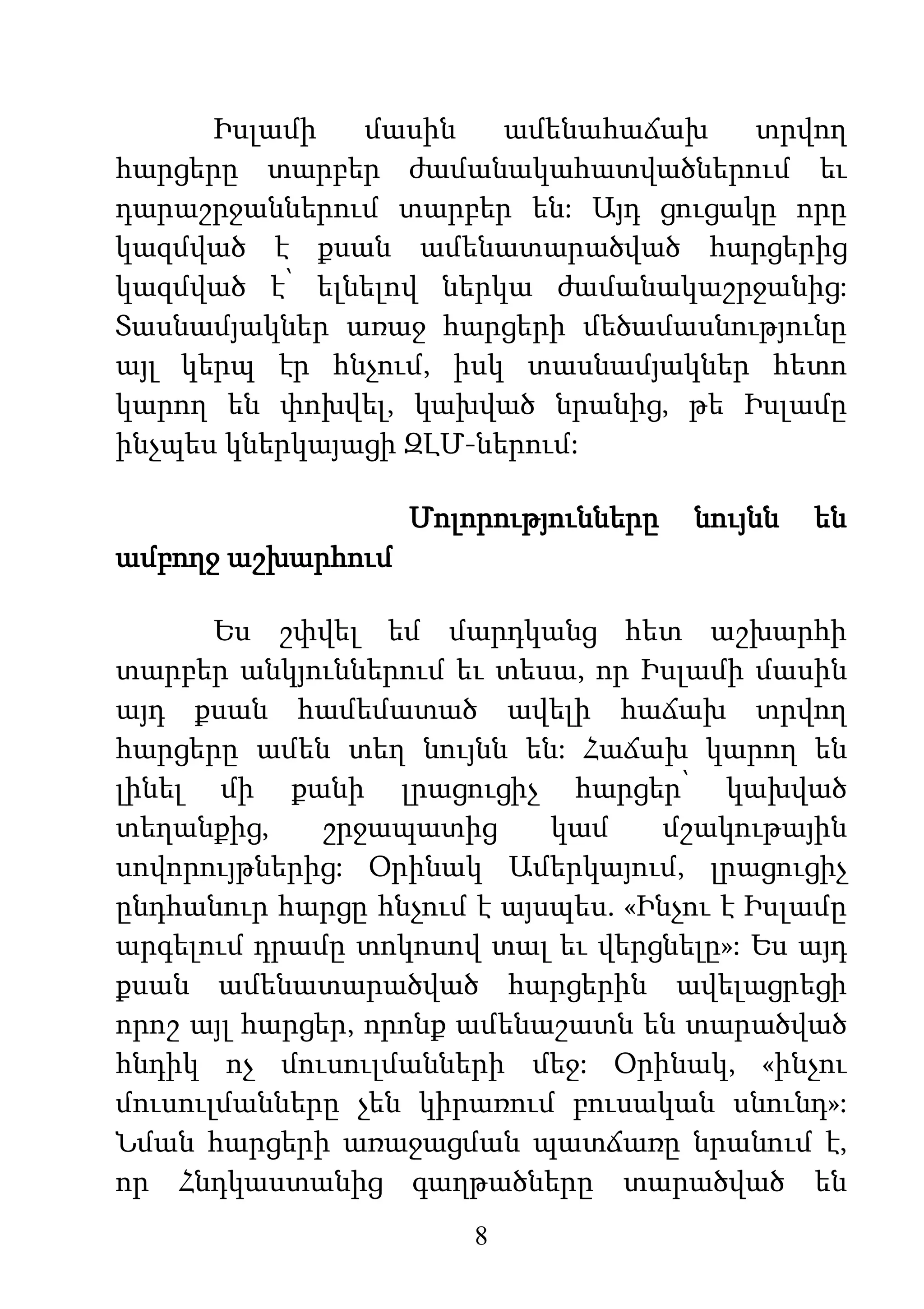 8
Իսլամի մասին ամենահաճախ տրվող
հարցերը տարբեր ժամանակահատվածներում եւ
դարաշրջաններում տարբեր են: Այդ ցուցակը որը
կազմված է քսան ամենատարածված հարցերից
կազմված է՝ ելնելով ներկա ժամանակաշրջանից:
Տասնամյակներ առաջ հարցերի մեծամասնությունը
այլ կերպ էր հնչում, իսկ տասնամյակներ հետո
կարող են փոխվել, կախված նրանից, թե Իսլամը
ինչպես կներկայացի ԶԼՄ-ներում:
Մոլորությունները նույնն են
ամբողջ աշխարհում
Ես շփվել եմ մարդկանց հետ աշխարհի
տարբեր անկյուններում եւ տեսա, որ Իսլամի մասին
այդ քսան համեմատած ավելի հաճախ տրվող
հարցերը ամեն տեղ նույնն են: Հաճախ կարող են
լինել մի քանի լրացուցիչ հարցեր՝ կախված
տեղանքից, շրջապատից կամ մշակութային
սովորույթներից: Օրինակ Ամերկայում, լրացուցիչ
ընդհանուր հարցը հնչում է այսպես. «Ինչու է Իսլամը
արգելում դրամը տոկոսով տալ եւ վերցնելը»: Ես այդ
քսան ամենատարածված հարցերին ավելացրեցի
որոշ այլ հարցեր, որոնք ամենաշատն են տարածված
հնդիկ ոչ մուսուլմանների մեջ: Օրինակ, «ինչու
մուսուլմանները չեն կիրառում բուսական սնունդ»:
Նման հարցերի առաջացման պատճառը նրանում է,
որ Հնդկաստանից գաղթածները տարածված են
 