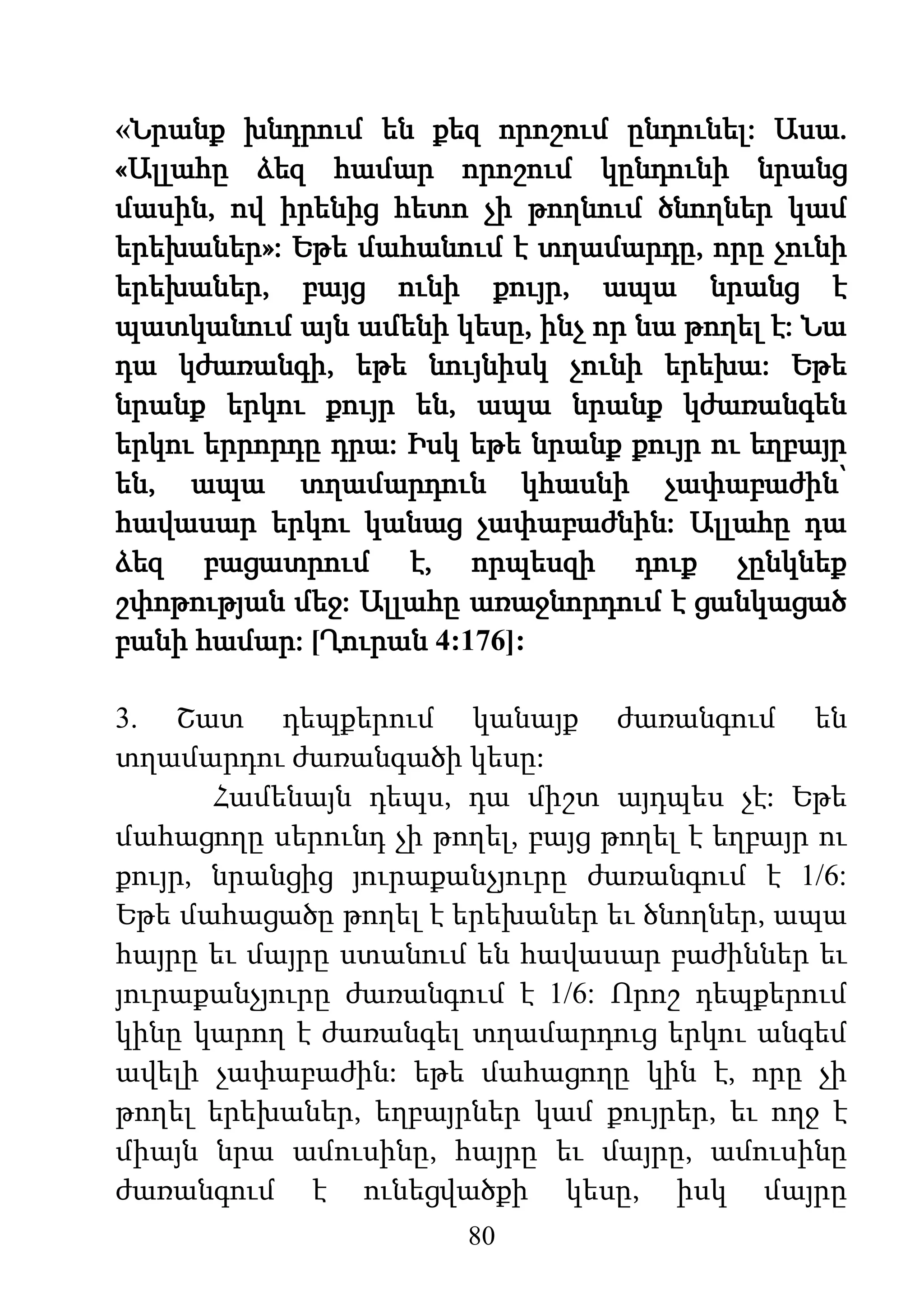 80
«Նրանք խնդրում են քեզ որոշում ընդունել: Ասա.
«Ալլահը ձեզ համար որոշում կընդունի նրանց
մասին, ով իրենից հետո չի թողնում ծնողներ կամ
երեխաներ»: Եթե մահանում է տղամարդը, որը չունի
երեխաներ, բայց ունի քույր, ապա նրանց է
պատկանում այն ամենի կեսը, ինչ որ նա թողել է: Նա
դա կժառանգի, եթե նույնիսկ չունի երեխա: Եթե
նրանք երկու քույր են, ապա նրանք կժառանգեն
երկու երրորդը դրա: Իսկ եթե նրանք քույր ու եղբայր
են, ապա տղամարդուն կհասնի չափաբաժին՝
հավասար երկու կանաց չափաբաժնին: Ալլահը դա
ձեզ բացատրում է, որպեսզի դուք չընկնեք
շփոթության մեջ: Ալլահը առաջնորդում է ցանկացած
բանի համար: [Ղուրան 4:176]:
3. Շատ դեպքերում կանայք ժառանգում են
տղամարդու ժառանգածի կեսը:
Համենայն դեպս, դա միշտ այդպես չէ: Եթե
մահացողը սերունդ չի թողել, բայց թողել է եղբայր ու
քույր, նրանցից յուրաքանչյուրը ժառանգում է 1/6:
Եթե մահացածը թողել է երեխաներ եւ ծնողներ, ապա
հայրը եւ մայրը ստանում են հավասար բաժիններ եւ
յուրաքանչյուրը ժառանգում է 1/6: Որոշ դեպքերում
կինը կարող է ժառանգել տղամարդուց երկու անգեմ
ավելի չափաբաժին: եթե մահացողը կին է, որը չի
թողել երեխաներ, եղբայրներ կամ քույրեր, եւ ողջ է
միայն նրա ամուսինը, հայրը եւ մայրը, ամուսինը
ժառանգում է ունեցվածքի կեսը, իսկ մայրը
 
