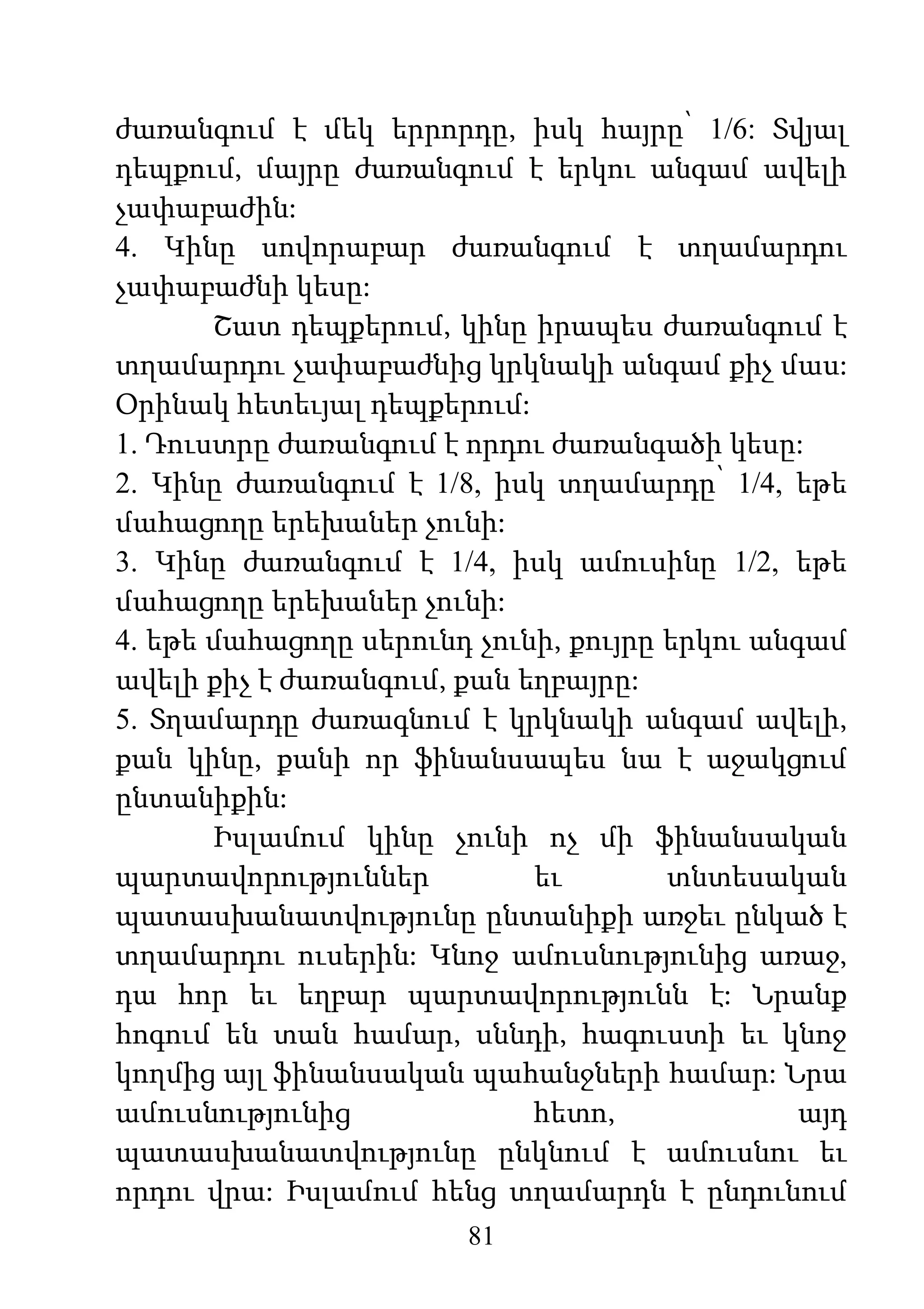81
ժառանգում է մեկ երրորդը, իսկ հայրը՝ 1/6: Տվյալ
դեպքում, մայրը ժառանգում է երկու անգամ ավելի
չափաբաժին:
4. Կինը սովորաբար ժառանգում է տղամարդու
չափաբաժնի կեսը:
Շատ դեպքերում, կինը իրապես ժառանգում է
տղամարդու չափաբաժնից կրկնակի անգամ քիչ մաս:
Օրինակ հետեւյալ դեպքերում:
1. Դուստրը ժառանգում է որդու ժառանգածի կեսը:
2. Կինը ժառանգում է 1/8, իսկ տղամարդը՝ 1/4, եթե
մահացողը երեխաներ չունի:
3. Կինը ժառանգում է 1/4, իսկ ամուսինը 1/2, եթե
մահացողը երեխաներ չունի:
4. եթե մահացողը սերունդ չունի, քույրը երկու անգամ
ավելի քիչ է ժառանգում, քան եղբայրը:
5. Տղամարդը ժառագնում է կրկնակի անգամ ավելի,
քան կինը, քանի որ ֆինանսապես նա է աջակցում
ընտանիքին:
Իսլամում կինը չունի ոչ մի ֆինանսական
պարտավորություններ եւ տնտեսական
պատասխանատվությունը ընտանիքի առջեւ ընկած է
տղամարդու ուսերին: Կնոջ ամուսնությունից առաջ,
դա հոր եւ եղբար պարտավորությունն է: Նրանք
հոգում են տան համար, սննդի, հագուստի եւ կնոջ
կողմից այլ ֆինանսական պահանջների համար: Նրա
ամուսնությունից հետո, այդ
պատասխանատվությունը ընկնում է ամուսնու եւ
որդու վրա: Իսլամում հենց տղամարդն է ընդունում
 