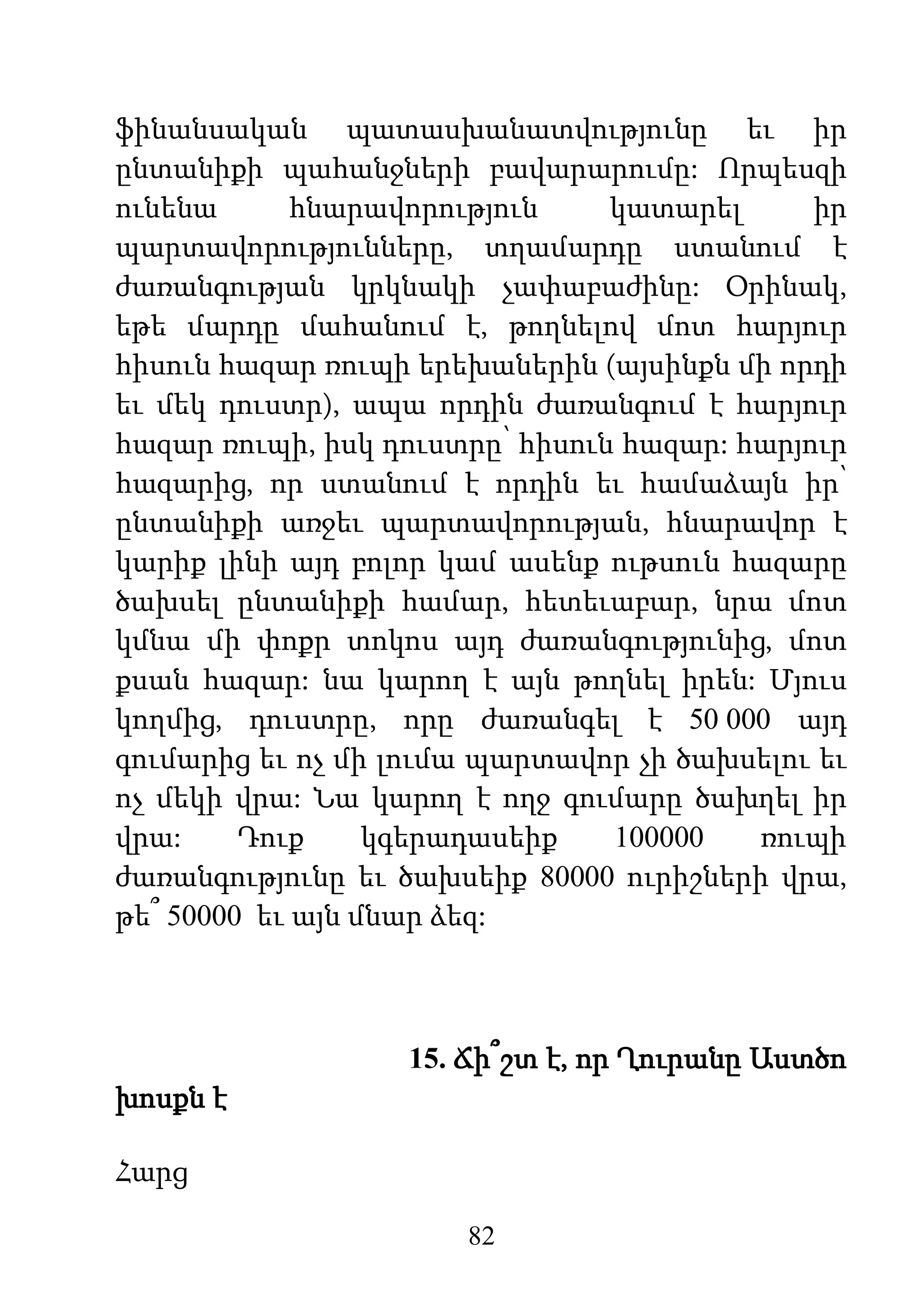 82
ֆինանսական պատասխանատվությունը եւ իր
ընտանիքի պահանջների բավարարումը: Որպեսզի
ունենա հնարավորություն կատարել իր
պարտավորությունները, տղամարդը ստանում է
ժառանգության կրկնակի չափաբաժինը: Օրինակ,
եթե մարդը մահանում է, թողնելով մոտ հարյուր
հիսուն հազար ռուպի երեխաներին (այսինքն մի որդի
եւ մեկ դուստր), ապա որդին ժառանգում է հարյուր
հազար ռուպի, իսկ դուստրը՝ հիսուն հազար: հարյուր
հազարից, որ ստանում է որդին եւ համաձայն իր՝
ընտանիքի առջեւ պարտավորության, հնարավոր է
կարիք լինի այդ բոլոր կամ ասենք ութսուն հազարը
ծախսել ընտանիքի համար, հետեւաբար, նրա մոտ
կմնա մի փոքր տոկոս այդ ժառանգությունից, մոտ
քսան հազար: նա կարող է այն թողնել իրեն: Մյուս
կողմից, դուստրը, որը ժառանգել է 50 000 այդ
գումարից եւ ոչ մի լումա պարտավոր չի ծախսելու եւ
ոչ մեկի վրա: Նա կարող է ողջ գումարը ծախղել իր
վրա: Դուք կգերադասեիք 100000 ռուպի
ժառանգությունը եւ ծախսեիք 80000 ուրիշների վրա,
թե՞ 50000 եւ այն մնար ձեզ:
15. Ճի՞շտ է, որ Ղուրանը Աստծո
խոսքն է
Հարց
 