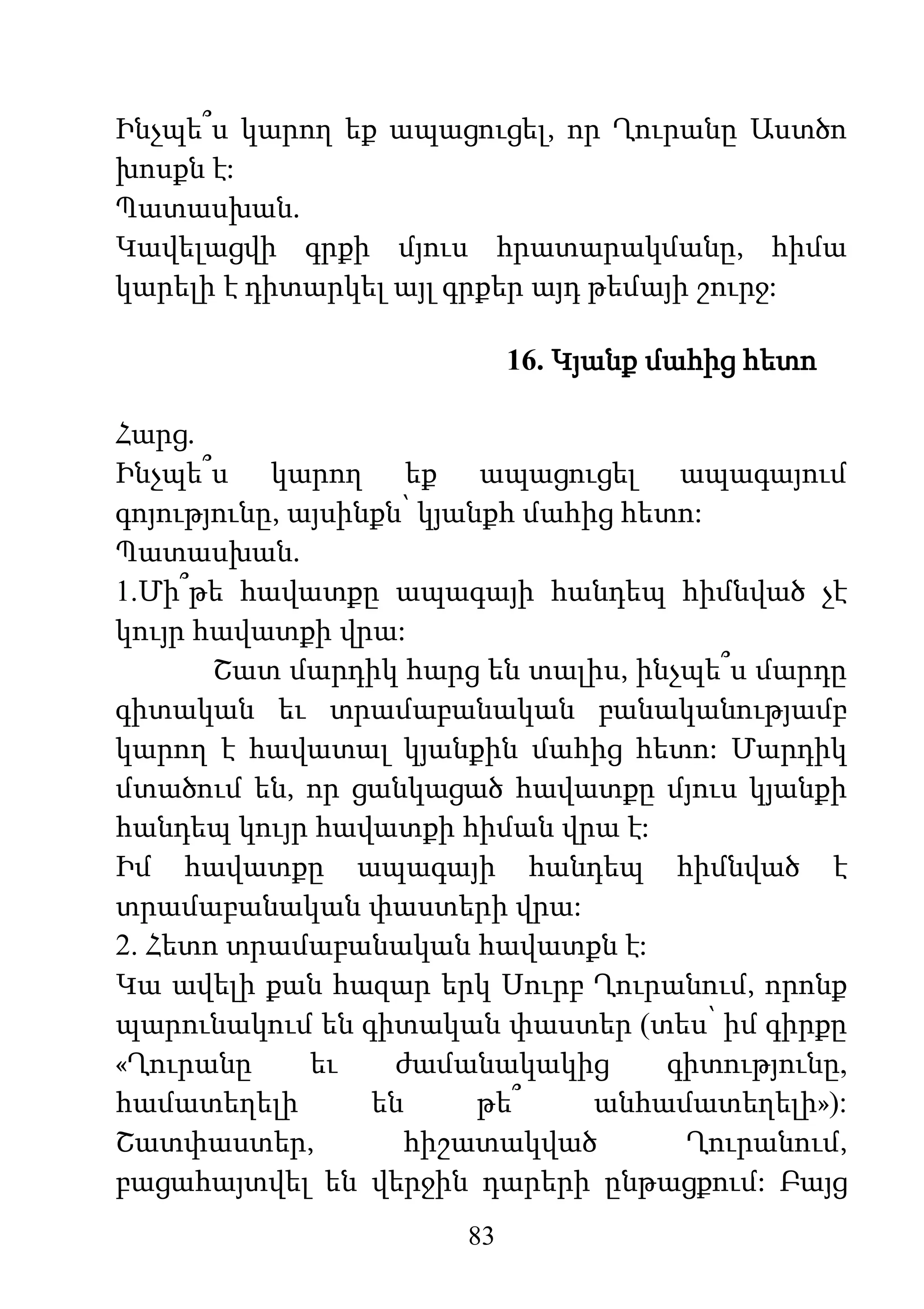 83
Ինչպե՞ս կարող եք ապացուցել, որ Ղուրանը Աստծո
խոսքն է:
Պատասխան.
Կավելացվի գրքի մյուս հրատարակմանը, հիմա
կարելի է դիտարկել այլ գրքեր այդ թեմայի շուրջ:
16. Կյանք մահից հետո
Հարց.
Ինչպե՞ս կարող եք ապացուցել ապագայում
գոյությունը, այսինքն՝ կյանքհ մահից հետո:
Պատասխան.
1.Մի՞թե հավատքը ապագայի հանդեպ հիմնված չէ
կույր հավատքի վրա:
Շատ մարդիկ հարց են տալիս, ինչպե՞ս մարդը
գիտական եւ տրամաբանական բանականությամբ
կարող է հավատալ կյանքին մահից հետո: Մարդիկ
մտածում են, որ ցանկացած հավատքը մյուս կյանքի
հանդեպ կույր հավատքի հիման վրա է:
Իմ հավատքը ապագայի հանդեպ հիմնված է
տրամաբանական փաստերի վրա:
2. Հետո տրամաբանական հավատքն է:
Կա ավելի քան հազար երկ Սուրբ Ղուրանում, որոնք
պարունակում են գիտական փաստեր (տես՝ իմ գիրքը
«Ղուրանը եւ ժամանակակից գիտությունը,
համատեղելի են թե՞ անհամատեղելի»):
Շատփաստեր, հիշատակված Ղուրանում,
բացահայտվել են վերջին դարերի ընթացքում: Բայց
 