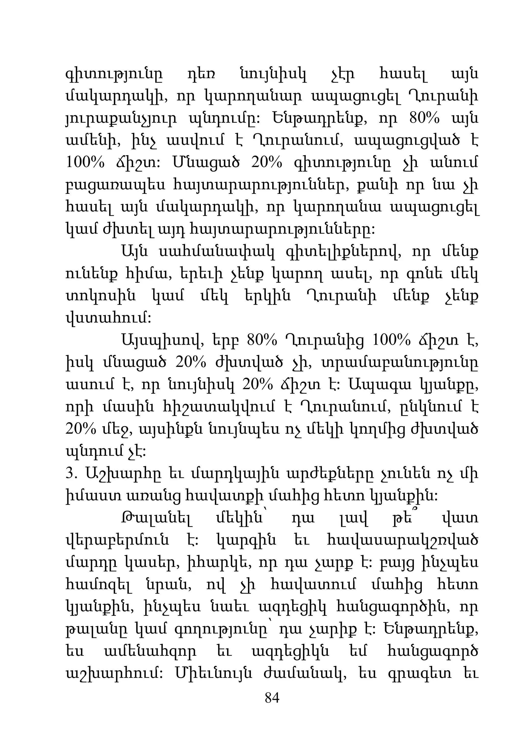 84
գիտությունը դեռ նույնիսկ չէր հասել այն
մակարդակի, որ կարողանար ապացուցել Ղուրանի
յուրաքանչյուր պնդումը: Ենթադրենք, որ 80% այն
ամենի, ինչ ասվում է Ղուրանում, ապացուցված է
100% ճիշտ: Մնացած 20% գիտությունը չի անում
բացառապես հայտարարություններ, քանի որ նա չի
հասել այն մակարդակի, որ կարողանա ապացուցել
կամ ժխտել այդ հայտարարությունները:
Այն սահմանափակ գիտելիքներով, որ մենք
ունենք հիմա, երեւի չենք կարող ասել, որ գոնե մեկ
տոկոսին կամ մեկ երկին Ղուրանի մենք չենք
վստահում:
Այսպիսով, երբ 80% Ղուրանից 100% ճիշտ է,
իսկ մնացած 20% ժխտված չի, տրամաբանությունը
ասում է, որ նույնիսկ 20% ճիշտ է: Ապագա կյանքը,
որի մասին հիշատակվում է Ղուրանում, ընկնում է
20% մեջ, այսինքն նույնպես ոչ մեկի կողմից ժխտված
պնդում չէ:
3. Աշխարհը եւ մարդկային արժեքները չունեն ոչ մի
իմաստ առանց հավատքի մահից հետո կյանքին:
Թալանել մեկին՝ դա լավ թե՞ վատ
վերաբերմուն է: կարգին եւ հավասարակշռված
մարդը կասեր, իհարկե, որ դա չարք է: բայց ինչպես
համոզել նրան, ով չի հավատում մահից հետո
կյանքին, ինչպես նաեւ ազդեցիկ հանցագործին, որ
թալանը կամ գողությունը՝ դա չարիք է: Ենթադրենք,
ես ամենահզոր եւ ազդեցիկն եմ հանցագործ
աշխարհում: Միեւնույն ժամանակ, ես գրագետ եւ
 