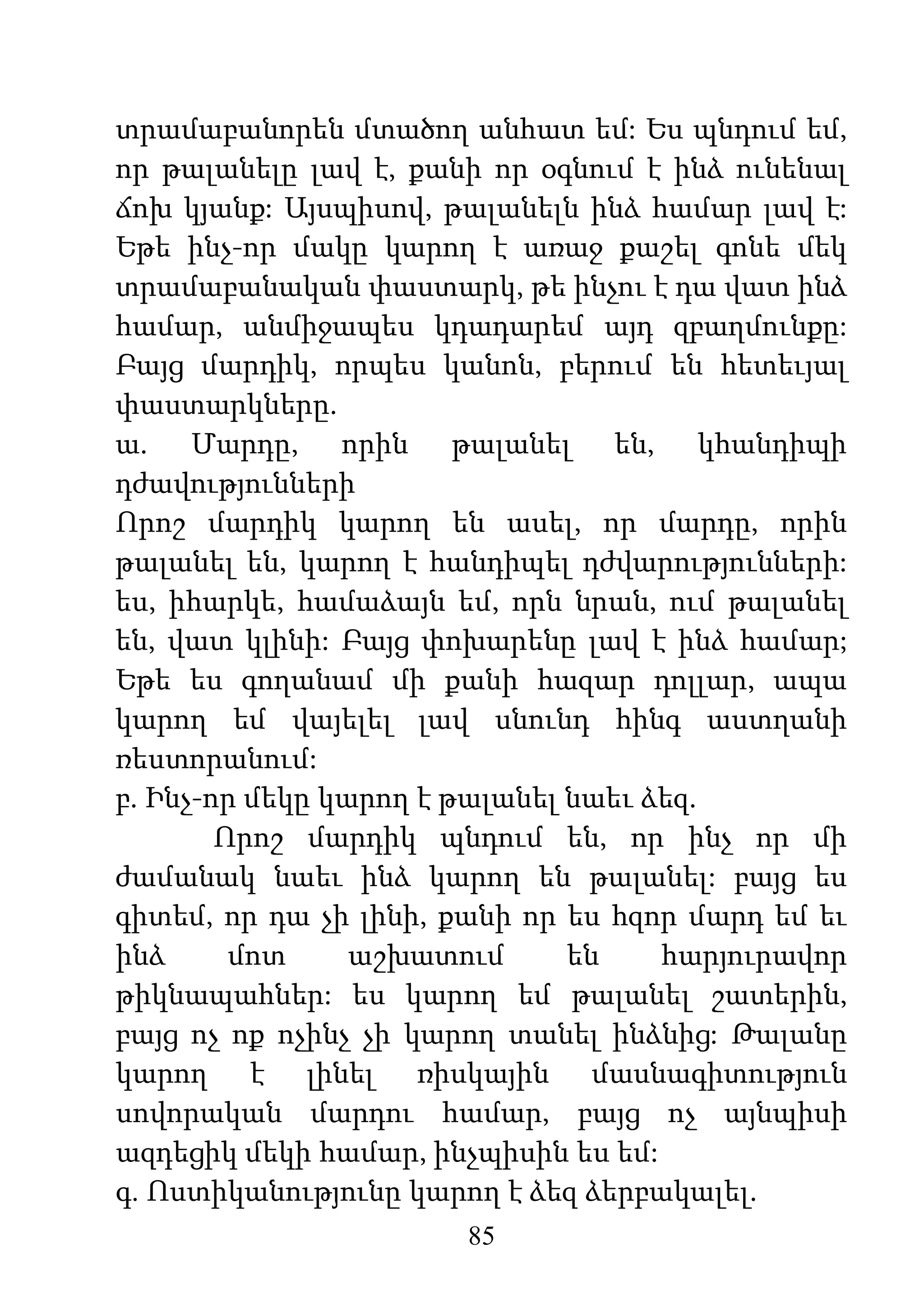 85
տրամաբանորեն մտածող անհատ եմ: Ես պնդում եմ,
որ թալանելը լավ է, քանի որ օգնում է ինձ ունենալ
ճոխ կյանք: Այսպիսով, թալանելն ինձ համար լավ է:
Եթե ինչ-որ մակը կարող է առաջ քաշել գոնե մեկ
տրամաբանական փաստարկ, թե ինչու է դա վատ ինձ
համար, անմիջապես կդադարեմ այդ զբաղմունքը:
Բայց մարդիկ, որպես կանոն, բերում են հետեւյալ
փաստարկները.
ա. Մարդը, որին թալանել են, կհանդիպի
դժավությունների
Որոշ մարդիկ կարող են ասել, որ մարդը, որին
թալանել են, կարող է հանդիպել դժվարությունների:
ես, իհարկե, համաձայն եմ, որն նրան, ում թալանել
են, վատ կլինի: Բայց փոխարենը լավ է ինձ համար;
Եթե ես գողանամ մի քանի հազար դոլլար, ապա
կարող եմ վայելել լավ սնունդ հինգ աստղանի
ռեստորանում:
բ. Ինչ-որ մեկը կարող է թալանել նաեւ ձեզ.
Որոշ մարդիկ պնդում են, որ ինչ որ մի
ժամանակ նաեւ ինձ կարող են թալանել: բայց ես
գիտեմ, որ դա չի լինի, քանի որ ես հզոր մարդ եմ եւ
ինձ մոտ աշխատում են հարյուրավոր
թիկնապահներ: ես կարող եմ թալանել շատերին,
բայց ոչ ոք ոչինչ չի կարող տանել ինձնից: Թալանը
կարող է լինել ռիսկային մասնագիտություն
սովորական մարդու համար, բայց ոչ այնպիսի
ազդեցիկ մեկի համար, ինչպիսին ես եմ:
գ. Ոստիկանությունը կարող է ձեզ ձերբակալել.
 