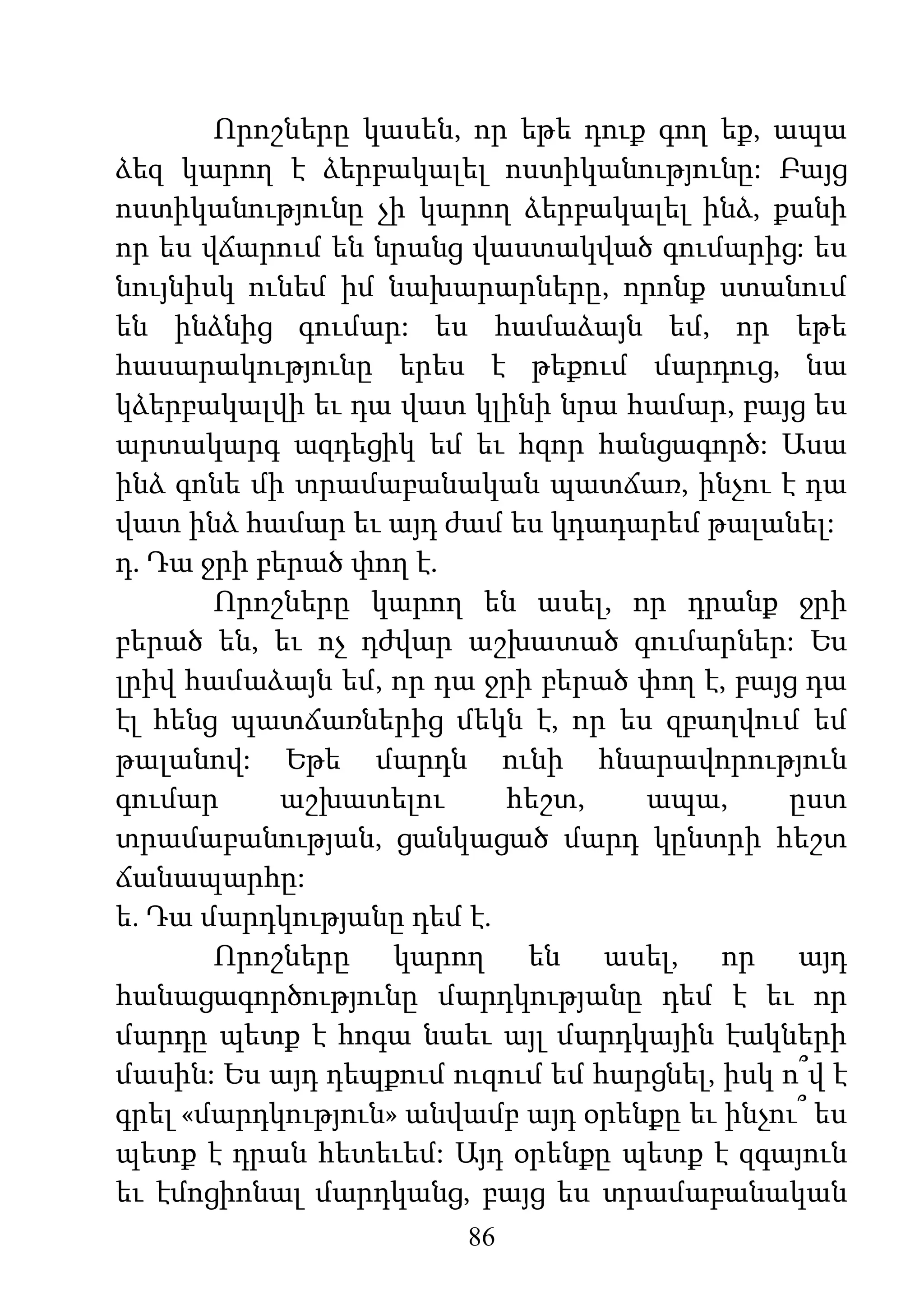 86
Որոշները կասեն, որ եթե դուք գող եք, ապա
ձեզ կարող է ձերբակալել ոստիկանությունը: Բայց
ոստիկանությունը չի կարող ձերբակալել ինձ, քանի
որ ես վճարում են նրանց վաստակված գումարից: ես
նույնիսկ ունեմ իմ նախարարները, որոնք ստանում
են ինձնից գումար: ես համաձայն եմ, որ եթե
հասարակությունը երես է թեքում մարդուց, նա
կձերբակալվի եւ դա վատ կլինի նրա համար, բայց ես
արտակարգ ազդեցիկ եմ եւ հզոր հանցագործ: Ասա
ինձ գոնե մի տրամաբանական պատճառ, ինչու է դա
վատ ինձ համար եւ այդ ժամ ես կդադարեմ թալանել:
դ. Դա ջրի բերած փող է.
Որոշները կարող են ասել, որ դրանք ջրի
բերած են, եւ ոչ դժվար աշխատած գումարներ: Ես
լրիվ համաձայն եմ, որ դա ջրի բերած փող է, բայց դա
էլ հենց պատճառներից մեկն է, որ ես զբաղվում եմ
թալանով: Եթե մարդն ունի հնարավորություն
գումար աշխատելու հեշտ, ապա, ըստ
տրամաբանության, ցանկացած մարդ կընտրի հեշտ
ճանապարհը:
ե. Դա մարդկությանը դեմ է.
Որոշները կարող են ասել, որ այդ
հանացագործությունը մարդկությանը դեմ է եւ որ
մարդը պետք է հոգա նաեւ այլ մարդկային էակների
մասին: Ես այդ դեպքում ուզում եմ հարցնել, իսկ ո՞վ է
գրել «մարդկություն» անվամբ այդ օրենքը եւ ինչու՞ ես
պետք է դրան հետեւեմ: Այդ օրենքը պետք է զգայուն
եւ էմոցիոնալ մարդկանց, բայց ես տրամաբանական
 