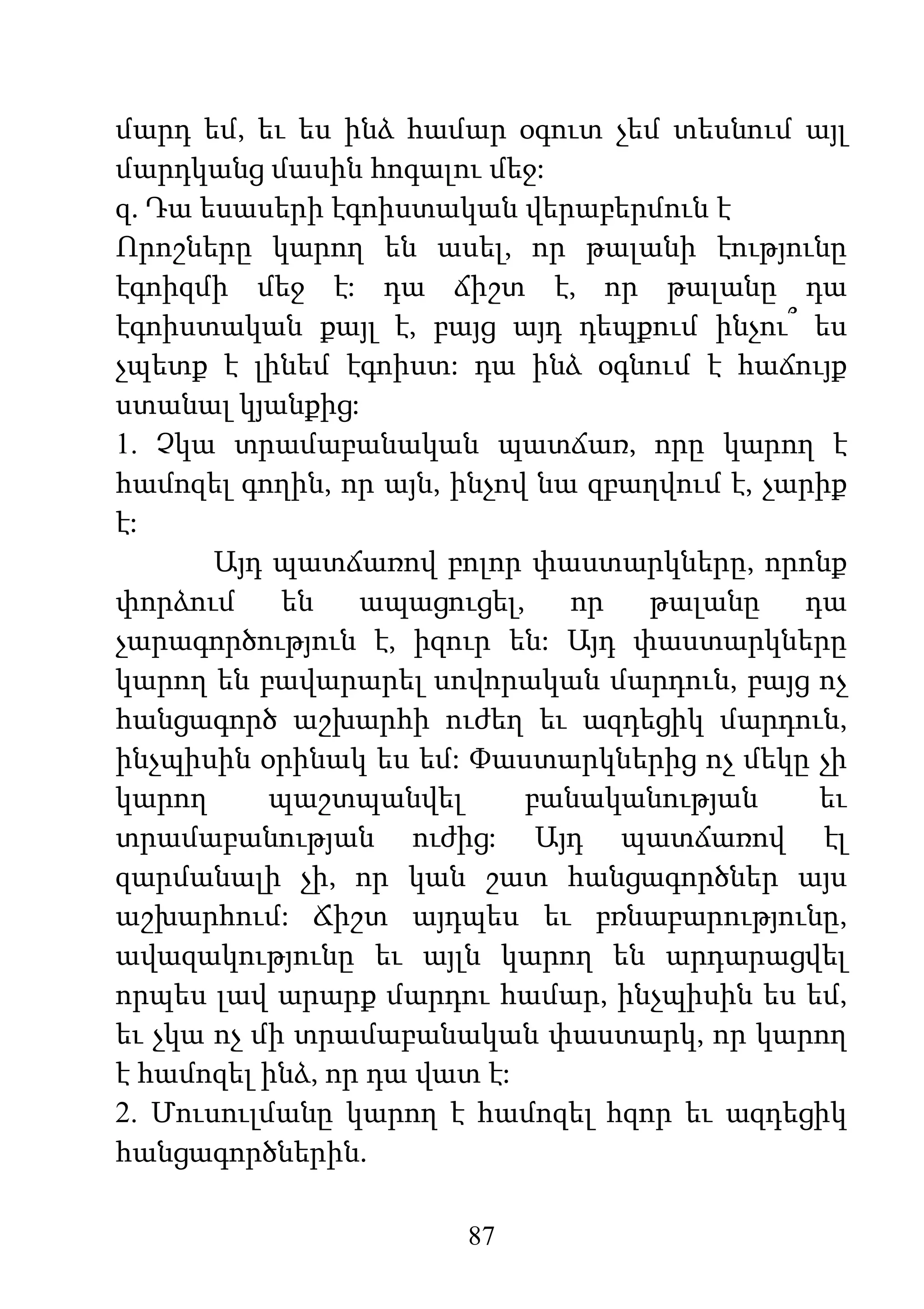 87
մարդ եմ, եւ ես ինձ համար օգուտ չեմ տեսնում այլ
մարդկանց մասին հոգալու մեջ:
զ. Դա եսասերի էգոիստական վերաբերմուն է
Որոշները կարող են ասել, որ թալանի էությունը
էգոիզմի մեջ է: դա ճիշտ է, որ թալանը դա
էգոիստական քայլ է, բայց այդ դեպքում ինչու՞ ես
չպետք է լինեմ էգոիստ: դա ինձ օգնում է հաճույք
ստանալ կյանքից:
1. Չկա տրամաբանական պատճառ, որը կարող է
համոզել գողին, որ այն, ինչով նա զբաղվում է, չարիք
է:
Այդ պատճառով բոլոր փաստարկները, որոնք
փորձում են ապացուցել, որ թալանը դա
չարագործություն է, իզուր են: Այդ փաստարկները
կարող են բավարարել սովորական մարդուն, բայց ոչ
հանցագործ աշխարհի ուժեղ եւ ազդեցիկ մարդուն,
ինչպիսին օրինակ ես եմ: Փաստարկներից ոչ մեկը չի
կարող պաշտպանվել բանականության եւ
տրամաբանության ուժից: Այդ պատճառով էլ
զարմանալի չի, որ կան շատ հանցագործներ այս
աշխարհում: Ճիշտ այդպես եւ բռնաբարությունը,
ավազակությունը եւ այլն կարող են արդարացվել
որպես լավ արարք մարդու համար, ինչպիսին ես եմ,
եւ չկա ոչ մի տրամաբանական փաստարկ, որ կարող
է համոզել ինձ, որ դա վատ է:
2. Մուսուլմանը կարող է համոզել հզոր եւ ազդեցիկ
հանցագործներին.
 