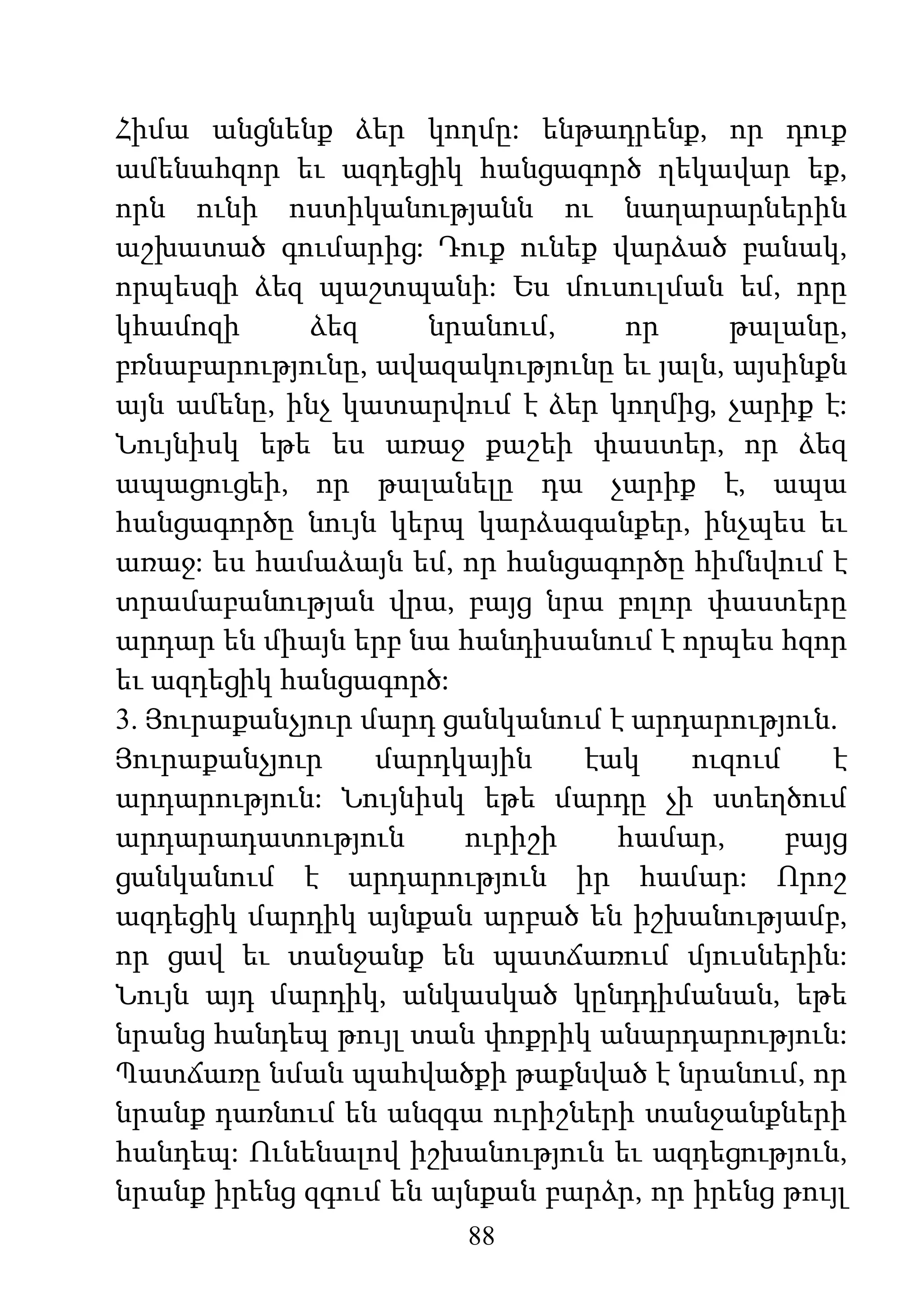 88
Հիմա անցնենք ձեր կողմը: ենթադրենք, որ դուք
ամենահզոր եւ ազդեցիկ հանցագործ ղեկավար եք,
որն ունի ոստիկանությանն ու նաղարարներին
աշխատած գումարից: Դուք ունեք վարձած բանակ,
որպեսզի ձեզ պաշտպանի: Ես մուսուլման եմ, որը
կհամոզի ձեզ նրանում, որ թալանը,
բռնաբարությունը, ավազակությունը եւ յալն, այսինքն
այն ամենը, ինչ կատարվում է ձեր կողմից, չարիք է:
Նույնիսկ եթե ես առաջ քաշեի փաստեր, որ ձեզ
ապացուցեի, որ թալանելը դա չարիք է, ապա
հանցագործը նույն կերպ կարձագանքեր, ինչպես եւ
առաջ: ես համաձայն եմ, որ հանցագործը հիմնվում է
տրամաբանության վրա, բայց նրա բոլոր փաստերը
արդար են միայն երբ նա հանդիսանում է որպես հզոր
եւ ազդեցիկ հանցագործ:
3. Յուրաքանչյուր մարդ ցանկանում է արդարություն.
Յուրաքանչյուր մարդկային էակ ուզում է
արդարություն: Նույնիսկ եթե մարդը չի ստեղծում
արդարադատություն ուրիշի համար, բայց
ցանկանում է արդարություն իր համար: Որոշ
ազդեցիկ մարդիկ այնքան արբած են իշխանությամբ,
որ ցավ եւ տանջանք են պատճառում մյուսներին:
Նույն այդ մարդիկ, անկասկած կընդդիմանան, եթե
նրանց հանդեպ թույլ տան փոքրիկ անարդարություն:
Պատճառը նման պահվածքի թաքնված է նրանում, որ
նրանք դառնում են անզգա ուրիշների տանջանքների
հանդեպ: Ունենալով իշխանություն եւ ազդեցություն,
նրանք իրենց զգում են այնքան բարձր, որ իրենց թույլ
 