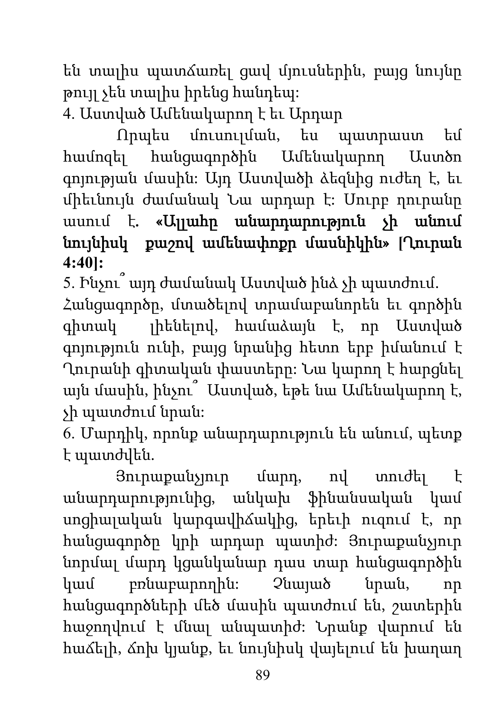 89
են տալիս պատճառել ցավ մյուսներին, բայց նույնը
թույլ չեն տալիս իրենց հանդեպ:
4. Աստված Ամենակարող է եւ Արդար
Որպես մուսուլման, ես պատրաստ եմ
համոզել հանցագործին Ամենակարող Աստծո
գոյության մասին: Այդ Աստվածի ձեզնից ուժեղ է, եւ
միեւնույն ժամանակ Նա արդար է: Սուրբ ղուրանը
ասում է. «Ալլահը անարդարություն չի անում
նույնիսկ քաշով ամենափոքր մասնիկին» [Ղուրան
4:40]:
5. Ինչու՞ այդ ժամանակ Աստված ինձ չի պատժում.
Հանցագործը, մտածելով տրամաբանորեն եւ գործին
գիտակ լիենելով, համաձայն է, որ Աստված
գոյություն ունի, բայց նրանից հետո երբ իմանում է
Ղուրանի գիտական փաստերը: Նա կարող է հարցնել
այն մասին, ինչու՞ Աստված, եթե նա Ամենակարող է,
չի պատժում նրան:
6. Մարդիկ, որոնք անարդարություն են անում, պետք
է պատժվեն.
Յուրաքանչյուր մարդ, ով տուժել է
անարդարությունից, անկախ ֆինանսական կամ
սոցիալական կարգավիճակից, երեւի ուզում է, որ
հանցագործը կրի արդար պատիժ: Յուրաքանչյուր
նորմալ մարդ կցանկանար դաս տար հանցագործին
կամ բռնաբարողին: Չնայած նրան, որ
հանցագործների մեծ մասին պատժում են, շատերին
հաջողվում է մնալ անպատիժ: Նրանք վարում են
հաճելի, ճոխ կյանք, եւ նույնիսկ վայելում են խաղաղ
 