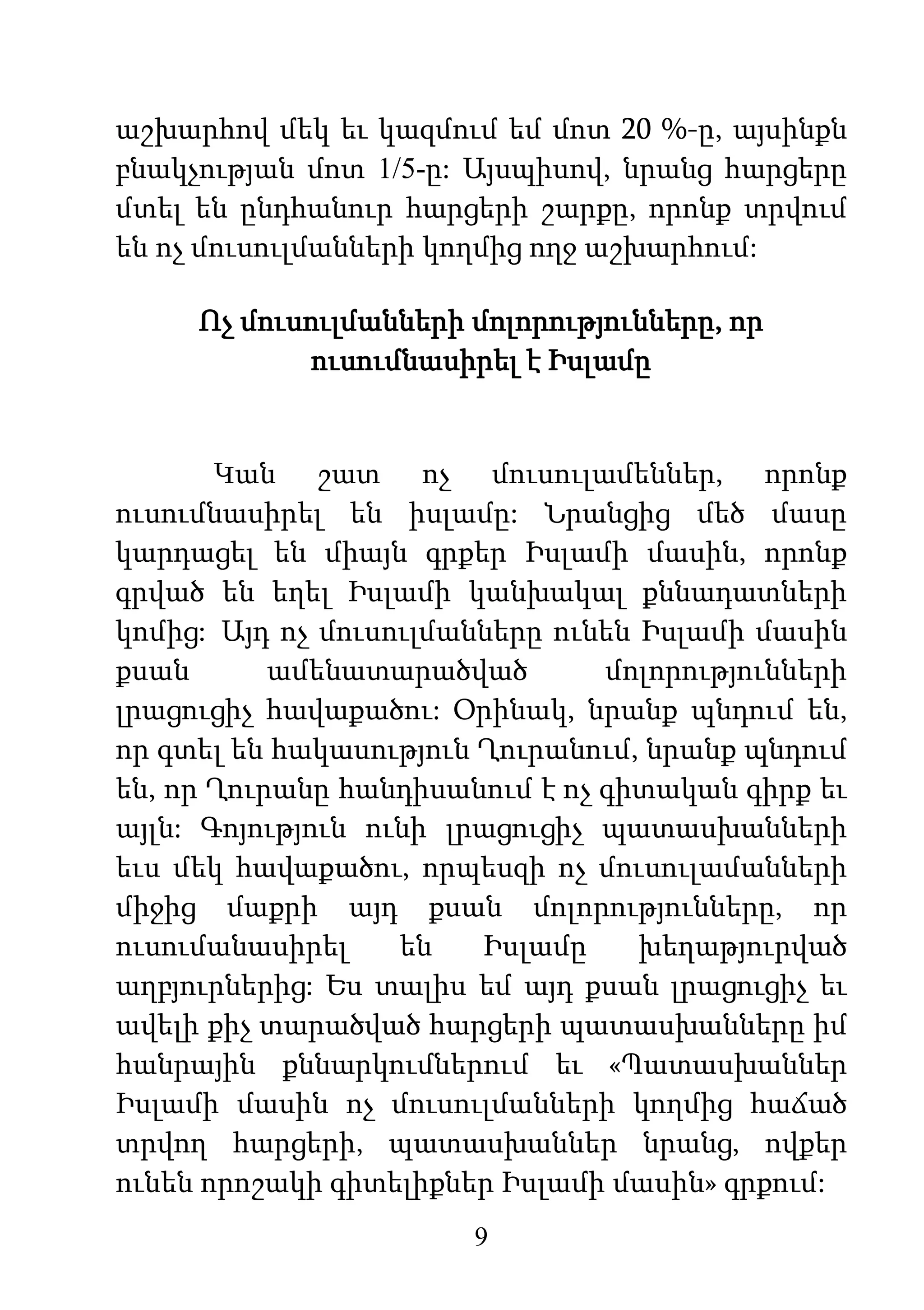 9
աշխարհով մեկ եւ կազմում եմ մոտ 20 %-ը, այսինքն
բնակչության մոտ 1/5-ը: Այսպիսով, նրանց հարցերը
մտել են ընդհանուր հարցերի շարքը, որոնք տրվում
են ոչ մուսուլմանների կողմից ողջ աշխարհում:
Ոչ մուսուլմանների մոլորությունները, որ
ուսումնասիրել է Իսլամը
Կան շատ ոչ մուսուլամեններ, որոնք
ուսումնասիրել են իսլամը: Նրանցից մեծ մասը
կարդացել են միայն գրքեր Իսլամի մասին, որոնք
գրված են եղել Իսլամի կանխակալ քննադատների
կոմից: Այդ ոչ մուսուլմանները ունեն Իսլամի մասին
քսան ամենատարածված մոլորությունների
լրացուցիչ հավաքածու: Օրինակ, նրանք պնդում են,
որ գտել են հակասություն Ղուրանում, նրանք պնդում
են, որ Ղուրանը հանդիսանում է ոչ գիտական գիրք եւ
այլն: Գոյություն ունի լրացուցիչ պատասխանների
եւս մեկ հավաքածու, որպեսզի ոչ մուսուլամանների
միջից մաքրի այդ քսան մոլորությունները, որ
ուսումանասիրել են Իսլամը խեղաթյուրված
աղբյուրներից: Ես տալիս եմ այդ քսան լրացուցիչ եւ
ավելի քիչ տարածված հարցերի պատասխանները իմ
հանրային քննարկումներում եւ «Պատասխաններ
Իսլամի մասին ոչ մուսուլմանների կողմից հաճած
տրվող հարցերի, պատասխաններ նրանց, ովքեր
ունեն որոշակի գիտելիքներ Իսլամի մասին» գրքում:
 