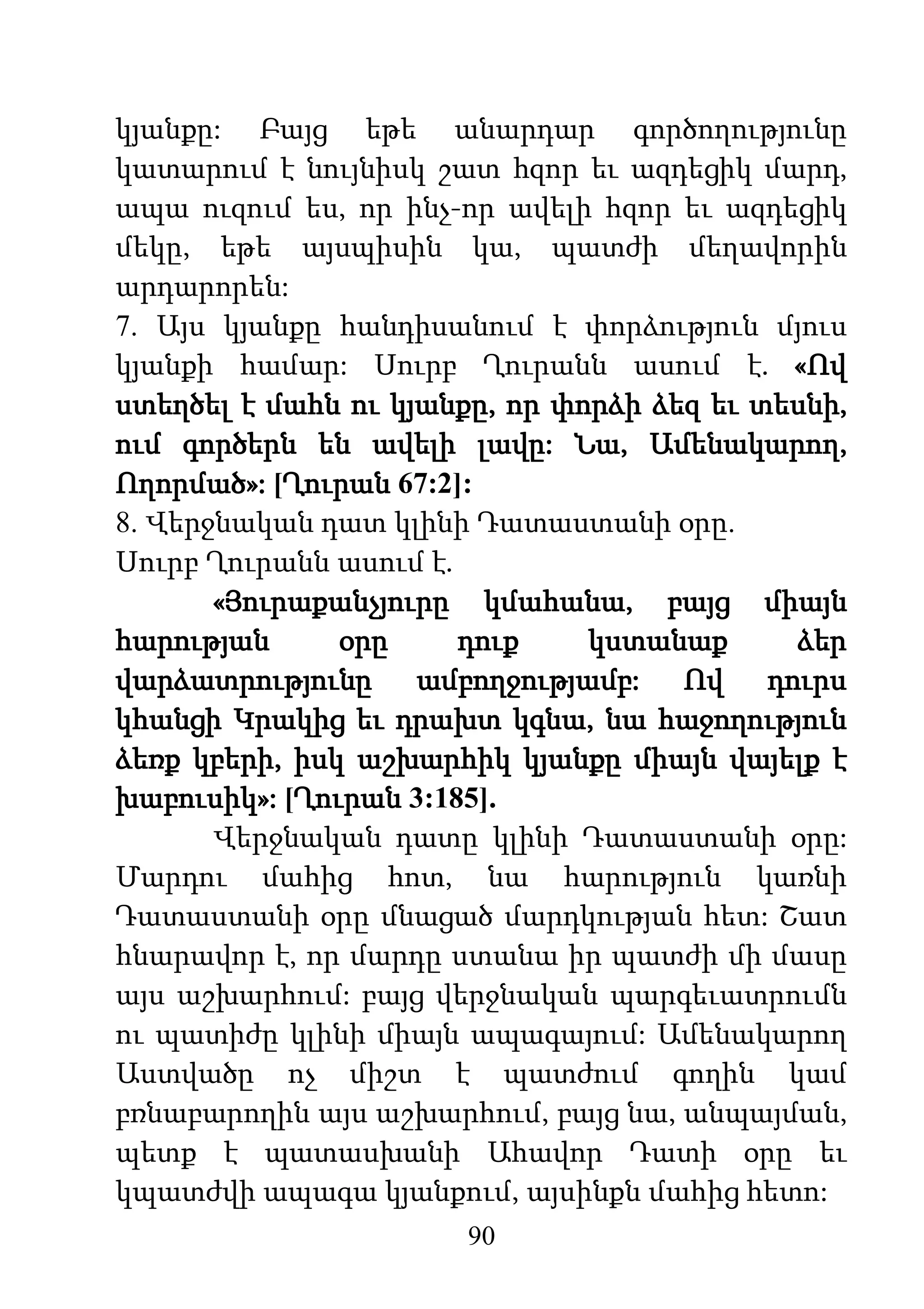 90
կյանքը: Բայց եթե անարդար գործողությունը
կատարում է նույնիսկ շատ հզոր եւ ազդեցիկ մարդ,
ապա ուզում ես, որ ինչ-որ ավելի հզոր եւ ազդեցիկ
մեկը, եթե այսպիսին կա, պատժի մեղավորին
արդարորեն:
7. Այս կյանքը հանդիսանում է փորձություն մյուս
կյանքի համար: Սուրբ Ղուրանն ասում է. «Ով
ստեղծել է մահն ու կյանքը, որ փորձի ձեզ եւ տեսնի,
ում գործերն են ավելի լավը: Նա, Ամենակարող,
Ողորմած»: [Ղուրան 67:2]:
8. Վերջնական դատ կլինի Դատաստանի օրը.
Սուրբ Ղուրանն ասում է.
«Յուրաքանչյուրը կմահանա, բայց միայն
հարության օրը դուք կստանաք ձեր
վարձատրությունը ամբողջությամբ: Ով դուրս
կհանցի Կրակից եւ դրախտ կգնա, նա հաջողություն
ձեռք կբերի, իսկ աշխարհիկ կյանքը միայն վայելք է
խաբուսիկ»: [Ղուրան 3:185].
Վերջնական դատը կլինի Դատաստանի օրը:
Մարդու մահից հոտ, նա հարություն կառնի
Դատաստանի օրը մնացած մարդկության հետ: Շատ
հնարավոր է, որ մարդը ստանա իր պատժի մի մասը
այս աշխարհում: բայց վերջնական պարգեւատրումն
ու պատիժը կլինի միայն ապագայում: Ամենակարող
Աստվածը ոչ միշտ է պատժում գողին կամ
բռնաբարողին այս աշխարհում, բայց նա, անպայման,
պետք է պատասխանի Ահավոր Դատի օրը եւ
կպատժվի ապագա կյանքում, այսինքն մահից հետո:
 