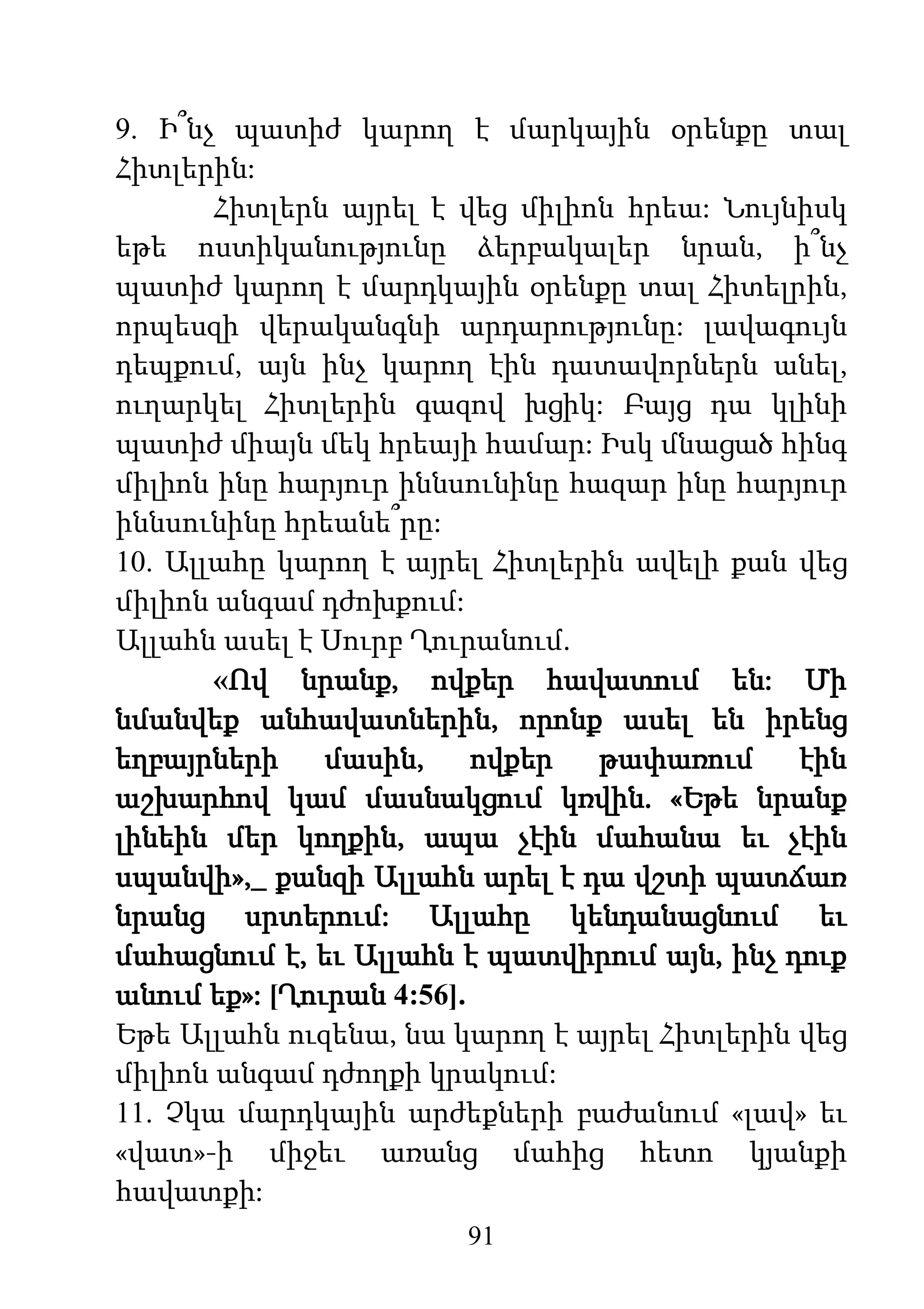 91
9. Ի՞նչ պատիժ կարող է մարկային օրենքը տալ
Հիտլերին:
Հիտլերն այրել է վեց միլիոն հրեա: Նույնիսկ
եթե ոստիկանությունը ձերբակալեր նրան, ի՞նչ
պատիժ կարող է մարդկային օրենքը տալ Հիտելրին,
որպեսզի վերականգնի արդարությունը: լավագույն
դեպքում, այն ինչ կարող էին դատավորներն անել,
ուղարկել Հիտլերին գազով խցիկ: Բայց դա կլինի
պատիժ միայն մեկ հրեայի համար: Իսկ մնացած հինգ
միլիոն ինը հարյուր իննսունինը հազար ինը հարյուր
իննսունինը հրեանե՞րը:
10. Ալլահը կարող է այրել Հիտլերին ավելի քան վեց
միլիոն անգամ դժոխքում:
Ալլահն ասել է Սուրբ Ղուրանում.
«Ով նրանք, ովքեր հավատում են: Մի
նմանվեք անհավատներին, որոնք ասել են իրենց
եղբայրների մասին, ովքեր թափառում էին
աշխարհով կամ մասնակցում կռվին. «Եթե նրանք
լինեին մեր կողքին, ապա չէին մահանա եւ չէին
սպանվի»,_ քանզի Ալլահն արել է դա վշտի պատճառ
նրանց սրտերում: Ալլահը կենդանացնում եւ
մահացնում է, եւ Ալլահն է պատվիրում այն, ինչ դուք
անում եք»: [Ղուրան 4:56].
Եթե Ալլահն ուզենա, նա կարող է այրել Հիտլերին վեց
միլիոն անգամ դժողքի կրակում:
11. Չկա մարդկային արժեքների բաժանում «լավ» եւ
«վատ»-ի միջեւ առանց մահից հետո կյանքի
հավատքի:
 