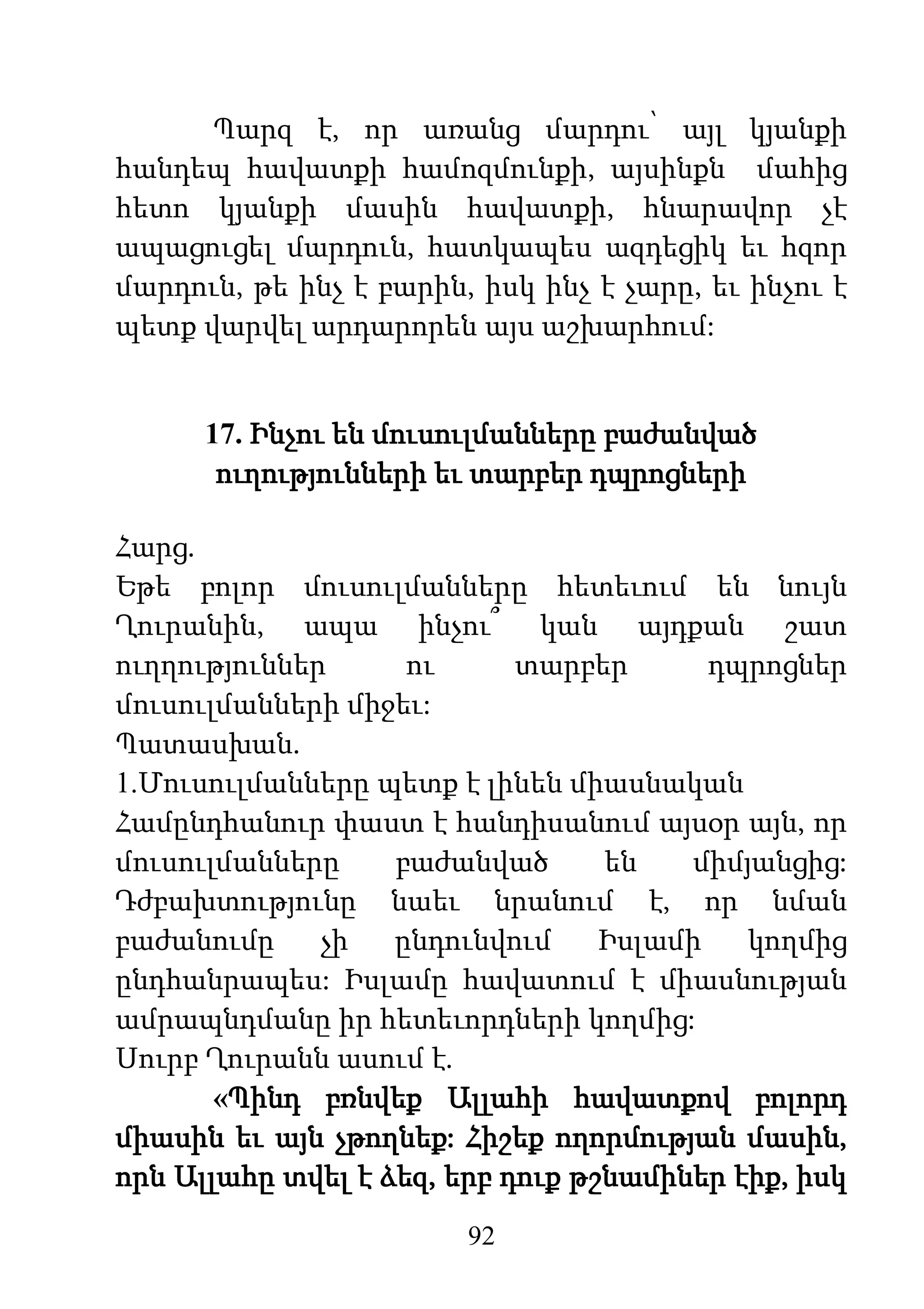 92
Պարզ է, որ առանց մարդու՝ այլ կյանքի
հանդեպ հավատքի համոզմունքի, այսինքն մահից
հետո կյանքի մասին հավատքի, հնարավոր չէ
ապացուցել մարդուն, հատկապես ազդեցիկ եւ հզոր
մարդուն, թե ինչ է բարին, իսկ ինչ է չարը, եւ ինչու է
պետք վարվել արդարորեն այս աշխարհում:
17. Ինչու են մուսուլմանները բաժանված
ուղությունների եւ տարբեր դպրոցների
Հարց.
Եթե բոլոր մուսուլմանները հետեւում են նույն
Ղուրանին, ապա ինչու՞ կան այդքան շատ
ուղղություններ ու տարբեր դպրոցներ
մուսուլմանների միջեւ:
Պատասխան.
1.Մուսուլմանները պետք է լինեն միասնական
Համընդհանուր փաստ է հանդիսանում այսօր այն, որ
մուսուլմանները բաժանված են միմյանցից:
Դժբախտությունը նաեւ նրանում է, որ նման
բաժանումը չի ընդունվում Իսլամի կողմից
ընդհանրապես: Իսլամը հավատում է միասնության
ամրապնդմանը իր հետեւորդների կողմից:
Սուրբ Ղուրանն ասում է.
«Պինդ բռնվեք Ալլահի հավատքով բոլորդ
միասին եւ այն չթողնեք: Հիշեք ողորմության մասին,
որն Ալլահը տվել է ձեզ, երբ դուք թշնամիներ էիք, իսկ
 