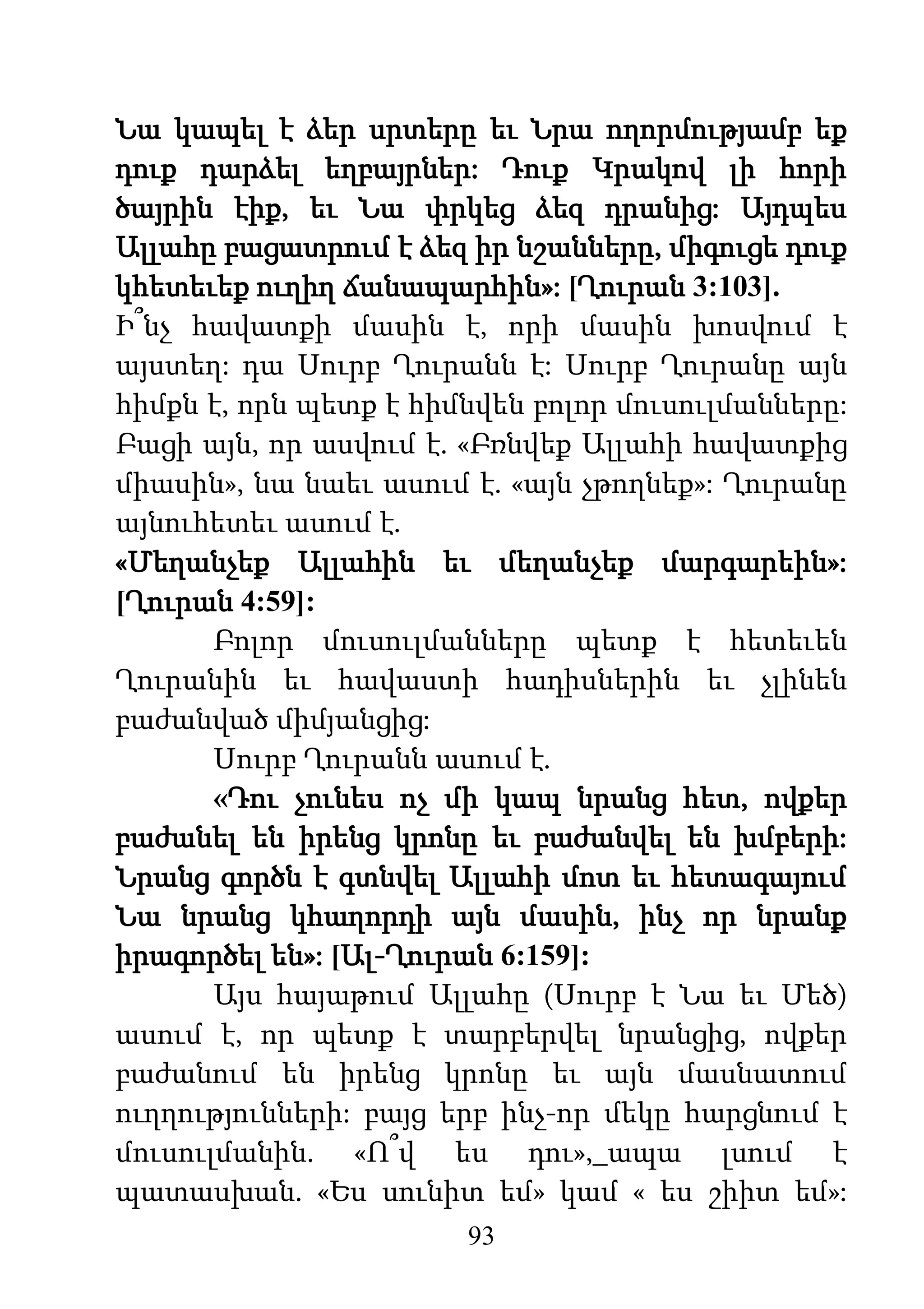 93
Նա կապել է ձեր սրտերը եւ Նրա ողորմությամբ եք
դուք դարձել եղբայրներ: Դուք Կրակով լի հորի
ծայրին էիք, եւ Նա փրկեց ձեզ դրանից: Այդպես
Ալլահը բացատրում է ձեզ իր նշանները, միգուցե դուք
կհետեւեք ուղիղ ճանապարհին»: [Ղուրան 3:103].
Ի՞նչ հավատքի մասին է, որի մասին խոսվում է
այստեղ: դա Սուրբ Ղուրանն է: Սուրբ Ղուրանը այն
հիմքն է, որն պետք է հիմնվեն բոլոր մուսուլմանները:
Բացի այն, որ ասվում է. «Բռնվեք Ալլահի հավատքից
միասին», նա նաեւ ասում է. «այն չթողնեք»: Ղուրանը
այնուհետեւ ասում է.
«Մեղանչեք Ալլահին եւ մեղանչեք մարգարեին»:
[Ղուրան 4:59]:
Բոլոր մուսուլմանները պետք է հետեւեն
Ղուրանին եւ հավաստի հադիսներին եւ չլինեն
բաժանված միմյանցից:
Սուրբ Ղուրանն ասում է.
«Դու չունես ոչ մի կապ նրանց հետ, ովքեր
բաժանել են իրենց կրոնը եւ բաժանվել են խմբերի:
Նրանց գործն է գտնվել Ալլահի մոտ եւ հետագայում
Նա նրանց կհաղորդի այն մասին, ինչ որ նրանք
իրագործել են»: [Ալ-Ղուրան 6:159]:
Այս հայաթում Ալլահը (Սուրբ է Նա եւ Մեծ)
ասում է, որ պետք է տարբերվել նրանցից, ովքեր
բաժանում են իրենց կրոնը եւ այն մասնատում
ուղղությունների: բայց երբ ինչ-որ մեկը հարցնում է
մուսուլմանին. «Ո՞վ ես դու»,_ապա լսում է
պատասխան. «Ես սունիտ եմ» կամ « ես շիիտ եմ»:
 