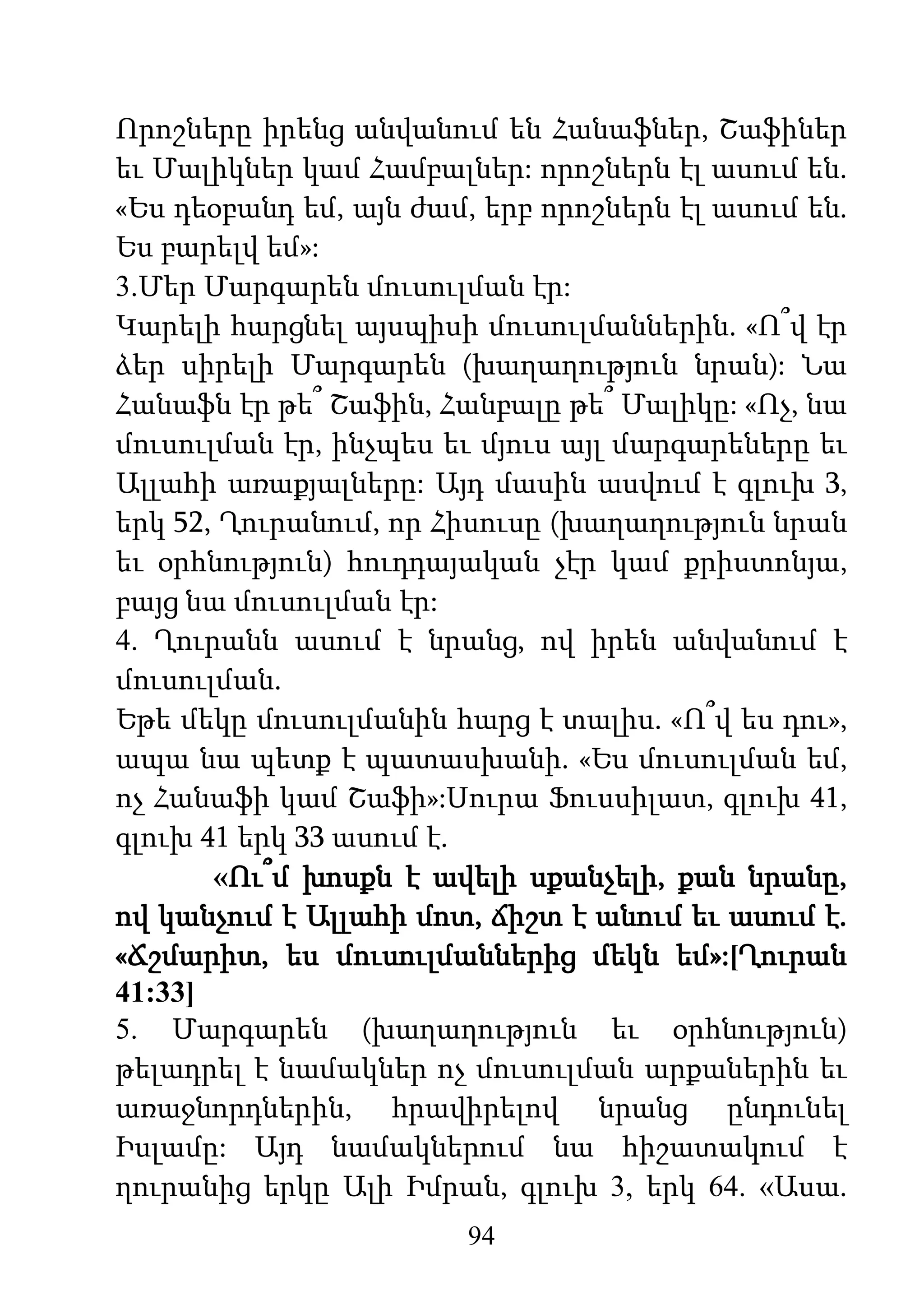 94
Որոշները իրենց անվանում են Հանաֆներ, Շաֆիներ
եւ Մալիկներ կամ Համբալներ: որոշներն էլ ասում են.
«Ես դեօբանդ եմ, այն ժամ, երբ որոշներն էլ ասում են.
Ես բարելվ եմ»:
3.Մեր Մարգարեն մուսուլման էր:
Կարելի հարցնել այսպիսի մուսուլմաններին. «Ո՞վ էր
ձեր սիրելի Մարգարեն (խաղաղություն նրան): Նա
Հանաֆն էր թե՞ Շաֆին, Հանբալը թե՞ Մալիկը: «Ոչ, նա
մուսուլման էր, ինչպես եւ մյուս այլ մարգարեները եւ
Ալլահի առաքյալները: Այդ մասին ասվում է գլուխ 3,
երկ 52, Ղուրանում, որ Հիսուսը (խաղաղություն նրան
եւ օրհնություն) հուդդայական չէր կամ քրիստոնյա,
բայց նա մուսուլման էր:
4. Ղուրանն ասում է նրանց, ով իրեն անվանում է
մուսուլման.
Եթե մեկը մուսուլմանին հարց է տալիս. «Ո՞վ ես դու»,
ապա նա պետք է պատասխանի. «Ես մուսուլման եմ,
ոչ Հանաֆի կամ Շաֆի»:Սուրա Ֆուսսիլատ, գլուխ 41,
գլուխ 41 երկ 33 ասում է.
«Ու՞մ խոսքն է ավելի սքանչելի, քան նրանը,
ով կանչում է Ալլահի մոտ, ճիշտ է անում եւ ասում է.
«Ճշմարիտ, ես մուսուլմաններից մեկն եմ»:[Ղուրան
41:33]
5. Մարգարեն (խաղաղություն եւ օրհնություն)
թելադրել է նամակներ ոչ մուսուլման արքաներին եւ
առաջնորդներին, հրավիրելով նրանց ընդունել
Իսլամը: Այդ նամակներում նա հիշատակում է
ղուրանից երկը Ալի Իմրան, գլուխ 3, երկ 64. «Ասա.
 