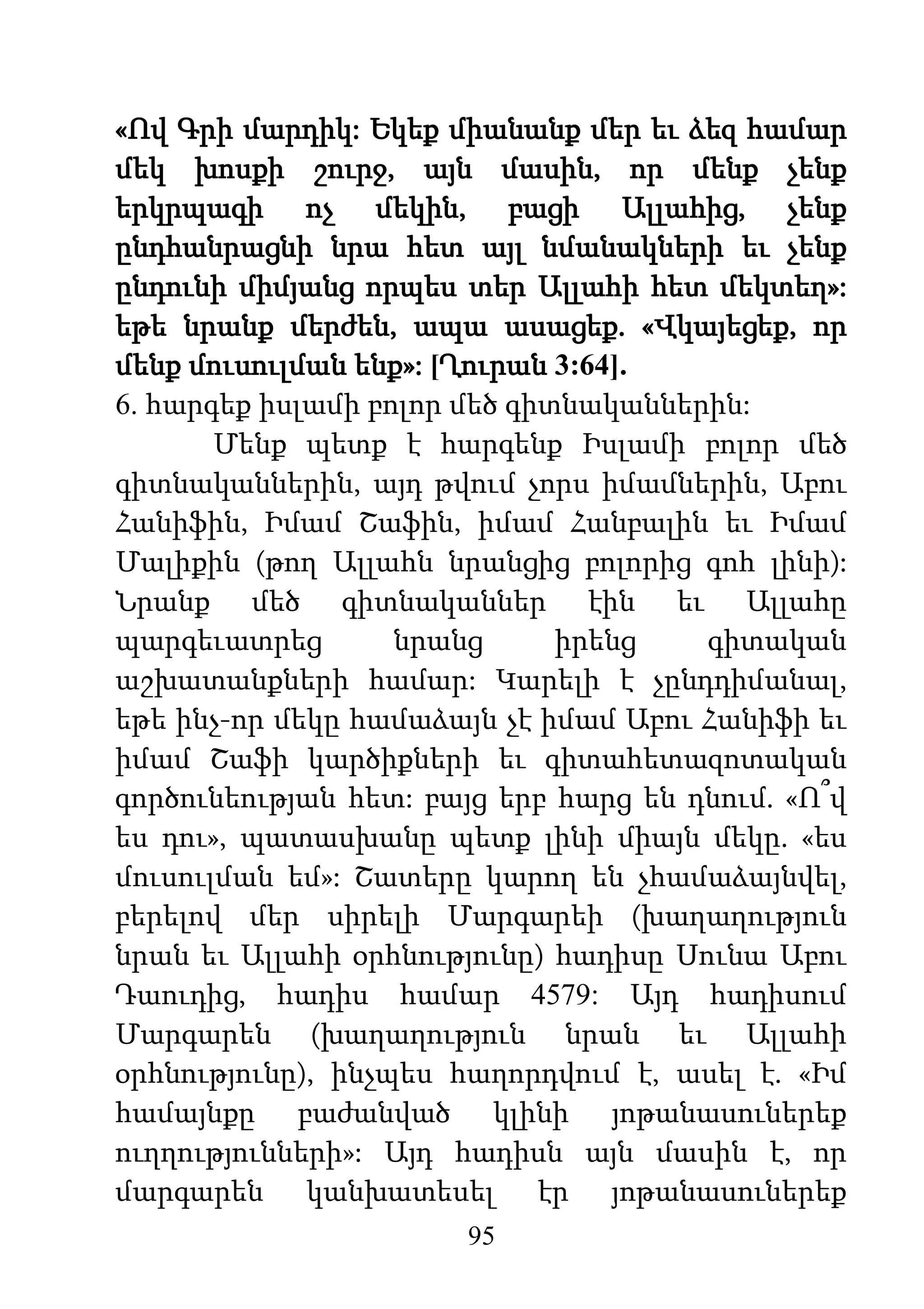 95
«Ով Գրի մարդիկ: Եկեք միանանք մեր եւ ձեզ համար
մեկ խոսքի շուրջ, այն մասին, որ մենք չենք
երկրպագի ոչ մեկին, բացի Ալլահից, չենք
ընդհանրացնի նրա հետ այլ նմանակների եւ չենք
ընդունի միմյանց որպես տեր Ալլահի հետ մեկտեղ»:
եթե նրանք մերժեն, ապա ասացեք. «Վկայեցեք, որ
մենք մուսուլման ենք»: [Ղուրան 3:64].
6. հարգեք իսլամի բոլոր մեծ գիտնականներին:
Մենք պետք է հարգենք Իսլամի բոլոր մեծ
գիտնականներին, այդ թվում չորս իմամներին, Աբու
Հանիֆին, Իմամ Շաֆին, իմամ Հանբալին եւ Իմամ
Մալիքին (թող Ալլահն նրանցից բոլորից գոհ լինի):
Նրանք մեծ գիտնականներ էին եւ Ալլահը
պարգեւատրեց նրանց իրենց գիտական
աշխատանքների համար: Կարելի է չընդդիմանալ,
եթե ինչ-որ մեկը համաձայն չէ իմամ Աբու Հանիֆի եւ
իմամ Շաֆի կարծիքների եւ գիտահետազոտական
գործունեության հետ: բայց երբ հարց են դնում. «Ո՞վ
ես դու», պատասխանը պետք լինի միայն մեկը. «ես
մուսուլման եմ»: Շատերը կարող են չհամաձայնվել,
բերելով մեր սիրելի Մարգարեի (խաղաղություն
նրան եւ Ալլահի օրհնությունը) հադիսը Սունա Աբու
Դաուդից, հադիս համար 4579: Այդ հադիսում
Մարգարեն (խաղաղություն նրան եւ Ալլահի
օրհնությունը), ինչպես հաղորդվում է, ասել է. «Իմ
համայնքը բաժանված կլինի յոթանասուներեք
ուղղությունների»: Այդ հադիսն այն մասին է, որ
մարգարեն կանխատեսել էր յոթանասուներեք
 