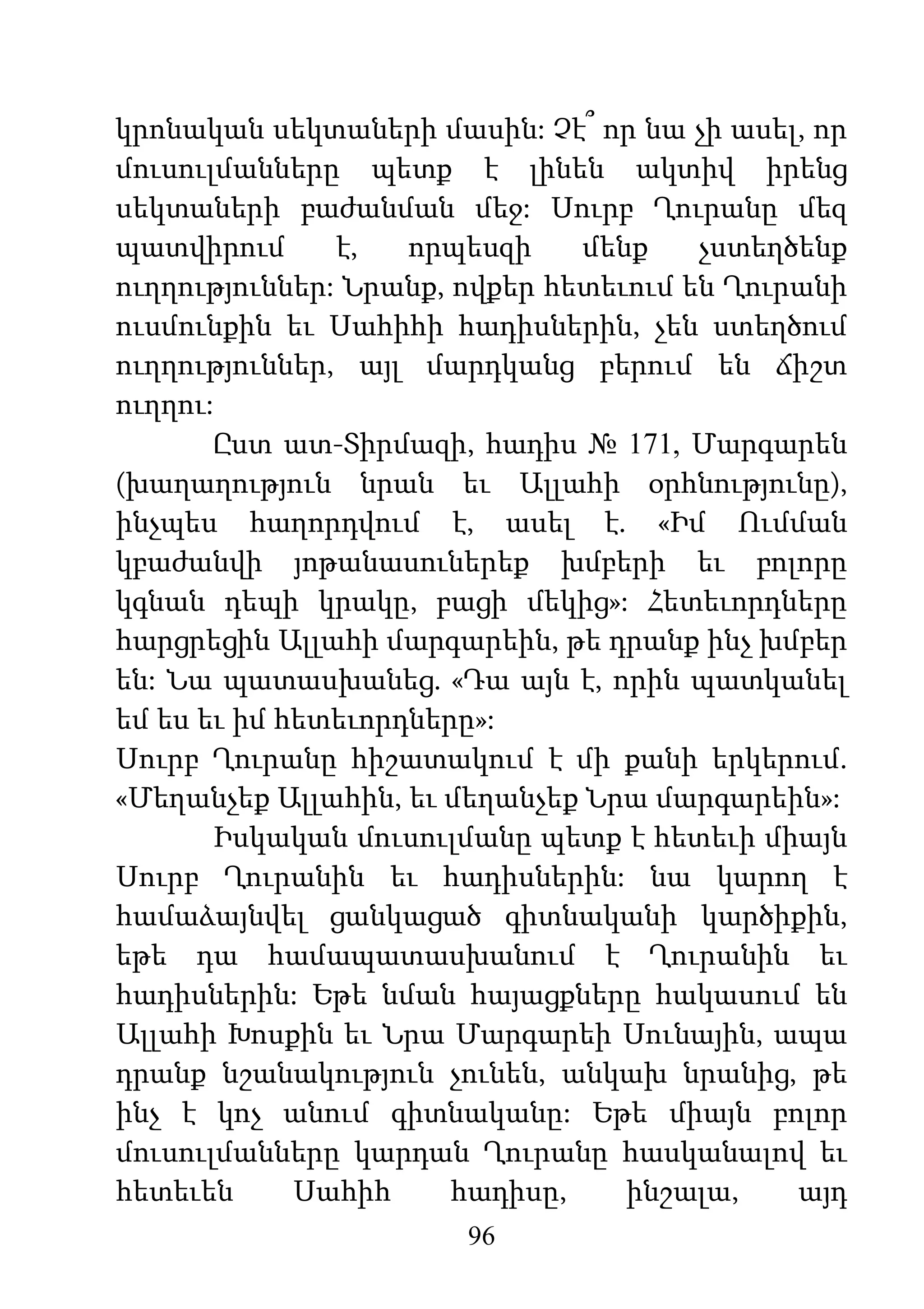 96
կրոնական սեկտաների մասին: Չէ՞ որ նա չի ասել, որ
մուսուլմանները պետք է լինեն ակտիվ իրենց
սեկտաների բաժանման մեջ: Սուրբ Ղուրանը մեզ
պատվիրում է, որպեսզի մենք չստեղծենք
ուղղություններ: Նրանք, ովքեր հետեւում են Ղուրանի
ուսմունքին եւ Սահիհի հադիսներին, չեն ստեղծում
ուղղություններ, այլ մարդկանց բերում են ճիշտ
ուղղու:
Ըստ ատ-Տիրմազի, հադիս № 171, Մարգարեն
(խաղաղություն նրան եւ Ալլահի օրհնությունը),
ինչպես հաղորդվում է, ասել է. «Իմ Ումման
կբաժանվի յոթանասուներեք խմբերի եւ բոլորը
կգնան դեպի կրակը, բացի մեկից»: Հետեւորդները
հարցրեցին Ալլահի մարգարեին, թե դրանք ինչ խմբեր
են: Նա պատասխանեց. «Դա այն է, որին պատկանել
եմ ես եւ իմ հետեւորդները»:
Սուրբ Ղուրանը հիշատակում է մի քանի երկերում.
«Մեղանչեք Ալլահին, եւ մեղանչեք Նրա մարգարեին»:
Իսկական մուսուլմանը պետք է հետեւի միայն
Սուրբ Ղուրանին եւ հադիսներին: նա կարող է
համաձայնվել ցանկացած գիտնականի կարծիքին,
եթե դա համապատասխանում է Ղուրանին եւ
հադիսներին: Եթե նման հայացքները հակասում են
Ալլահի Խոսքին եւ Նրա Մարգարեի Սունային, ապա
դրանք նշանակություն չունեն, անկախ նրանից, թե
ինչ է կոչ անում գիտնականը: Եթե միայն բոլոր
մուսուլմանները կարդան Ղուրանը հասկանալով եւ
հետեւեն Սահիհ հադիսը, ինշալա, այդ
 
