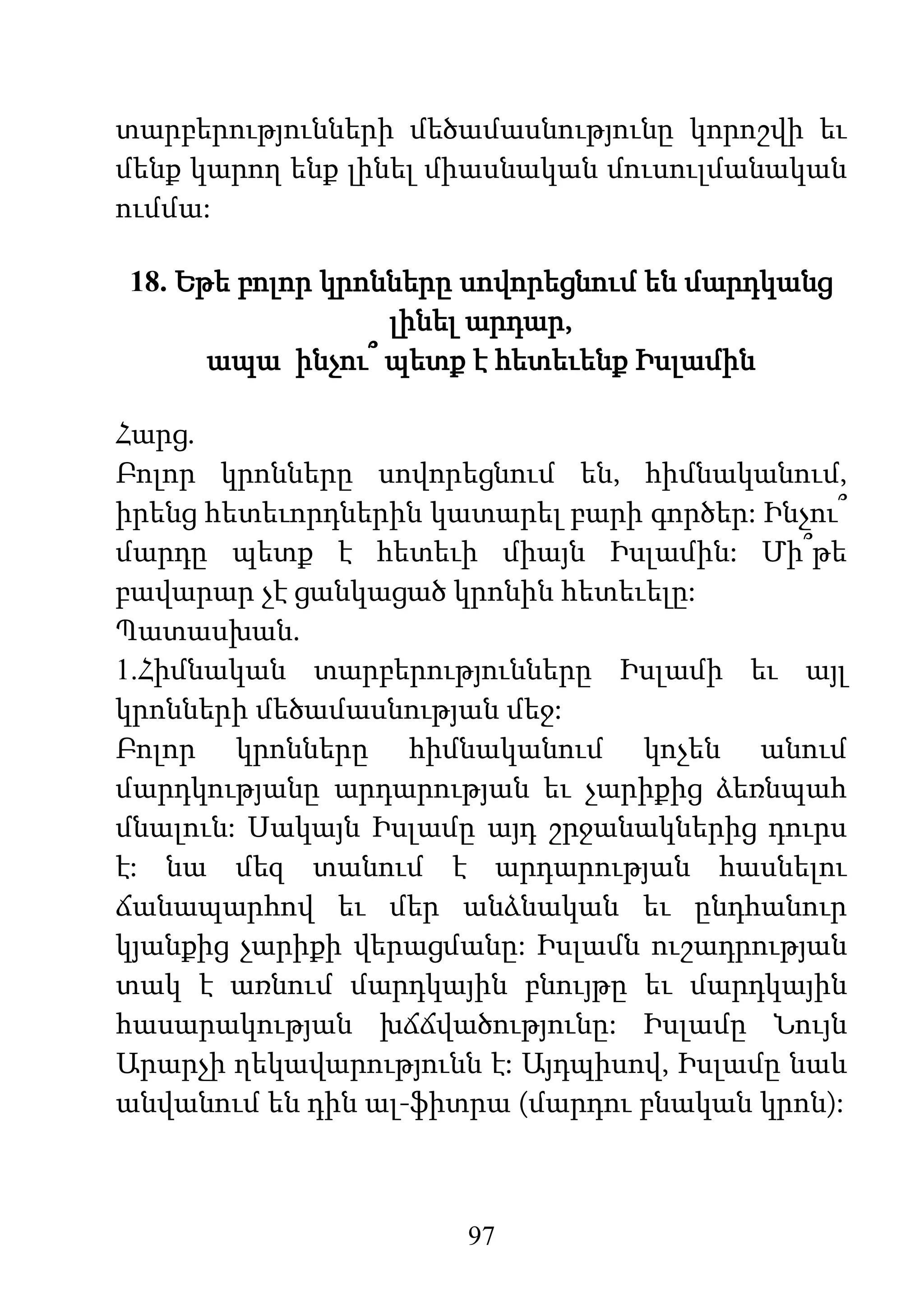 97
տարբերությունների մեծամասնությունը կորոշվի եւ
մենք կարող ենք լինել միասնական մուսուլմանական
ումմա:
18. Եթե բոլոր կրոնները սովորեցնում են մարդկանց
լինել արդար,
ապա ինչու՞ պետք է հետեւենք Իսլամին
Հարց.
Բոլոր կրոնները սովորեցնում են, հիմնականում,
իրենց հետեւորդներին կատարել բարի գործեր: Ինչու՞
մարդը պետք է հետեւի միայն Իսլամին: Մի՞թե
բավարար չէ ցանկացած կրոնին հետեւելը:
Պատասխան.
1.Հիմնական տարբերությունները Իսլամի եւ այլ
կրոնների մեծամասնության մեջ:
Բոլոր կրոնները հիմնականում կոչեն անում
մարդկությանը արդարության եւ չարիքից ձեռնպահ
մնալուն: Սակայն Իսլամը այդ շրջանակներից դուրս
է: նա մեզ տանում է արդարության հասնելու
ճանապարհով եւ մեր անձնական եւ ընդհանուր
կյանքից չարիքի վերացմանը: Իսլամն ուշադրության
տակ է առնում մարդկային բնույթը եւ մարդկային
հասարակության խճճվածությունը: Իսլամը Նույն
Արարչի ղեկավարությունն է: Այդպիսով, Իսլամը նաև
անվանում են դին ալ-ֆիտրա (մարդու բնական կրոն):
 