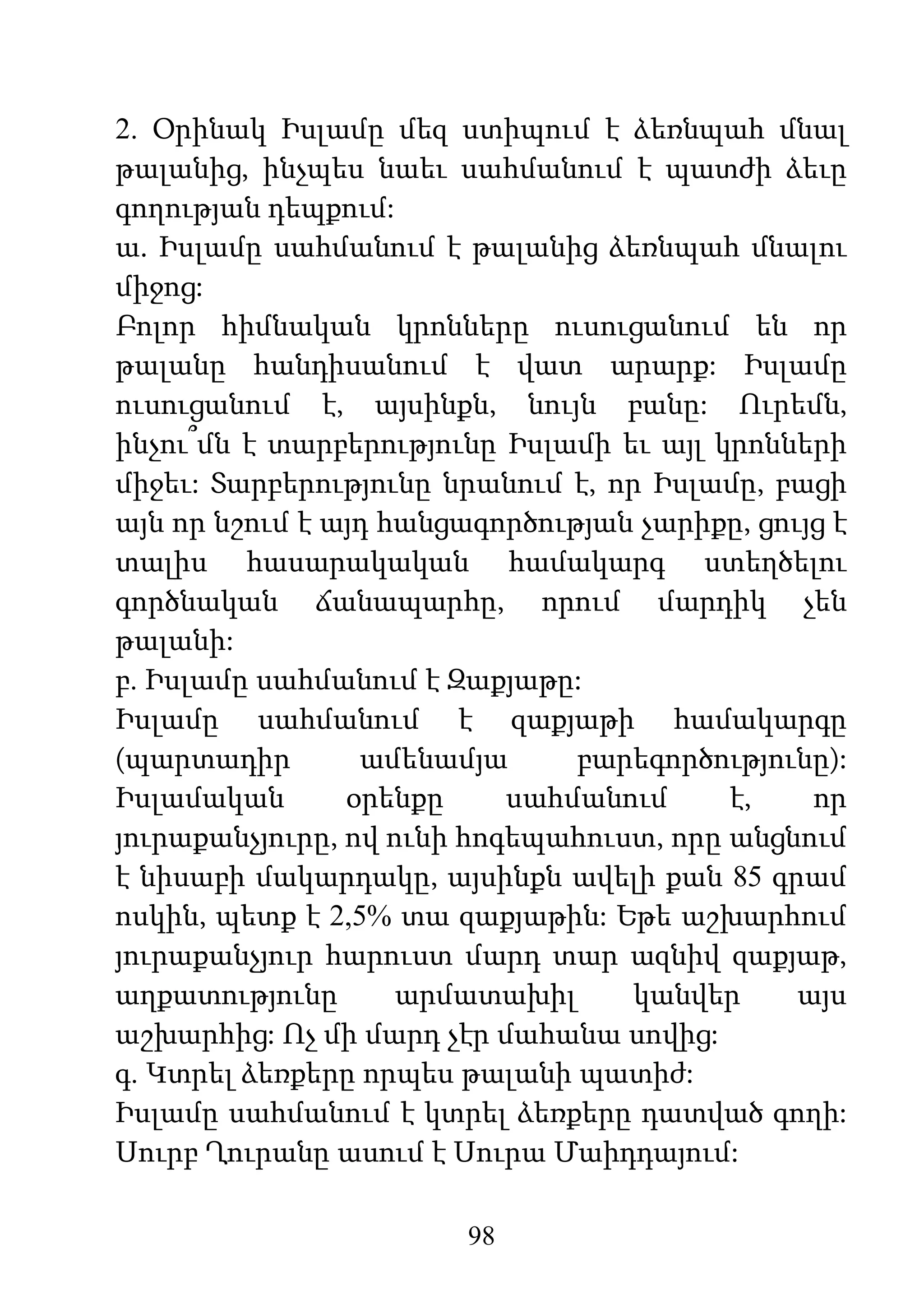 98
2. Օրինակ Իսլամը մեզ ստիպում է ձեռնպահ մնալ
թալանից, ինչպես նաեւ սահմանում է պատժի ձեւը
գողության դեպքում:
ա. Իսլամը սահմանում է թալանից ձեռնպահ մնալու
միջոց:
Բոլոր հիմնական կրոնները ուսուցանում են որ
թալանը հանդիսանում է վատ արարք: Իսլամը
ուսուցանում է, այսինքն, նույն բանը: Ուրեմն,
ինչու՞մն է տարբերությունը Իսլամի եւ այլ կրոնների
միջեւ: Տարբերությունը նրանում է, որ Իսլամը, բացի
այն որ նշում է այդ հանցագործության չարիքը, ցույց է
տալիս հասարակական համակարգ ստեղծելու
գործնական ճանապարհը, որում մարդիկ չեն
թալանի:
բ. Իսլամը սահմանում է Զաքյաթը:
Իսլամը սահմանում է զաքյաթի համակարգը
(պարտադիր ամենամյա բարեգործությունը):
Իսլամական օրենքը սահմանում է, որ
յուրաքանչյուրը, ով ունի հոգեպահուստ, որը անցնում
է նիսաբի մակարդակը, այսինքն ավելի քան 85 գրամ
ոսկին, պետք է 2,5% տա զաքյաթին: Եթե աշխարհում
յուրաքանչյուր հարուստ մարդ տար ազնիվ զաքյաթ,
աղքատությունը արմատախիլ կանվեր այս
աշխարհից: Ոչ մի մարդ չէր մահանա սովից:
գ. Կտրել ձեռքերը որպես թալանի պատիժ:
Իսլամը սահմանում է կտրել ձեռքերը դատված գողի:
Սուրբ Ղուրանը ասում է Սուրա Մաիդդայում:
 