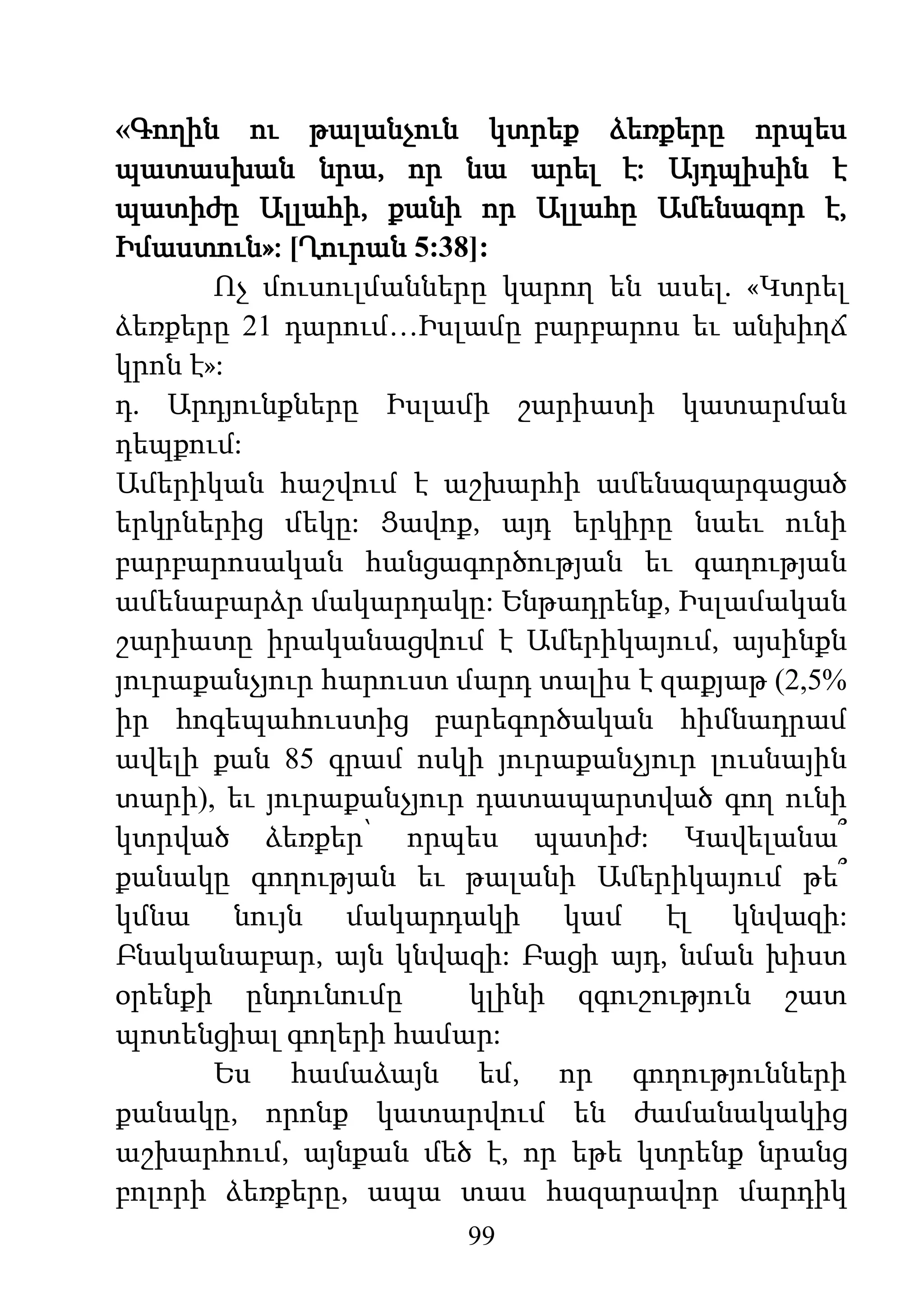 99
«Գողին ու թալանչուն կտրեք ձեռքերը որպես
պատասխան նրա, որ նա արել է: Այդպիսին է
պատիժը Ալլահի, քանի որ Ալլահը Ամենազոր է,
Իմաստուն»: [Ղուրան 5:38]:
Ոչ մուսուլմանները կարող են ասել. «Կտրել
ձեռքերը 21 դարում…Իսլամը բարբարոս եւ անխիղճ
կրոն է»:
դ. Արդյունքները Իսլամի շարիատի կատարման
դեպքում:
Ամերիկան հաշվում է աշխարհի ամենազարգացած
երկրներից մեկը: Ցավոք, այդ երկիրը նաեւ ունի
բարբարոսական հանցագործության եւ գաղության
ամենաբարձր մակարդակը: Ենթադրենք, Իսլամական
շարիատը իրականացվում է Ամերիկայում, այսինքն
յուրաքանչյուր հարուստ մարդ տալիս է զաքյաթ (2,5%
իր հոգեպահուստից բարեգործական հիմնադրամ
ավելի քան 85 գրամ ոսկի յուրաքանչյուր լուսնային
տարի), եւ յուրաքանչյուր դատապարտված գող ունի
կտրված ձեռքեր՝ որպես պատիժ: Կավելանա՞
քանակը գողության եւ թալանի Ամերիկայում թե՞
կմնա նույն մակարդակի կամ էլ կնվազի:
Բնականաբար, այն կնվազի: Բացի այդ, նման խիստ
օրենքի ընդունումը կլինի զգուշություն շատ
պոտենցիալ գողերի համար:
Ես համաձայն եմ, որ գողությունների
քանակը, որոնք կատարվում են ժամանակակից
աշխարհում, այնքան մեծ է, որ եթե կտրենք նրանց
բոլորի ձեռքերը, ապա տաս հազարավոր մարդիկ
 