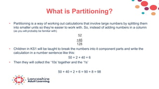 What is Partitioning?
• Partitioning is a way of working out calculations that involve large numbers by splitting them
into smaller units so they’re easier to work with. So, instead of adding numbers in a column
(as you will probably be familiar with)
52
+46
128
• Children in KS1 will be taught to break the numbers into it component parts and write the
calculation in a number sentence like this:
50 + 2 + 40 + 6
• Then they will collect the ‘10s’ together and the ‘1s’
50 + 40 + 2 + 6 = 90 + 8 = 98
 