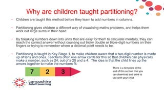 Why are children taught partitioning?
• Children are taught this method before they learn to add numbers in columns.
• Partitioning gives children a different way of visualising maths problems, and helps them
work out large sums in their head.
• By breaking numbers down into units that are easy for them to calculate mentally, they can
reach the correct answer without counting out tricky double or triple-digit numbers on their
fingers or trying to remember where a decimal point needs to be.
• Partitioning is taught in Key Stage 1, to make children aware that a two-digit number is made
up of tens and ones. Teachers often use arrow cards for this so that children can physically
make a number, such as 24, out of a 20 and a 4. The idea is that the child lines up the
arrows together to make the numbers fit:
There is a template at the
end of this section that you
can download and print to
use with your child
 