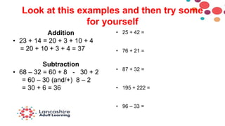 Look at this examples and then try some
for yourself
Addition
• 23 + 14 = 20 + 3 + 10 + 4
= 20 + 10 + 3 + 4 = 37
Subtraction
• 68 – 32 = 60 + 8 - 30 + 2
= 60 – 30 (and/+) 8 – 2
= 30 + 6 = 36
• 25 + 42 =
• 76 + 21 =
• 87 + 32 =
• 195 + 222 =
• 96 – 33 =
 