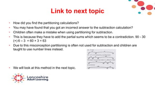 Link to next topic
• How did you find the partitioning calculations?
• You may have found that you got an incorrect answer to the subtraction calculation?
• Children often make a mistake when using partitioning for subtraction.
• This is because they have to add the partial sums which seems to be a contradiction. 90 - 30
(+) 6 – 3 = 60 + 3 = 63
• Due to this misconception partitioning is often not used for subtraction and children are
taught to use number lines instead.
• We will look at this method in the next topic.
 