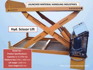 Hyd. Scissor Lift
Model No :-
Product Specifications:-
Capacity:Up to 5000 Kgs
Platform Size:2700 x 1800 mm
Lift Height :1600 mm
Close Height:400 mm http://launchermaterials.com/
LAUNCHER MATERIAL HANDLING INDUSTRIES.
 