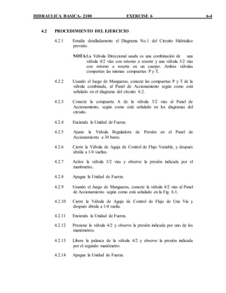 HIDRAULICA BASICA- 2100 EXERCISE 6 6-4
4.2 PROCEDIMIENTO DEL EJERCICIO
4.2.1 Estudie detalladamente el Diagrama No.1 del Circuito Hidráulico
provisto.
NOTA:La Válvula Direccional usada es una combinación de una
válvula 4/2 vías con retorno a resorte y una válvula 3/2 vías
con retorno a resorte en un cuerpo. Ambas válvulas
comparten las mismas compuertas P y T.
4.2.2 Usando el Juego de Mangueras, conecte las compuertas P y T de la
válvula combinada, al Panel de Accionamiento según como está
señalado en el diagrama del circuito 6.2.
4.2.3 Conecte la compuerta A de la válvula 3/2 vías al Panel de
Accionamiento, según como está señalado en los diagramas del
circuito.
4.2.4 Encienda la Unidad de Fuerza.
4.2.5 Ajuste la Válvula Reguladora de Presión en el Panel de
Accionamiento a 30 bares.
4.2.6 Cierre la Válvula de Aguja de Control de Flujo Variable, y después
abrála a 1/4 vueltas.
4.2.7 Active la válvula 3/2 vías y observe la presión indicada por el
man6metro..
4.2.8 Apague la Unidad de Fuerza.
4.2.9 Usando el Juego de Mangueras, conecte la válvula 4/2 vías al Panel
de Accionamiento según como está señalado en la Fig. 6.1.
4.2.10 Cierre la Válvula de Aguja de Control de Flujo de Una Vía y
después ábrala a 1/4 vuelta.
4.2.11 Encienda la Unidad de Fuerza.
4.2.12 Presione la válvula 4/2 y observe la presión indicada por uno de los
manómetros.
4.2.13 Libere la palanca de la válvula 4/2 y observe la presión indicada
por el segundo manómetro.
4.2.14 Apague la Unidad de Fuerza.
 