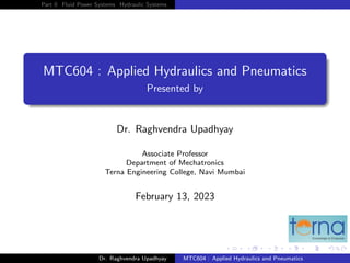 Part 0 Fluid Power Systems Hydraulic Systems
MTC604 : Applied Hydraulics and Pneumatics
Presented by
Dr. Raghvendra Upadhyay
Associate Professor
Department of Mechatronics
Terna Engineering College, Navi Mumbai
February 13, 2023
Dr. Raghvendra Upadhyay MTC604 : Applied Hydraulics and Pneumatics
 