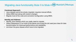 18
18
Migrating Java functionality Mule 3 to Mule 4
Combined Approach:
• Java classes cannot be simply migrated, requires manual efforts.
• Utilize MMA tool along with custom changes.
• Migrate most of the code and connector configuration using MMA.
Identify and Address:
• Identify Java classes which you really need to migrate.
• Utilize Dataweave 2.0 at most of the places and scrap the old used java class for data
transformation for improved performance and readability.
• List down the java classes which have to be migrated.
 